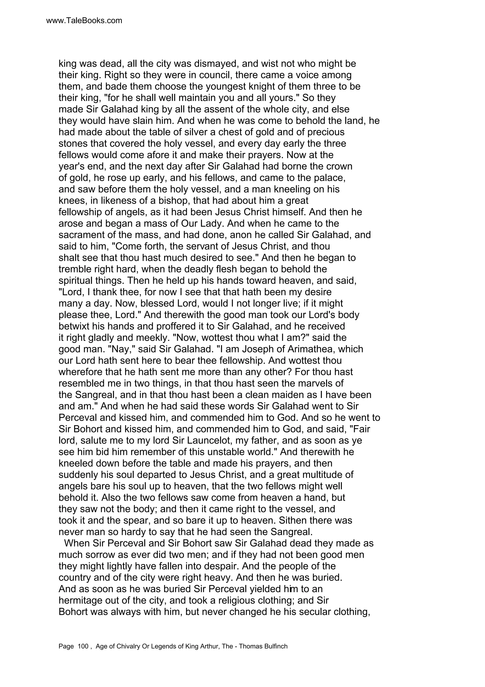 www.TaleBooks.com 
king was dead, all the city was dismayed, and wist not who might be 
their king. Right so they were in council, there came a voice among 
them, and bade them choose the youngest knight of them three to be 
their king, for he shall well maintain you and all yours. So they 
made Sir Galahad king by all the assent of the whole city, and else 
they would have slain him. And when he was come to behold the land, he 
had made about the table of silver a chest of gold and of precious 
stones that covered the holy vessel, and every day early the three 
fellows would come afore it and make their prayers. Now at the 
year's end, and the next day after Sir Galahad had borne the crown 
of gold, he rose up early, and his fellows, and came to the palace, 
and saw before them the holy vessel, and a man kneeling on his 
knees, in likeness of a bishop, that had about him a great 
fellowship of angels, as it had been Jesus Christ himself. And then he 
arose and began a mass of Our Lady. And when he came to the 
sacrament of the mass, and had done, anon he called Sir Galahad, and 
said to him, Come forth, the servant of Jesus Christ, and thou 
shalt see that thou hast much desired to see. And then he began to 
tremble right hard, when the deadly flesh began to behold the 
spiritual things. Then he held up his hands toward heaven, and said, 
Lord, I thank thee, for now I see that that hath been my desire 
many a day. Now, blessed Lord, would I not longer live; if it might 
please thee, Lord. And therewith the good man took our Lord's body 
betwixt his hands and proffered it to Sir Galahad, and he received 
it right gladly and meekly. Now, wottest thou what I am? said the 
good man. Nay, said Sir Galahad. I am Joseph of Arimathea, which 
our Lord hath sent here to bear thee fellowship. And wottest thou 
wherefore that he hath sent me more than any other? For thou hast 
resembled me in two things, in that thou hast seen the marvels of 
the Sangreal, and in that thou hast been a clean maiden as I have been 
and am. And when he had said these words Sir Galahad went to Sir 
Perceval and kissed him, and commended him to God. And so he went to 
Sir Bohort and kissed him, and commended him to God, and said, Fair 
lord, salute me to my lord Sir Launcelot, my father, and as soon as ye 
see him bid him remember of this unstable world. And therewith he 
kneeled down before the table and made his prayers, and then 
suddenly his soul departed to Jesus Christ, and a great multitude of 
angels bare his soul up to heaven, that the two fellows might well 
behold it. Also the two fellows saw come from heaven a hand, but 
they saw not the body; and then it came right to the vessel, and 
took it and the spear, and so bare it up to heaven. Sithen there was 
never man so hardy to say that he had seen the Sangreal. 
When Sir Perceval and Sir Bohort saw Sir Galahad dead they made as 
much sorrow as ever did two men; and if they had not been good men 
they might lightly have fallen into despair. And the people of the 
country and of the city were right heavy. And then he was buried. 
And as soon as he was buried Sir Perceval yielded him to an 
hermitage out of the city, and took a religious clothing; and Sir 
Bohort was always with him, but never changed he his secular clothing, 
Page 100 , Age of Chivalry Or Legends of King Arthur, The - Thomas Bulfinch 
 