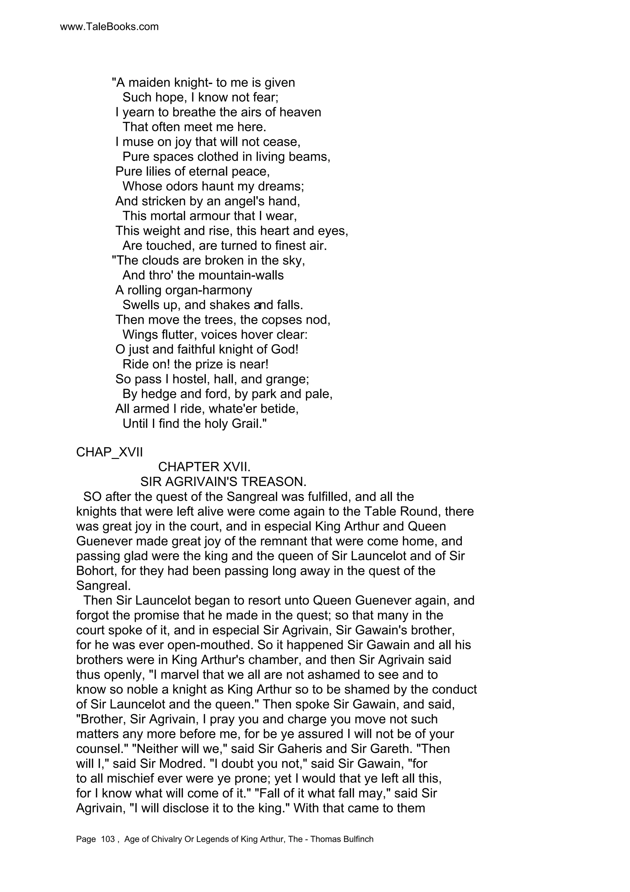 www.TaleBooks.com 
A maiden knight- to me is given 
Such hope, I know not fear; 
I yearn to breathe the airs of heaven 
That often meet me here. 
I muse on joy that will not cease, 
Pure spaces clothed in living beams, 
Pure lilies of eternal peace, 
Whose odors haunt my dreams; 
And stricken by an angel's hand, 
This mortal armour that I wear, 
This weight and rise, this heart and eyes, 
Are touched, are turned to finest air. 
The clouds are broken in the sky, 
And thro' the mountain-walls 
A rolling organ-harmony 
Swells up, and shakes and falls. 
Then move the trees, the copses nod, 
Wings flutter, voices hover clear: 
O just and faithful knight of God! 
Ride on! the prize is near! 
So pass I hostel, hall, and grange; 
By hedge and ford, by park and pale, 
All armed I ride, whate'er betide, 
Until I find the holy Grail. 
CHAP_XVII 
CHAPTER XVII. 
SIR AGRIVAIN'S TREASON. 
SO after the quest of the Sangreal was fulfilled, and all the 
knights that were left alive were come again to the Table Round, there 
was great joy in the court, and in especial King Arthur and Queen 
Guenever made great joy of the remnant that were come home, and 
passing glad were the king and the queen of Sir Launcelot and of Sir 
Bohort, for they had been passing long away in the quest of the 
Sangreal. 
Then Sir Launcelot began to resort unto Queen Guenever again, and 
forgot the promise that he made in the quest; so that many in the 
court spoke of it, and in especial Sir Agrivain, Sir Gawain's brother, 
for he was ever open-mouthed. So it happened Sir Gawain and all his 
brothers were in King Arthur's chamber, and then Sir Agrivain said 
thus openly, I marvel that we all are not ashamed to see and to 
know so noble a knight as King Arthur so to be shamed by the conduct 
of Sir Launcelot and the queen. Then spoke Sir Gawain, and said, 
Brother, Sir Agrivain, I pray you and charge you move not such 
matters any more before me, for be ye assured I will not be of your 
counsel. Neither will we, said Sir Gaheris and Sir Gareth. Then 
will I, said Sir Modred. I doubt you not, said Sir Gawain, for 
to all mischief ever were ye prone; yet I would that ye left all this, 
for I know what will come of it. Fall of it what fall may, said Sir 
Agrivain, I will disclose it to the king. With that came to them 
Page 103 , Age of Chivalry Or Legends of King Arthur, The - Thomas Bulfinch 
 