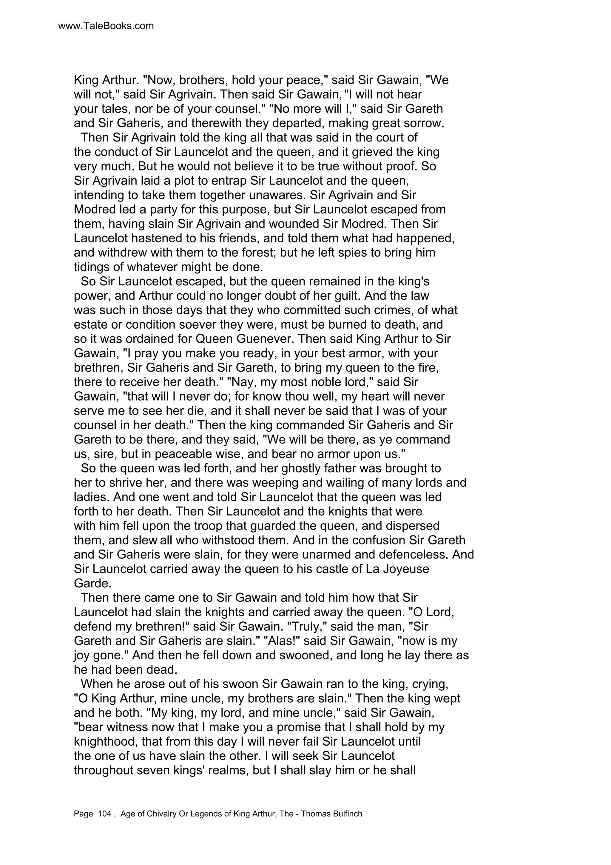 www.TaleBooks.com 
King Arthur. Now, brothers, hold your peace, said Sir Gawain, We 
will not, said Sir Agrivain. Then said Sir Gawain, I will not hear 
your tales, nor be of your counsel. No more will I, said Sir Gareth 
and Sir Gaheris, and therewith they departed, making great sorrow. 
Then Sir Agrivain told the king all that was said in the court of 
the conduct of Sir Launcelot and the queen, and it grieved the king 
very much. But he would not believe it to be true without proof. So 
Sir Agrivain laid a plot to entrap Sir Launcelot and the queen, 
intending to take them together unawares. Sir Agrivain and Sir 
Modred led a party for this purpose, but Sir Launcelot escaped from 
them, having slain Sir Agrivain and wounded Sir Modred. Then Sir 
Launcelot hastened to his friends, and told them what had happened, 
and withdrew with them to the forest; but he left spies to bring him 
tidings of whatever might be done. 
So Sir Launcelot escaped, but the queen remained in the king's 
power, and Arthur could no longer doubt of her guilt. And the law 
was such in those days that they who committed such crimes, of what 
estate or condition soever they were, must be burned to death, and 
so it was ordained for Queen Guenever. Then said King Arthur to Sir 
Gawain, I pray you make you ready, in your best armor, with your 
brethren, Sir Gaheris and Sir Gareth, to bring my queen to the fire, 
there to receive her death. Nay, my most noble lord, said Sir 
Gawain, that will I never do; for know thou well, my heart will never 
serve me to see her die, and it shall never be said that I was of your 
counsel in her death. Then the king commanded Sir Gaheris and Sir 
Gareth to be there, and they said, We will be there, as ye command 
us, sire, but in peaceable wise, and bear no armor upon us. 
So the queen was led forth, and her ghostly father was brought to 
her to shrive her, and there was weeping and wailing of many lords and 
ladies. And one went and told Sir Launcelot that the queen was led 
forth to her death. Then Sir Launcelot and the knights that were 
with him fell upon the troop that guarded the queen, and dispersed 
them, and slew all who withstood them. And in the confusion Sir Gareth 
and Sir Gaheris were slain, for they were unarmed and defenceless. And 
Sir Launcelot carried away the queen to his castle of La Joyeuse 
Garde. 
Then there came one to Sir Gawain and told him how that Sir 
Launcelot had slain the knights and carried away the queen. O Lord, 
defend my brethren! said Sir Gawain. Truly, said the man, Sir 
Gareth and Sir Gaheris are slain. Alas! said Sir Gawain, now is my 
joy gone. And then he fell down and swooned, and long he lay there as 
he had been dead. 
When he arose out of his swoon Sir Gawain ran to the king, crying, 
O King Arthur, mine uncle, my brothers are slain. Then the king wept 
and he both. My king, my lord, and mine uncle, said Sir Gawain, 
bear witness now that I make you a promise that I shall hold by my 
knighthood, that from this day I will never fail Sir Launcelot until 
the one of us have slain the other. I will seek Sir Launcelot 
throughout seven kings' realms, but I shall slay him or he shall 
Page 104 , Age of Chivalry Or Legends of King Arthur, The - Thomas Bulfinch 
 