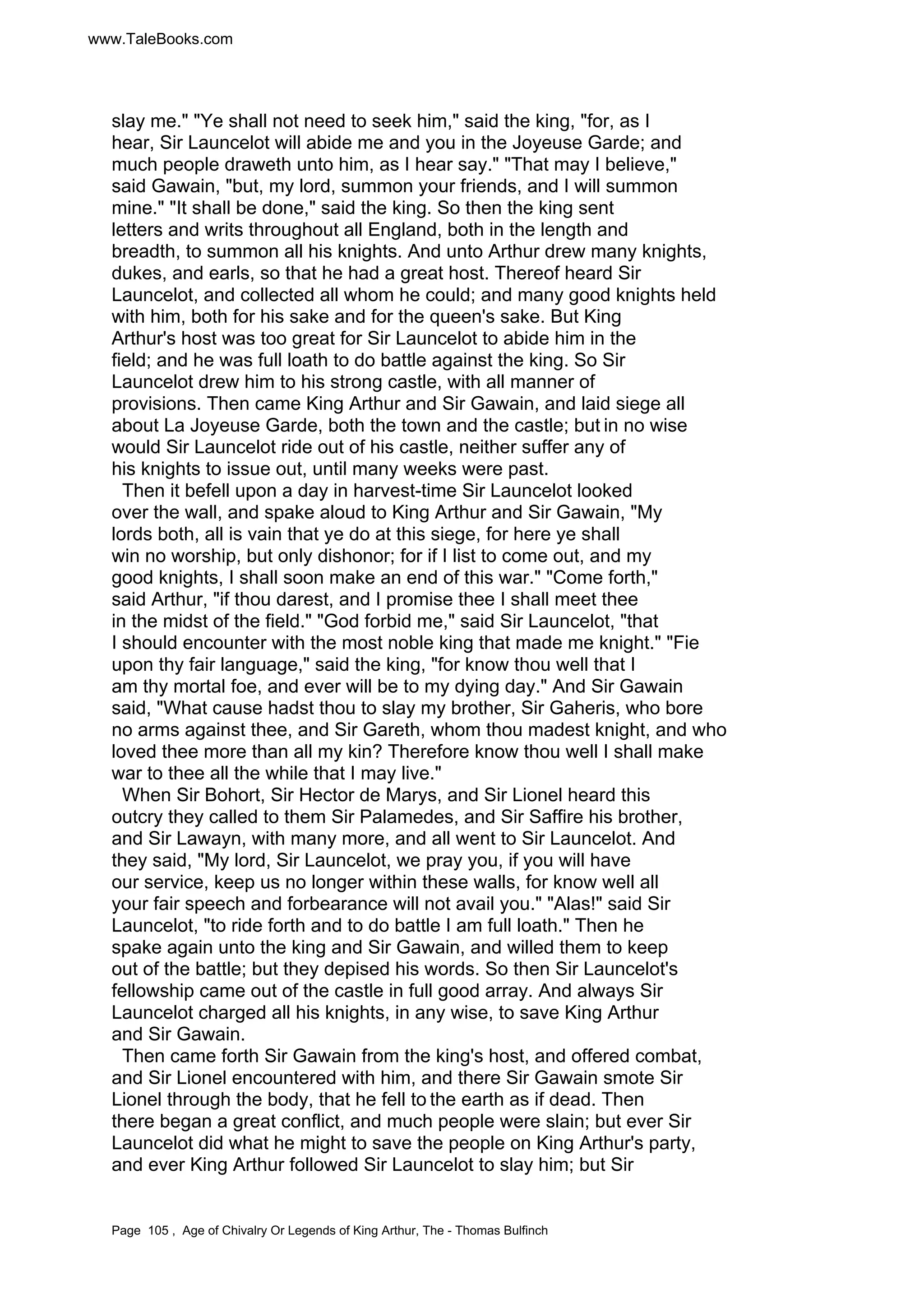 www.TaleBooks.com 
slay me. Ye shall not need to seek him, said the king, for, as I 
hear, Sir Launcelot will abide me and you in the Joyeuse Garde; and 
much people draweth unto him, as I hear say. That may I believe, 
said Gawain, but, my lord, summon your friends, and I will summon 
mine. It shall be done, said the king. So then the king sent 
letters and writs throughout all England, both in the length and 
breadth, to summon all his knights. And unto Arthur drew many knights, 
dukes, and earls, so that he had a great host. Thereof heard Sir 
Launcelot, and collected all whom he could; and many good knights held 
with him, both for his sake and for the queen's sake. But King 
Arthur's host was too great for Sir Launcelot to abide him in the 
field; and he was full loath to do battle against the king. So Sir 
Launcelot drew him to his strong castle, with all manner of 
provisions. Then came King Arthur and Sir Gawain, and laid siege all 
about La Joyeuse Garde, both the town and the castle; but in no wise 
would Sir Launcelot ride out of his castle, neither suffer any of 
his knights to issue out, until many weeks were past. 
Then it befell upon a day in harvest-time Sir Launcelot looked 
over the wall, and spake aloud to King Arthur and Sir Gawain, My 
lords both, all is vain that ye do at this siege, for here ye shall 
win no worship, but only dishonor; for if I list to come out, and my 
good knights, I shall soon make an end of this war. Come forth, 
said Arthur, if thou darest, and I promise thee I shall meet thee 
in the midst of the field. God forbid me, said Sir Launcelot, that 
I should encounter with the most noble king that made me knight. Fie 
upon thy fair language, said the king, for know thou well that I 
am thy mortal foe, and ever will be to my dying day. And Sir Gawain 
said, What cause hadst thou to slay my brother, Sir Gaheris, who bore 
no arms against thee, and Sir Gareth, whom thou madest knight, and who 
loved thee more than all my kin? Therefore know thou well I shall make 
war to thee all the while that I may live. 
When Sir Bohort, Sir Hector de Marys, and Sir Lionel heard this 
outcry they called to them Sir Palamedes, and Sir Saffire his brother, 
and Sir Lawayn, with many more, and all went to Sir Launcelot. And 
they said, My lord, Sir Launcelot, we pray you, if you will have 
our service, keep us no longer within these walls, for know well all 
your fair speech and forbearance will not avail you. Alas! said Sir 
Launcelot, to ride forth and to do battle I am full loath. Then he 
spake again unto the king and Sir Gawain, and willed them to keep 
out of the battle; but they depised his words. So then Sir Launcelot's 
fellowship came out of the castle in full good array. And always Sir 
Launcelot charged all his knights, in any wise, to save King Arthur 
and Sir Gawain. 
Then came forth Sir Gawain from the king's host, and offered combat, 
and Sir Lionel encountered with him, and there Sir Gawain smote Sir 
Lionel through the body, that he fell to the earth as if dead. Then 
there began a great conflict, and much people were slain; but ever Sir 
Launcelot did what he might to save the people on King Arthur's party, 
and ever King Arthur followed Sir Launcelot to slay him; but Sir 
Page 105 , Age of Chivalry Or Legends of King Arthur, The - Thomas Bulfinch 
 