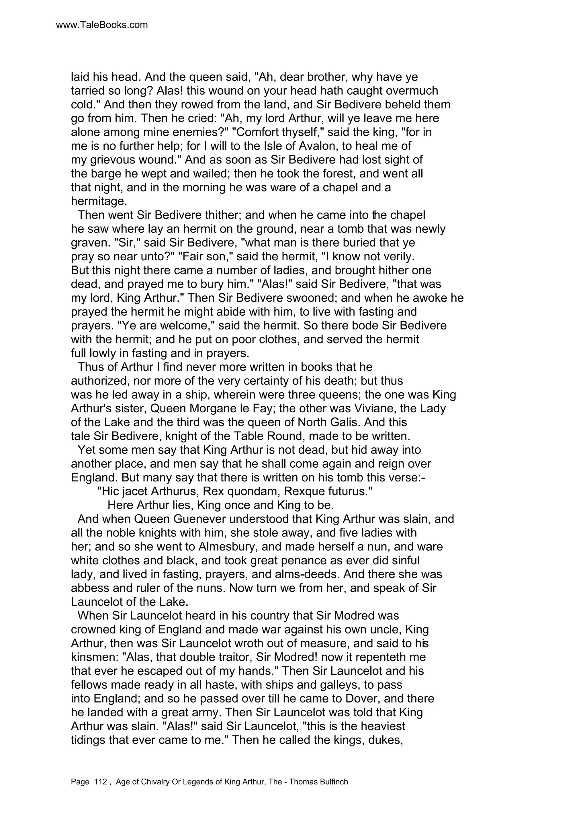 www.TaleBooks.com 
laid his head. And the queen said, Ah, dear brother, why have ye 
tarried so long? Alas! this wound on your head hath caught overmuch 
cold. And then they rowed from the land, and Sir Bedivere beheld them 
go from him. Then he cried: Ah, my lord Arthur, will ye leave me here 
alone among mine enemies? Comfort thyself, said the king, for in 
me is no further help; for I will to the Isle of Avalon, to heal me of 
my grievous wound. And as soon as Sir Bedivere had lost sight of 
the barge he wept and wailed; then he took the forest, and went all 
that night, and in the morning he was ware of a chapel and a 
hermitage. 
Then went Sir Bedivere thither; and when he came into the chapel 
he saw where lay an hermit on the ground, near a tomb that was newly 
graven. Sir, said Sir Bedivere, what man is there buried that ye 
pray so near unto? Fair son, said the hermit, I know not verily. 
But this night there came a number of ladies, and brought hither one 
dead, and prayed me to bury him. Alas! said Sir Bedivere, that was 
my lord, King Arthur. Then Sir Bedivere swooned; and when he awoke he 
prayed the hermit he might abide with him, to live with fasting and 
prayers. Ye are welcome, said the hermit. So there bode Sir Bedivere 
with the hermit; and he put on poor clothes, and served the hermit 
full lowly in fasting and in prayers. 
Thus of Arthur I find never more written in books that he 
authorized, nor more of the very certainty of his death; but thus 
was he led away in a ship, wherein were three queens; the one was King 
Arthur's sister, Queen Morgane le Fay; the other was Viviane, the Lady 
of the Lake and the third was the queen of North Galis. And this 
tale Sir Bedivere, knight of the Table Round, made to be written. 
Yet some men say that King Arthur is not dead, but hid away into 
another place, and men say that he shall come again and reign over 
England. But many say that there is written on his tomb this verse:- 
Hic jacet Arthurus, Rex quondam, Rexque futurus. 
Here Arthur lies, King once and King to be. 
And when Queen Guenever understood that King Arthur was slain, and 
all the noble knights with him, she stole away, and five ladies with 
her; and so she went to Almesbury, and made herself a nun, and ware 
white clothes and black, and took great penance as ever did sinful 
lady, and lived in fasting, prayers, and alms-deeds. And there she was 
abbess and ruler of the nuns. Now turn we from her, and speak of Sir 
Launcelot of the Lake. 
When Sir Launcelot heard in his country that Sir Modred was 
crowned king of England and made war against his own uncle, King 
Arthur, then was Sir Launcelot wroth out of measure, and said to his 
kinsmen: Alas, that double traitor, Sir Modred! now it repenteth me 
that ever he escaped out of my hands. Then Sir Launcelot and his 
fellows made ready in all haste, with ships and galleys, to pass 
into England; and so he passed over till he came to Dover, and there 
he landed with a great army. Then Sir Launcelot was told that King 
Arthur was slain. Alas! said Sir Launcelot, this is the heaviest 
tidings that ever came to me. Then he called the kings, dukes, 
Page 112 , Age of Chivalry Or Legends of King Arthur, The - Thomas Bulfinch 
 