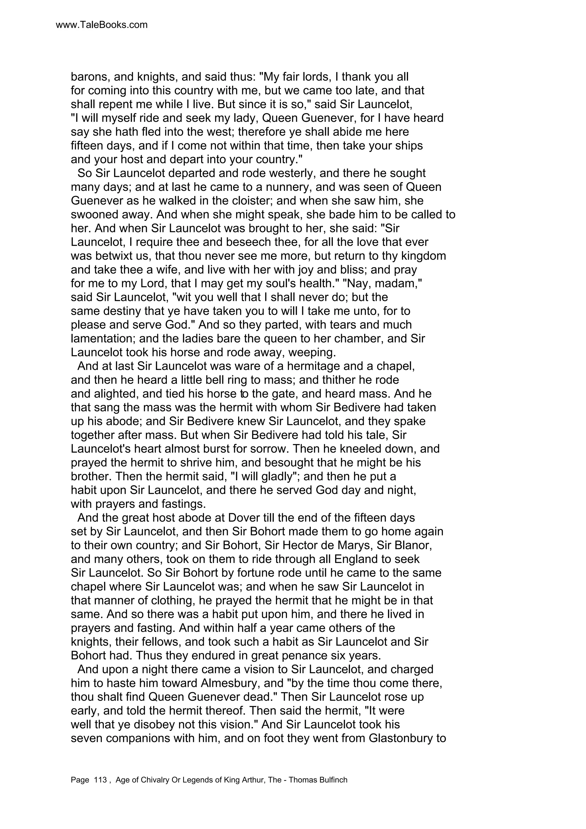 www.TaleBooks.com 
barons, and knights, and said thus: My fair lords, I thank you all 
for coming into this country with me, but we came too late, and that 
shall repent me while I live. But since it is so, said Sir Launcelot, 
I will myself ride and seek my lady, Queen Guenever, for I have heard 
say she hath fled into the west; therefore ye shall abide me here 
fifteen days, and if I come not within that time, then take your ships 
and your host and depart into your country. 
So Sir Launcelot departed and rode westerly, and there he sought 
many days; and at last he came to a nunnery, and was seen of Queen 
Guenever as he walked in the cloister; and when she saw him, she 
swooned away. And when she might speak, she bade him to be called to 
her. And when Sir Launcelot was brought to her, she said: Sir 
Launcelot, I require thee and beseech thee, for all the love that ever 
was betwixt us, that thou never see me more, but return to thy kingdom 
and take thee a wife, and live with her with joy and bliss; and pray 
for me to my Lord, that I may get my soul's health. Nay, madam, 
said Sir Launcelot, wit you well that I shall never do; but the 
same destiny that ye have taken you to will I take me unto, for to 
please and serve God. And so they parted, with tears and much 
lamentation; and the ladies bare the queen to her chamber, and Sir 
Launcelot took his horse and rode away, weeping. 
And at last Sir Launcelot was ware of a hermitage and a chapel, 
and then he heard a little bell ring to mass; and thither he rode 
and alighted, and tied his horse to the gate, and heard mass. And he 
that sang the mass was the hermit with whom Sir Bedivere had taken 
up his abode; and Sir Bedivere knew Sir Launcelot, and they spake 
together after mass. But when Sir Bedivere had told his tale, Sir 
Launcelot's heart almost burst for sorrow. Then he kneeled down, and 
prayed the hermit to shrive him, and besought that he might be his 
brother. Then the hermit said, I will gladly; and then he put a 
habit upon Sir Launcelot, and there he served God day and night, 
with prayers and fastings. 
And the great host abode at Dover till the end of the fifteen days 
set by Sir Launcelot, and then Sir Bohort made them to go home again 
to their own country; and Sir Bohort, Sir Hector de Marys, Sir Blanor, 
and many others, took on them to ride through all England to seek 
Sir Launcelot. So Sir Bohort by fortune rode until he came to the same 
chapel where Sir Launcelot was; and when he saw Sir Launcelot in 
that manner of clothing, he prayed the hermit that he might be in that 
same. And so there was a habit put upon him, and there he lived in 
prayers and fasting. And within half a year came others of the 
knights, their fellows, and took such a habit as Sir Launcelot and Sir 
Bohort had. Thus they endured in great penance six years. 
And upon a night there came a vision to Sir Launcelot, and charged 
him to haste him toward Almesbury, and by the time thou come there, 
thou shalt find Queen Guenever dead. Then Sir Launcelot rose up 
early, and told the hermit thereof. Then said the hermit, It were 
well that ye disobey not this vision. And Sir Launcelot took his 
seven companions with him, and on foot they went from Glastonbury to 
Page 113 , Age of Chivalry Or Legends of King Arthur, The - Thomas Bulfinch 
 