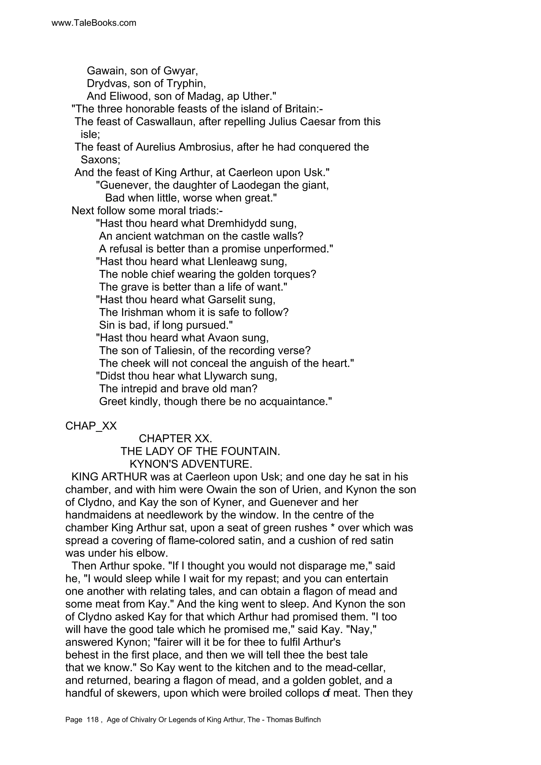 www.TaleBooks.com 
Gawain, son of Gwyar, 
Drydvas, son of Tryphin, 
And Eliwood, son of Madag, ap Uther. 
The three honorable feasts of the island of Britain:- 
The feast of Caswallaun, after repelling Julius Caesar from this 
isle; 
The feast of Aurelius Ambrosius, after he had conquered the 
Saxons; 
And the feast of King Arthur, at Caerleon upon Usk. 
Guenever, the daughter of Laodegan the giant, 
Bad when little, worse when great. 
Next follow some moral triads:- 
Hast thou heard what Dremhidydd sung, 
An ancient watchman on the castle walls? 
A refusal is better than a promise unperformed. 
Hast thou heard what Llenleawg sung, 
The noble chief wearing the golden torques? 
The grave is better than a life of want. 
Hast thou heard what Garselit sung, 
The Irishman whom it is safe to follow? 
Sin is bad, if long pursued. 
Hast thou heard what Avaon sung, 
The son of Taliesin, of the recording verse? 
The cheek will not conceal the anguish of the heart. 
Didst thou hear what Llywarch sung, 
The intrepid and brave old man? 
Greet kindly, though there be no acquaintance. 
CHAP_XX 
CHAPTER XX. 
THE LADY OF THE FOUNTAIN. 
KYNON'S ADVENTURE. 
KING ARTHUR was at Caerleon upon Usk; and one day he sat in his 
chamber, and with him were Owain the son of Urien, and Kynon the son 
of Clydno, and Kay the son of Kyner, and Guenever and her 
handmaidens at needlework by the window. In the centre of the 
chamber King Arthur sat, upon a seat of green rushes * over which was 
spread a covering of flame-colored satin, and a cushion of red satin 
was under his elbow. 
Then Arthur spoke. If I thought you would not disparage me, said 
he, I would sleep while I wait for my repast; and you can entertain 
one another with relating tales, and can obtain a flagon of mead and 
some meat from Kay. And the king went to sleep. And Kynon the son 
of Clydno asked Kay for that which Arthur had promised them. I too 
will have the good tale which he promised me, said Kay. Nay, 
answered Kynon; fairer will it be for thee to fulfil Arthur's 
behest in the first place, and then we will tell thee the best tale 
that we know. So Kay went to the kitchen and to the mead-cellar, 
and returned, bearing a flagon of mead, and a golden goblet, and a 
handful of skewers, upon which were broiled collops of meat. Then they 
Page 118 , Age of Chivalry Or Legends of King Arthur, The - Thomas Bulfinch 
 