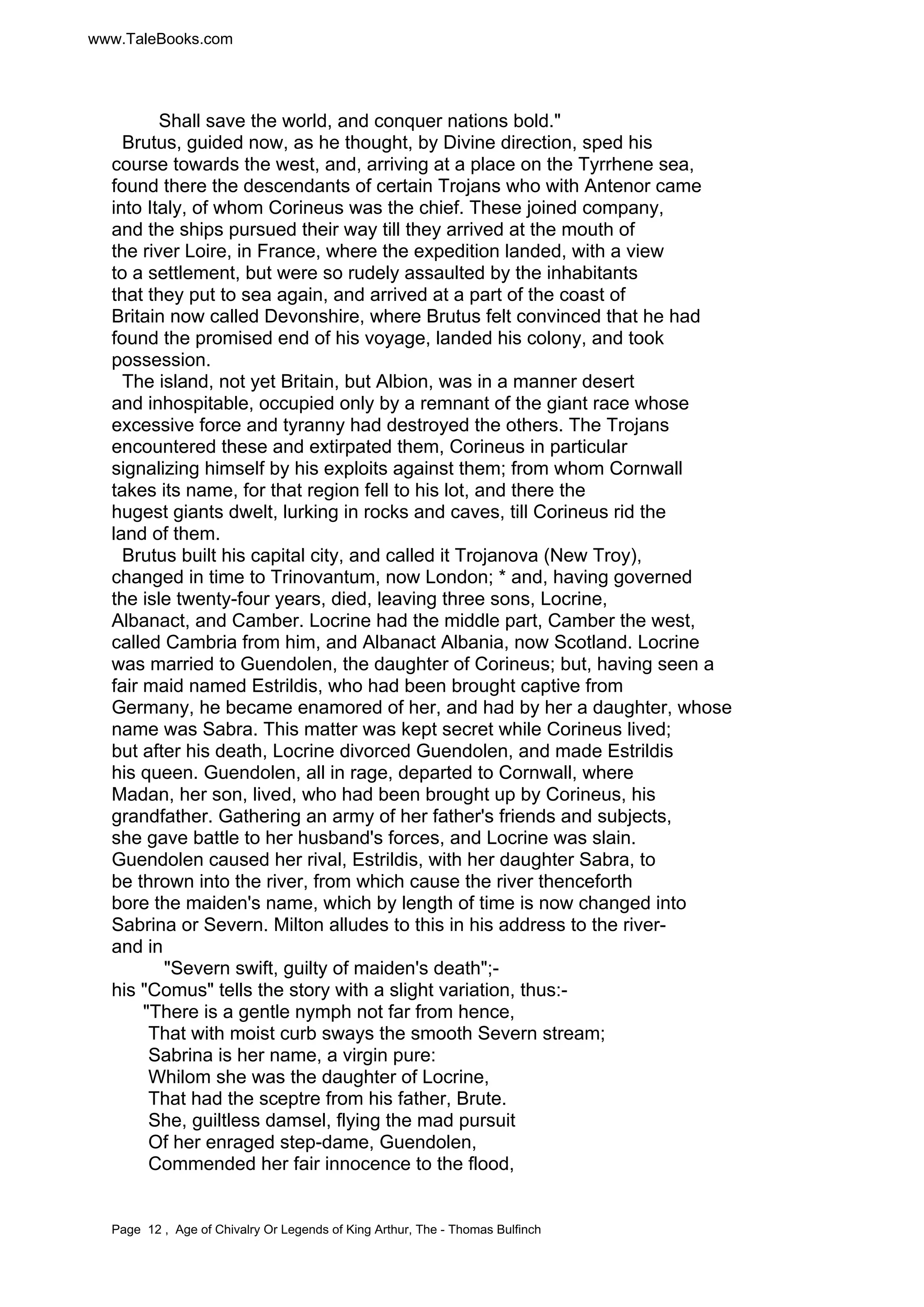 www.TaleBooks.com 
Shall save the world, and conquer nations bold." 
Brutus, guided now, as he thought, by Divine direction, sped his 
course towards the west, and, arriving at a place on the Tyrrhene sea, 
found there the descendants of certain Trojans who with Antenor came 
into Italy, of whom Corineus was the chief. These joined company, 
and the ships pursued their way till they arrived at the mouth of 
the river Loire, in France, where the expedition landed, with a view 
to a settlement, but were so rudely assaulted by the inhabitants 
that they put to sea again, and arrived at a part of the coast of 
Britain now called Devonshire, where Brutus felt convinced that he had 
found the promised end of his voyage, landed his colony, and took 
possession. 
The island, not yet Britain, but Albion, was in a manner desert 
and inhospitable, occupied only by a remnant of the giant race whose 
excessive force and tyranny had destroyed the others. The Trojans 
encountered these and extirpated them, Corineus in particular 
signalizing himself by his exploits against them; from whom Cornwall 
takes its name, for that region fell to his lot, and there the 
hugest giants dwelt, lurking in rocks and caves, till Corineus rid the 
land of them. 
Brutus built his capital city, and called it Trojanova (New Troy), 
changed in time to Trinovantum, now London; * and, having governed 
the isle twenty-four years, died, leaving three sons, Locrine, 
Albanact, and Camber. Locrine had the middle part, Camber the west, 
called Cambria from him, and Albanact Albania, now Scotland. Locrine 
was married to Guendolen, the daughter of Corineus; but, having seen a 
fair maid named Estrildis, who had been brought captive from 
Germany, he became enamored of her, and had by her a daughter, whose 
name was Sabra. This matter was kept secret while Corineus lived; 
but after his death, Locrine divorced Guendolen, and made Estrildis 
his queen. Guendolen, all in rage, departed to Cornwall, where 
Madan, her son, lived, who had been brought up by Corineus, his 
grandfather. Gathering an army of her father's friends and subjects, 
she gave battle to her husband's forces, and Locrine was slain. 
Guendolen caused her rival, Estrildis, with her daughter Sabra, to 
be thrown into the river, from which cause the river thenceforth 
bore the maiden's name, which by length of time is now changed into 
Sabrina or Severn. Milton alludes to this in his address to the river-and 
in 
"Severn swift, guilty of maiden's death";- 
his "Comus" tells the story with a slight variation, thus:- 
"There is a gentle nymph not far from hence, 
That with moist curb sways the smooth Severn stream; 
Sabrina is her name, a virgin pure: 
Whilom she was the daughter of Locrine, 
That had the sceptre from his father, Brute. 
She, guiltless damsel, flying the mad pursuit 
Of her enraged step-dame, Guendolen, 
Commended her fair innocence to the flood, 
Page 12 , Age of Chivalry Or Legends of King Arthur, The - Thomas Bulfinch 
 