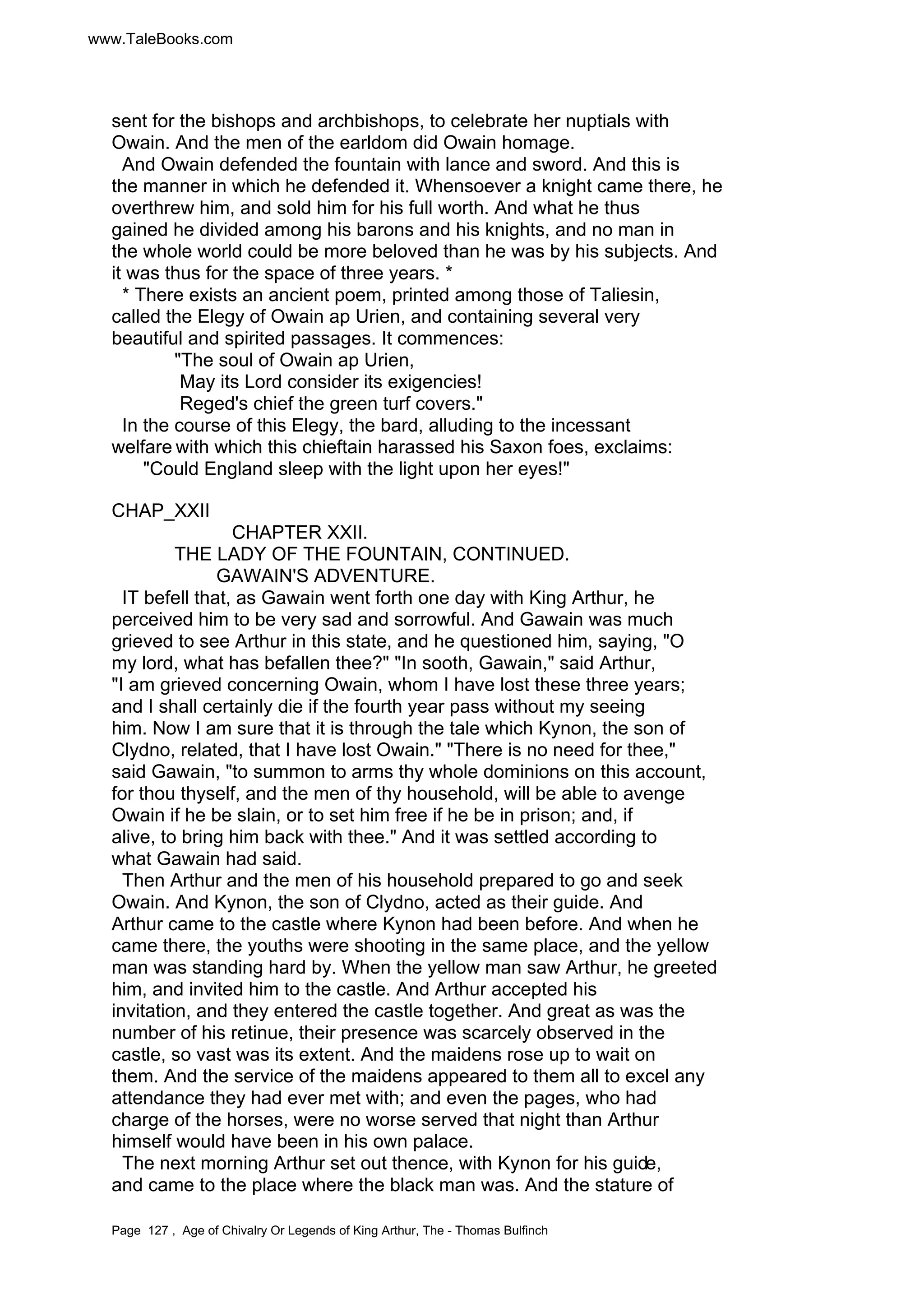 www.TaleBooks.com 
sent for the bishops and archbishops, to celebrate her nuptials with 
Owain. And the men of the earldom did Owain homage. 
And Owain defended the fountain with lance and sword. And this is 
the manner in which he defended it. Whensoever a knight came there, he 
overthrew him, and sold him for his full worth. And what he thus 
gained he divided among his barons and his knights, and no man in 
the whole world could be more beloved than he was by his subjects. And 
it was thus for the space of three years. * 
* There exists an ancient poem, printed among those of Taliesin, 
called the Elegy of Owain ap Urien, and containing several very 
beautiful and spirited passages. It commences: 
The soul of Owain ap Urien, 
May its Lord consider its exigencies! 
Reged's chief the green turf covers. 
In the course of this Elegy, the bard, alluding to the incessant 
welfare with which this chieftain harassed his Saxon foes, exclaims: 
Could England sleep with the light upon her eyes! 
CHAP_XXII 
CHAPTER XXII. 
THE LADY OF THE FOUNTAIN, CONTINUED. 
GAWAIN'S ADVENTURE. 
IT befell that, as Gawain went forth one day with King Arthur, he 
perceived him to be very sad and sorrowful. And Gawain was much 
grieved to see Arthur in this state, and he questioned him, saying, O 
my lord, what has befallen thee? In sooth, Gawain, said Arthur, 
I am grieved concerning Owain, whom I have lost these three years; 
and I shall certainly die if the fourth year pass without my seeing 
him. Now I am sure that it is through the tale which Kynon, the son of 
Clydno, related, that I have lost Owain. There is no need for thee, 
said Gawain, to summon to arms thy whole dominions on this account, 
for thou thyself, and the men of thy household, will be able to avenge 
Owain if he be slain, or to set him free if he be in prison; and, if 
alive, to bring him back with thee. And it was settled according to 
what Gawain had said. 
Then Arthur and the men of his household prepared to go and seek 
Owain. And Kynon, the son of Clydno, acted as their guide. And 
Arthur came to the castle where Kynon had been before. And when he 
came there, the youths were shooting in the same place, and the yellow 
man was standing hard by. When the yellow man saw Arthur, he greeted 
him, and invited him to the castle. And Arthur accepted his 
invitation, and they entered the castle together. And great as was the 
number of his retinue, their presence was scarcely observed in the 
castle, so vast was its extent. And the maidens rose up to wait on 
them. And the service of the maidens appeared to them all to excel any 
attendance they had ever met with; and even the pages, who had 
charge of the horses, were no worse served that night than Arthur 
himself would have been in his own palace. 
The next morning Arthur set out thence, with Kynon for his guide, 
and came to the place where the black man was. And the stature of 
Page 127 , Age of Chivalry Or Legends of King Arthur, The - Thomas Bulfinch 
 