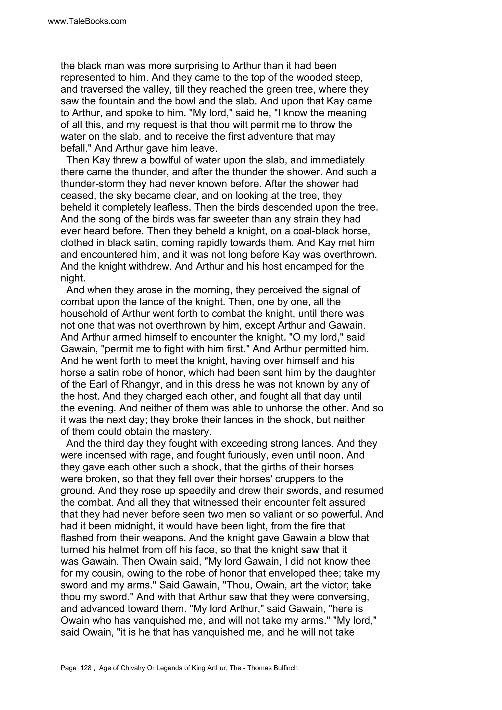 www.TaleBooks.com 
the black man was more surprising to Arthur than it had been 
represented to him. And they came to the top of the wooded steep, 
and traversed the valley, till they reached the green tree, where they 
saw the fountain and the bowl and the slab. And upon that Kay came 
to Arthur, and spoke to him. My lord, said he, I know the meaning 
of all this, and my request is that thou wilt permit me to throw the 
water on the slab, and to receive the first adventure that may 
befall. And Arthur gave him leave. 
Then Kay threw a bowlful of water upon the slab, and immediately 
there came the thunder, and after the thunder the shower. And such a 
thunder-storm they had never known before. After the shower had 
ceased, the sky became clear, and on looking at the tree, they 
beheld it completely leafless. Then the birds descended upon the tree. 
And the song of the birds was far sweeter than any strain they had 
ever heard before. Then they beheld a knight, on a coal-black horse, 
clothed in black satin, coming rapidly towards them. And Kay met him 
and encountered him, and it was not long before Kay was overthrown. 
And the knight withdrew. And Arthur and his host encamped for the 
night. 
And when they arose in the morning, they perceived the signal of 
combat upon the lance of the knight. Then, one by one, all the 
household of Arthur went forth to combat the knight, until there was 
not one that was not overthrown by him, except Arthur and Gawain. 
And Arthur armed himself to encounter the knight. O my lord, said 
Gawain, permit me to fight with him first. And Arthur permitted him. 
And he went forth to meet the knight, having over himself and his 
horse a satin robe of honor, which had been sent him by the daughter 
of the Earl of Rhangyr, and in this dress he was not known by any of 
the host. And they charged each other, and fought all that day until 
the evening. And neither of them was able to unhorse the other. And so 
it was the next day; they broke their lances in the shock, but neither 
of them could obtain the mastery. 
And the third day they fought with exceeding strong lances. And they 
were incensed with rage, and fought furiously, even until noon. And 
they gave each other such a shock, that the girths of their horses 
were broken, so that they fell over their horses' cruppers to the 
ground. And they rose up speedily and drew their swords, and resumed 
the combat. And all they that witnessed their encounter felt assured 
that they had never before seen two men so valiant or so powerful. And 
had it been midnight, it would have been light, from the fire that 
flashed from their weapons. And the knight gave Gawain a blow that 
turned his helmet from off his face, so that the knight saw that it 
was Gawain. Then Owain said, My lord Gawain, I did not know thee 
for my cousin, owing to the robe of honor that enveloped thee; take my 
sword and my arms. Said Gawain, Thou, Owain, art the victor; take 
thou my sword. And with that Arthur saw that they were conversing, 
and advanced toward them. My lord Arthur, said Gawain, here is 
Owain who has vanquished me, and will not take my arms. My lord, 
said Owain, it is he that has vanquished me, and he will not take 
Page 128 , Age of Chivalry Or Legends of King Arthur, The - Thomas Bulfinch 
 