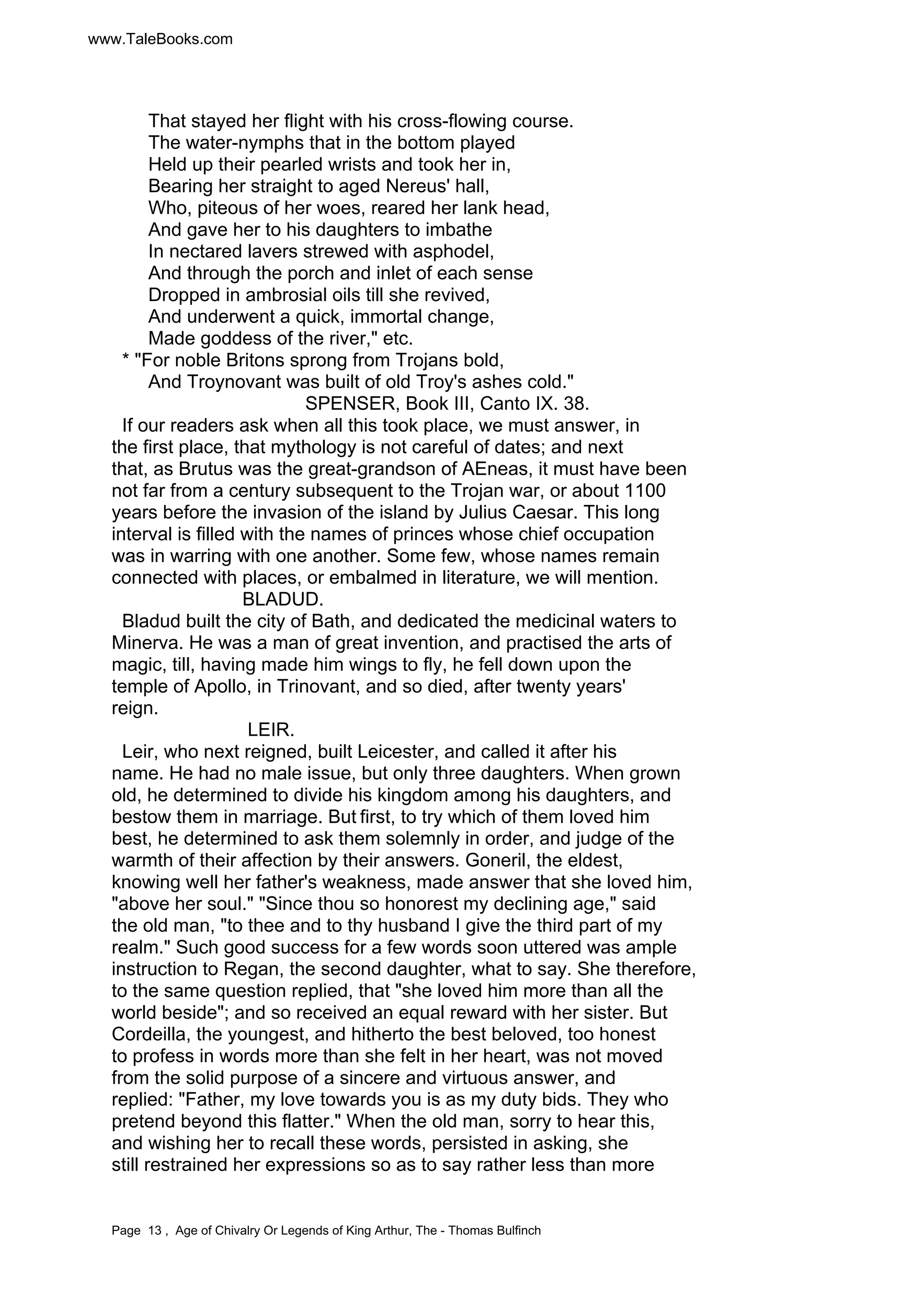 www.TaleBooks.com 
That stayed her flight with his cross-flowing course. 
The water-nymphs that in the bottom played 
Held up their pearled wrists and took her in, 
Bearing her straight to aged Nereus' hall, 
Who, piteous of her woes, reared her lank head, 
And gave her to his daughters to imbathe 
In nectared lavers strewed with asphodel, 
And through the porch and inlet of each sense 
Dropped in ambrosial oils till she revived, 
And underwent a quick, immortal change, 
Made goddess of the river," etc. 
* "For noble Britons sprong from Trojans bold, 
And Troynovant was built of old Troy's ashes cold." 
SPENSER, Book III, Canto IX. 38. 
If our readers ask when all this took place, we must answer, in 
the first place, that mythology is not careful of dates; and next 
that, as Brutus was the great-grandson of AEneas, it must have been 
not far from a century subsequent to the Trojan war, or about 1100 
years before the invasion of the island by Julius Caesar. This long 
interval is filled with the names of princes whose chief occupation 
was in warring with one another. Some few, whose names remain 
connected with places, or embalmed in literature, we will mention. 
BLADUD. 
Bladud built the city of Bath, and dedicated the medicinal waters to 
Minerva. He was a man of great invention, and practised the arts of 
magic, till, having made him wings to fly, he fell down upon the 
temple of Apollo, in Trinovant, and so died, after twenty years' 
reign. 
LEIR. 
Leir, who next reigned, built Leicester, and called it after his 
name. He had no male issue, but only three daughters. When grown 
old, he determined to divide his kingdom among his daughters, and 
bestow them in marriage. But first, to try which of them loved him 
best, he determined to ask them solemnly in order, and judge of the 
warmth of their affection by their answers. Goneril, the eldest, 
knowing well her father's weakness, made answer that she loved him, 
"above her soul." "Since thou so honorest my declining age," said 
the old man, "to thee and to thy husband I give the third part of my 
realm." Such good success for a few words soon uttered was ample 
instruction to Regan, the second daughter, what to say. She therefore, 
to the same question replied, that "she loved him more than all the 
world beside"; and so received an equal reward with her sister. But 
Cordeilla, the youngest, and hitherto the best beloved, too honest 
to profess in words more than she felt in her heart, was not moved 
from the solid purpose of a sincere and virtuous answer, and 
replied: "Father, my love towards you is as my duty bids. They who 
pretend beyond this flatter." When the old man, sorry to hear this, 
and wishing her to recall these words, persisted in asking, she 
still restrained her expressions so as to say rather less than more 
Page 13 , Age of Chivalry Or Legends of King Arthur, The - Thomas Bulfinch 
 
