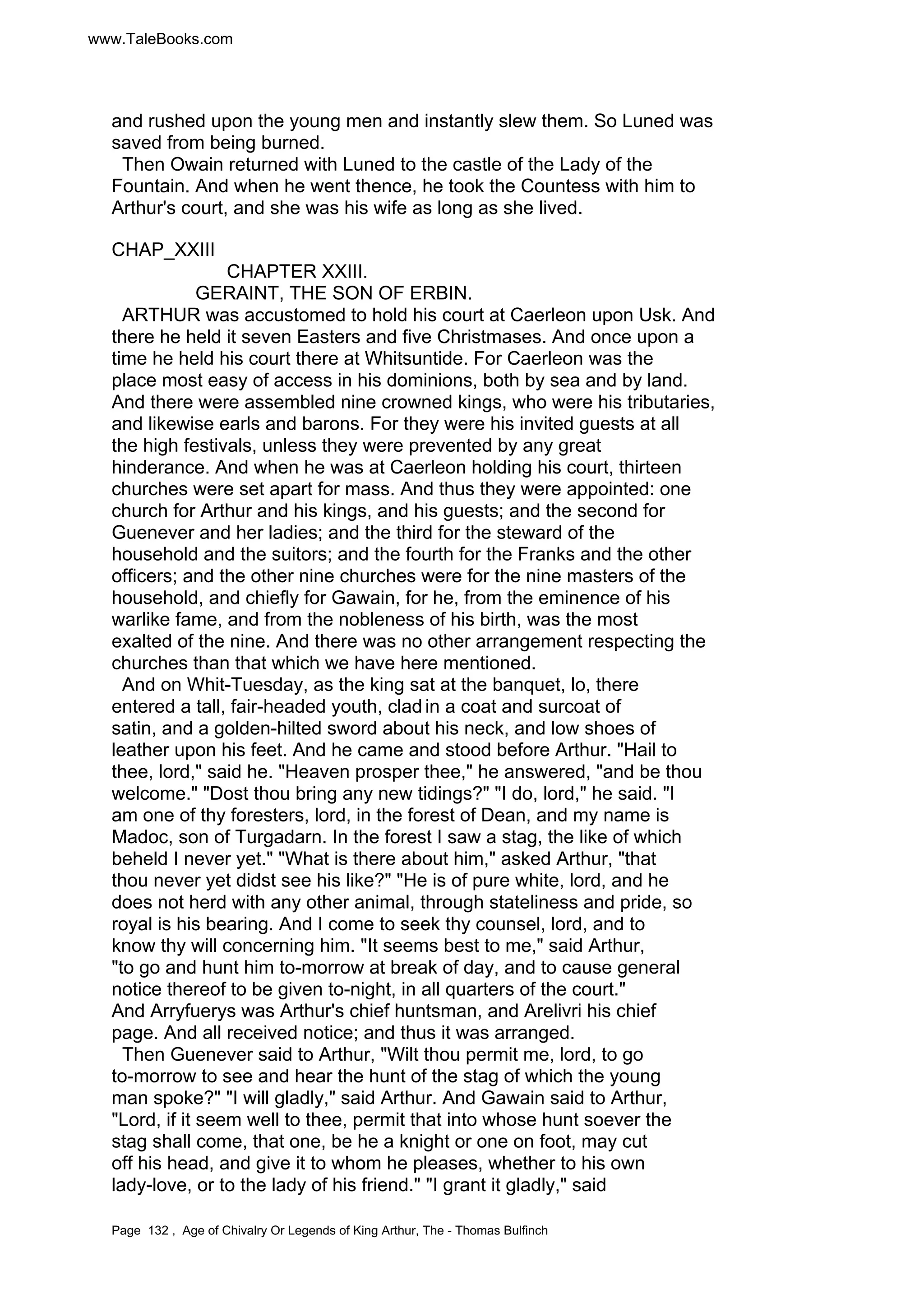 www.TaleBooks.com 
and rushed upon the young men and instantly slew them. So Luned was 
saved from being burned. 
Then Owain returned with Luned to the castle of the Lady of the 
Fountain. And when he went thence, he took the Countess with him to 
Arthur's court, and she was his wife as long as she lived. 
CHAP_XXIII 
CHAPTER XXIII. 
GERAINT, THE SON OF ERBIN. 
ARTHUR was accustomed to hold his court at Caerleon upon Usk. And 
there he held it seven Easters and five Christmases. And once upon a 
time he held his court there at Whitsuntide. For Caerleon was the 
place most easy of access in his dominions, both by sea and by land. 
And there were assembled nine crowned kings, who were his tributaries, 
and likewise earls and barons. For they were his invited guests at all 
the high festivals, unless they were prevented by any great 
hinderance. And when he was at Caerleon holding his court, thirteen 
churches were set apart for mass. And thus they were appointed: one 
church for Arthur and his kings, and his guests; and the second for 
Guenever and her ladies; and the third for the steward of the 
household and the suitors; and the fourth for the Franks and the other 
officers; and the other nine churches were for the nine masters of the 
household, and chiefly for Gawain, for he, from the eminence of his 
warlike fame, and from the nobleness of his birth, was the most 
exalted of the nine. And there was no other arrangement respecting the 
churches than that which we have here mentioned. 
And on Whit-Tuesday, as the king sat at the banquet, lo, there 
entered a tall, fair-headed youth, clad in a coat and surcoat of 
satin, and a golden-hilted sword about his neck, and low shoes of 
leather upon his feet. And he came and stood before Arthur. Hail to 
thee, lord, said he. Heaven prosper thee, he answered, and be thou 
welcome. Dost thou bring any new tidings? I do, lord, he said. I 
am one of thy foresters, lord, in the forest of Dean, and my name is 
Madoc, son of Turgadarn. In the forest I saw a stag, the like of which 
beheld I never yet. What is there about him, asked Arthur, that 
thou never yet didst see his like? He is of pure white, lord, and he 
does not herd with any other animal, through stateliness and pride, so 
royal is his bearing. And I come to seek thy counsel, lord, and to 
know thy will concerning him. It seems best to me, said Arthur, 
to go and hunt him to-morrow at break of day, and to cause general 
notice thereof to be given to-night, in all quarters of the court. 
And Arryfuerys was Arthur's chief huntsman, and Arelivri his chief 
page. And all received notice; and thus it was arranged. 
Then Guenever said to Arthur, Wilt thou permit me, lord, to go 
to-morrow to see and hear the hunt of the stag of which the young 
man spoke? I will gladly, said Arthur. And Gawain said to Arthur, 
Lord, if it seem well to thee, permit that into whose hunt soever the 
stag shall come, that one, be he a knight or one on foot, may cut 
off his head, and give it to whom he pleases, whether to his own 
lady-love, or to the lady of his friend. I grant it gladly, said 
Page 132 , Age of Chivalry Or Legends of King Arthur, The - Thomas Bulfinch 
 