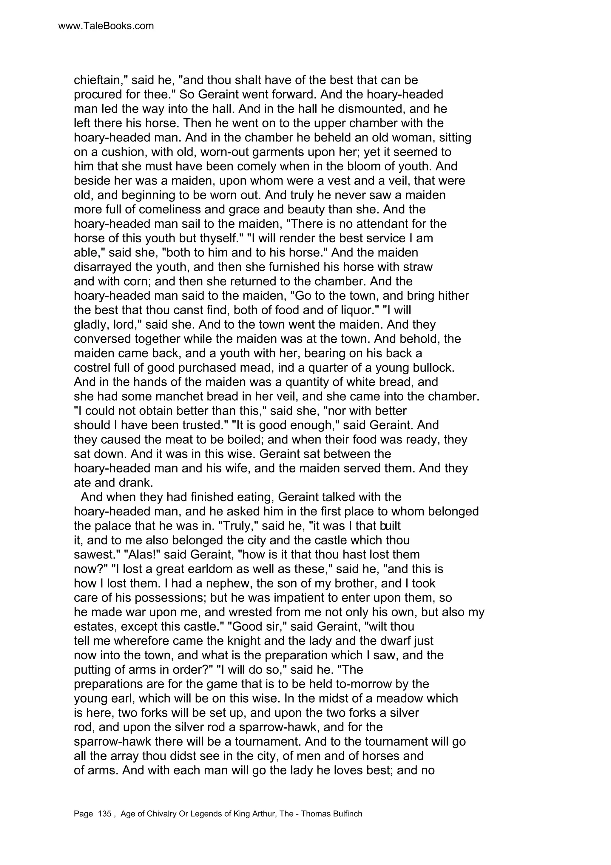 www.TaleBooks.com 
chieftain, said he, and thou shalt have of the best that can be 
procured for thee. So Geraint went forward. And the hoary-headed 
man led the way into the hall. And in the hall he dismounted, and he 
left there his horse. Then he went on to the upper chamber with the 
hoary-headed man. And in the chamber he beheld an old woman, sitting 
on a cushion, with old, worn-out garments upon her; yet it seemed to 
him that she must have been comely when in the bloom of youth. And 
beside her was a maiden, upon whom were a vest and a veil, that were 
old, and beginning to be worn out. And truly he never saw a maiden 
more full of comeliness and grace and beauty than she. And the 
hoary-headed man sail to the maiden, There is no attendant for the 
horse of this youth but thyself. I will render the best service I am 
able, said she, both to him and to his horse. And the maiden 
disarrayed the youth, and then she furnished his horse with straw 
and with corn; and then she returned to the chamber. And the 
hoary-headed man said to the maiden, Go to the town, and bring hither 
the best that thou canst find, both of food and of liquor. I will 
gladly, lord, said she. And to the town went the maiden. And they 
conversed together while the maiden was at the town. And behold, the 
maiden came back, and a youth with her, bearing on his back a 
costrel full of good purchased mead, ind a quarter of a young bullock. 
And in the hands of the maiden was a quantity of white bread, and 
she had some manchet bread in her veil, and she came into the chamber. 
I could not obtain better than this, said she, nor with better 
should I have been trusted. It is good enough, said Geraint. And 
they caused the meat to be boiled; and when their food was ready, they 
sat down. And it was in this wise. Geraint sat between the 
hoary-headed man and his wife, and the maiden served them. And they 
ate and drank. 
And when they had finished eating, Geraint talked with the 
hoary-headed man, and he asked him in the first place to whom belonged 
the palace that he was in. Truly, said he, it was I that built 
it, and to me also belonged the city and the castle which thou 
sawest. Alas! said Geraint, how is it that thou hast lost them 
now? I lost a great earldom as well as these, said he, and this is 
how I lost them. I had a nephew, the son of my brother, and I took 
care of his possessions; but he was impatient to enter upon them, so 
he made war upon me, and wrested from me not only his own, but also my 
estates, except this castle. Good sir, said Geraint, wilt thou 
tell me wherefore came the knight and the lady and the dwarf just 
now into the town, and what is the preparation which I saw, and the 
putting of arms in order? I will do so, said he. The 
preparations are for the game that is to be held to-morrow by the 
young earl, which will be on this wise. In the midst of a meadow which 
is here, two forks will be set up, and upon the two forks a silver 
rod, and upon the silver rod a sparrow-hawk, and for the 
sparrow-hawk there will be a tournament. And to the tournament will go 
all the array thou didst see in the city, of men and of horses and 
of arms. And with each man will go the lady he loves best; and no 
Page 135 , Age of Chivalry Or Legends of King Arthur, The - Thomas Bulfinch 
 