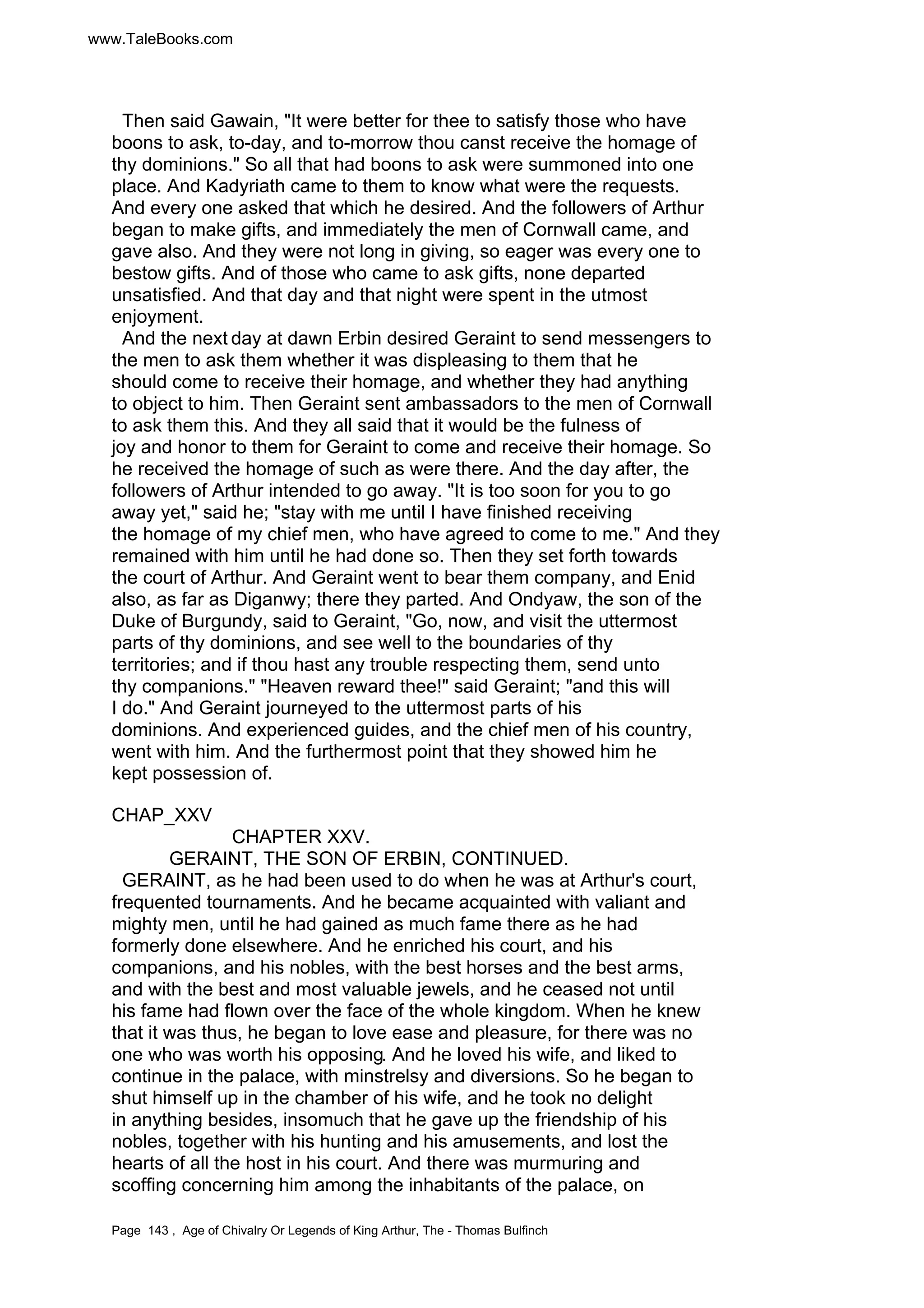 www.TaleBooks.com 
Then said Gawain, It were better for thee to satisfy those who have 
boons to ask, to-day, and to-morrow thou canst receive the homage of 
thy dominions. So all that had boons to ask were summoned into one 
place. And Kadyriath came to them to know what were the requests. 
And every one asked that which he desired. And the followers of Arthur 
began to make gifts, and immediately the men of Cornwall came, and 
gave also. And they were not long in giving, so eager was every one to 
bestow gifts. And of those who came to ask gifts, none departed 
unsatisfied. And that day and that night were spent in the utmost 
enjoyment. 
And the next day at dawn Erbin desired Geraint to send messengers to 
the men to ask them whether it was displeasing to them that he 
should come to receive their homage, and whether they had anything 
to object to him. Then Geraint sent ambassadors to the men of Cornwall 
to ask them this. And they all said that it would be the fulness of 
joy and honor to them for Geraint to come and receive their homage. So 
he received the homage of such as were there. And the day after, the 
followers of Arthur intended to go away. It is too soon for you to go 
away yet, said he; stay with me until I have finished receiving 
the homage of my chief men, who have agreed to come to me. And they 
remained with him until he had done so. Then they set forth towards 
the court of Arthur. And Geraint went to bear them company, and Enid 
also, as far as Diganwy; there they parted. And Ondyaw, the son of the 
Duke of Burgundy, said to Geraint, Go, now, and visit the uttermost 
parts of thy dominions, and see well to the boundaries of thy 
territories; and if thou hast any trouble respecting them, send unto 
thy companions. Heaven reward thee! said Geraint; and this will 
I do. And Geraint journeyed to the uttermost parts of his 
dominions. And experienced guides, and the chief men of his country, 
went with him. And the furthermost point that they showed him he 
kept possession of. 
CHAP_XXV 
CHAPTER XXV. 
GERAINT, THE SON OF ERBIN, CONTINUED. 
GERAINT, as he had been used to do when he was at Arthur's court, 
frequented tournaments. And he became acquainted with valiant and 
mighty men, until he had gained as much fame there as he had 
formerly done elsewhere. And he enriched his court, and his 
companions, and his nobles, with the best horses and the best arms, 
and with the best and most valuable jewels, and he ceased not until 
his fame had flown over the face of the whole kingdom. When he knew 
that it was thus, he began to love ease and pleasure, for there was no 
one who was worth his opposing. And he loved his wife, and liked to 
continue in the palace, with minstrelsy and diversions. So he began to 
shut himself up in the chamber of his wife, and he took no delight 
in anything besides, insomuch that he gave up the friendship of his 
nobles, together with his hunting and his amusements, and lost the 
hearts of all the host in his court. And there was murmuring and 
scoffing concerning him among the inhabitants of the palace, on 
Page 143 , Age of Chivalry Or Legends of King Arthur, The - Thomas Bulfinch 
 