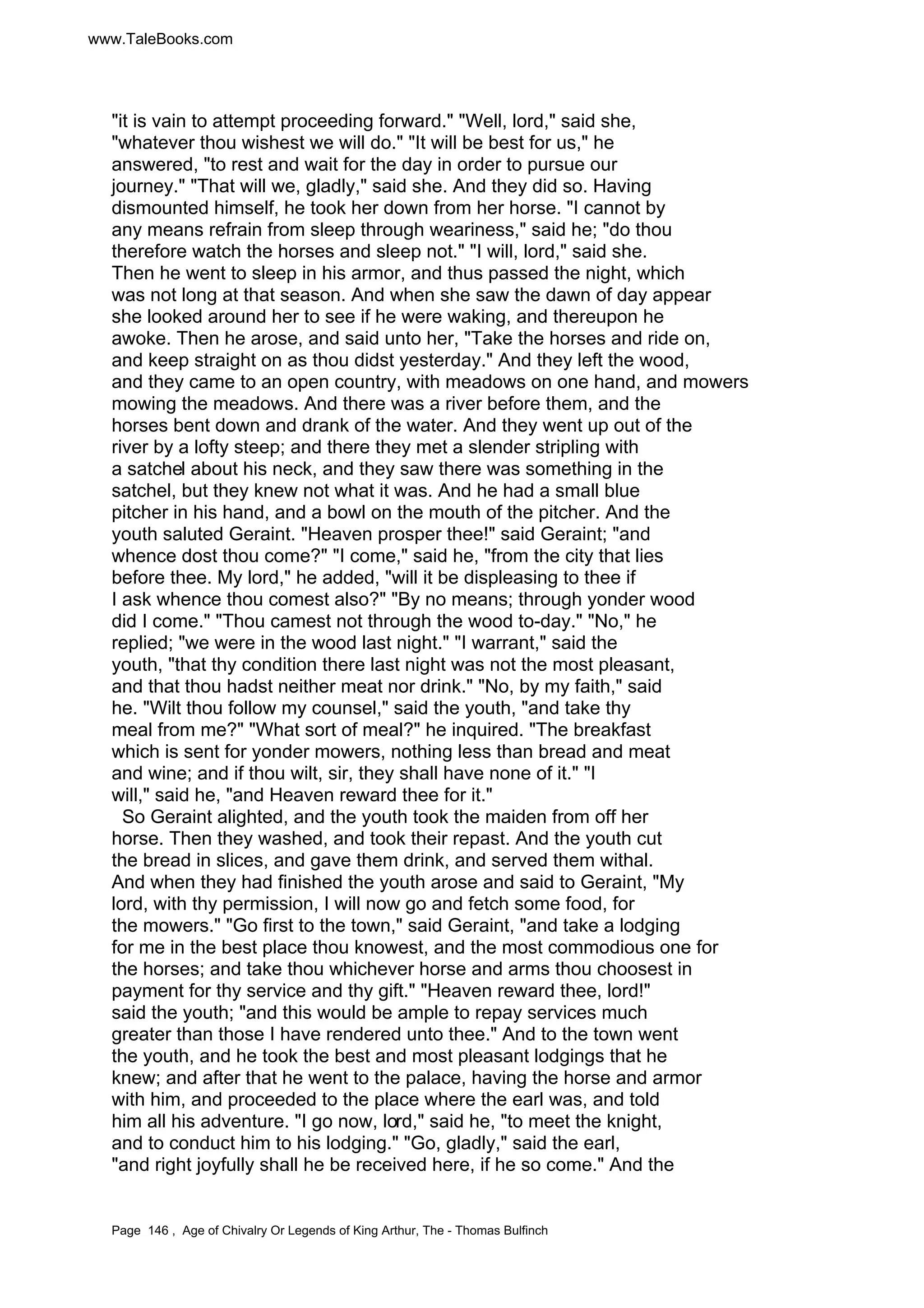 www.TaleBooks.com 
it is vain to attempt proceeding forward. Well, lord, said she, 
whatever thou wishest we will do. It will be best for us, he 
answered, to rest and wait for the day in order to pursue our 
journey. That will we, gladly, said she. And they did so. Having 
dismounted himself, he took her down from her horse. I cannot by 
any means refrain from sleep through weariness, said he; do thou 
therefore watch the horses and sleep not. I will, lord, said she. 
Then he went to sleep in his armor, and thus passed the night, which 
was not long at that season. And when she saw the dawn of day appear 
she looked around her to see if he were waking, and thereupon he 
awoke. Then he arose, and said unto her, Take the horses and ride on, 
and keep straight on as thou didst yesterday. And they left the wood, 
and they came to an open country, with meadows on one hand, and mowers 
mowing the meadows. And there was a river before them, and the 
horses bent down and drank of the water. And they went up out of the 
river by a lofty steep; and there they met a slender stripling with 
a satchel about his neck, and they saw there was something in the 
satchel, but they knew not what it was. And he had a small blue 
pitcher in his hand, and a bowl on the mouth of the pitcher. And the 
youth saluted Geraint. Heaven prosper thee! said Geraint; and 
whence dost thou come? I come, said he, from the city that lies 
before thee. My lord, he added, will it be displeasing to thee if 
I ask whence thou comest also? By no means; through yonder wood 
did I come. Thou camest not through the wood to-day. No, he 
replied; we were in the wood last night. I warrant, said the 
youth, that thy condition there last night was not the most pleasant, 
and that thou hadst neither meat nor drink. No, by my faith, said 
he. Wilt thou follow my counsel, said the youth, and take thy 
meal from me? What sort of meal? he inquired. The breakfast 
which is sent for yonder mowers, nothing less than bread and meat 
and wine; and if thou wilt, sir, they shall have none of it. I 
will, said he, and Heaven reward thee for it. 
So Geraint alighted, and the youth took the maiden from off her 
horse. Then they washed, and took their repast. And the youth cut 
the bread in slices, and gave them drink, and served them withal. 
And when they had finished the youth arose and said to Geraint, My 
lord, with thy permission, I will now go and fetch some food, for 
the mowers. Go first to the town, said Geraint, and take a lodging 
for me in the best place thou knowest, and the most commodious one for 
the horses; and take thou whichever horse and arms thou choosest in 
payment for thy service and thy gift. Heaven reward thee, lord! 
said the youth; and this would be ample to repay services much 
greater than those I have rendered unto thee. And to the town went 
the youth, and he took the best and most pleasant lodgings that he 
knew; and after that he went to the palace, having the horse and armor 
with him, and proceeded to the place where the earl was, and told 
him all his adventure. I go now, lord, said he, to meet the knight, 
and to conduct him to his lodging. Go, gladly, said the earl, 
and right joyfully shall he be received here, if he so come. And the 
Page 146 , Age of Chivalry Or Legends of King Arthur, The - Thomas Bulfinch 
 