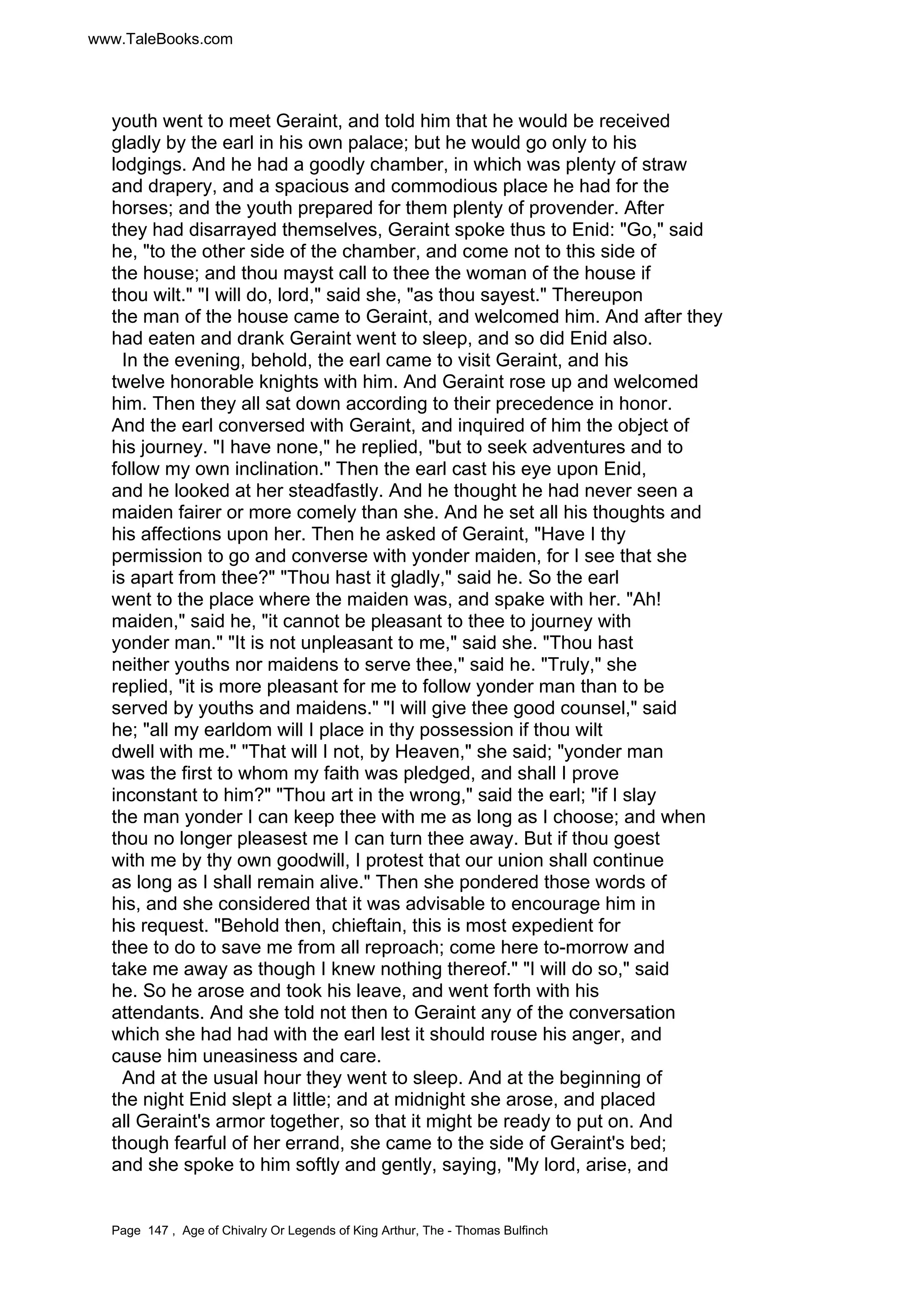 www.TaleBooks.com 
youth went to meet Geraint, and told him that he would be received 
gladly by the earl in his own palace; but he would go only to his 
lodgings. And he had a goodly chamber, in which was plenty of straw 
and drapery, and a spacious and commodious place he had for the 
horses; and the youth prepared for them plenty of provender. After 
they had disarrayed themselves, Geraint spoke thus to Enid: Go, said 
he, to the other side of the chamber, and come not to this side of 
the house; and thou mayst call to thee the woman of the house if 
thou wilt. I will do, lord, said she, as thou sayest. Thereupon 
the man of the house came to Geraint, and welcomed him. And after they 
had eaten and drank Geraint went to sleep, and so did Enid also. 
In the evening, behold, the earl came to visit Geraint, and his 
twelve honorable knights with him. And Geraint rose up and welcomed 
him. Then they all sat down according to their precedence in honor. 
And the earl conversed with Geraint, and inquired of him the object of 
his journey. I have none, he replied, but to seek adventures and to 
follow my own inclination. Then the earl cast his eye upon Enid, 
and he looked at her steadfastly. And he thought he had never seen a 
maiden fairer or more comely than she. And he set all his thoughts and 
his affections upon her. Then he asked of Geraint, Have I thy 
permission to go and converse with yonder maiden, for I see that she 
is apart from thee? Thou hast it gladly, said he. So the earl 
went to the place where the maiden was, and spake with her. Ah! 
maiden, said he, it cannot be pleasant to thee to journey with 
yonder man. It is not unpleasant to me, said she. Thou hast 
neither youths nor maidens to serve thee, said he. Truly, she 
replied, it is more pleasant for me to follow yonder man than to be 
served by youths and maidens. I will give thee good counsel, said 
he; all my earldom will I place in thy possession if thou wilt 
dwell with me. That will I not, by Heaven, she said; yonder man 
was the first to whom my faith was pledged, and shall I prove 
inconstant to him? Thou art in the wrong, said the earl; if I slay 
the man yonder I can keep thee with me as long as I choose; and when 
thou no longer pleasest me I can turn thee away. But if thou goest 
with me by thy own goodwill, I protest that our union shall continue 
as long as I shall remain alive. Then she pondered those words of 
his, and she considered that it was advisable to encourage him in 
his request. Behold then, chieftain, this is most expedient for 
thee to do to save me from all reproach; come here to-morrow and 
take me away as though I knew nothing thereof. I will do so, said 
he. So he arose and took his leave, and went forth with his 
attendants. And she told not then to Geraint any of the conversation 
which she had had with the earl lest it should rouse his anger, and 
cause him uneasiness and care. 
And at the usual hour they went to sleep. And at the beginning of 
the night Enid slept a little; and at midnight she arose, and placed 
all Geraint's armor together, so that it might be ready to put on. And 
though fearful of her errand, she came to the side of Geraint's bed; 
and she spoke to him softly and gently, saying, My lord, arise, and 
Page 147 , Age of Chivalry Or Legends of King Arthur, The - Thomas Bulfinch 
 