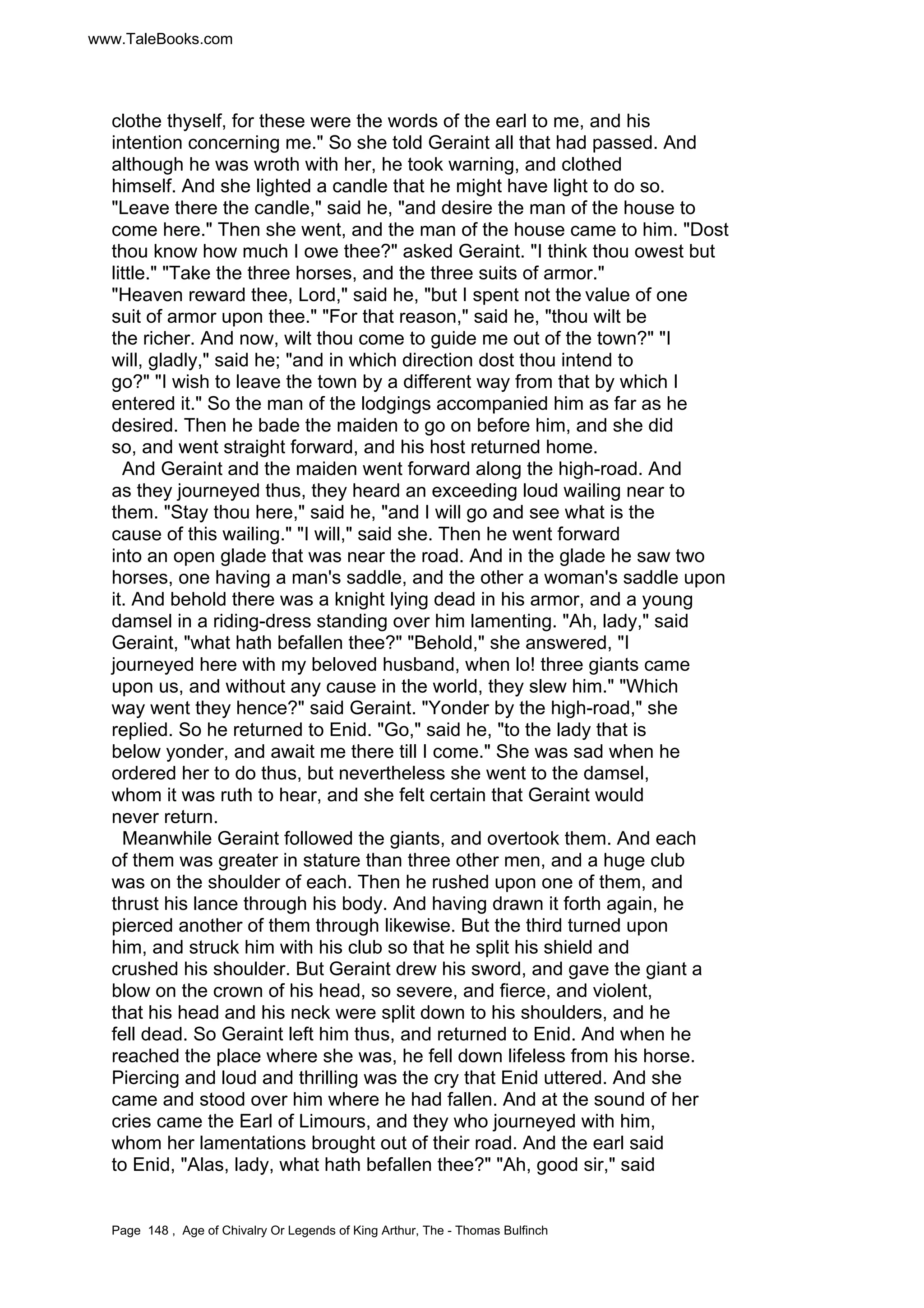 www.TaleBooks.com 
clothe thyself, for these were the words of the earl to me, and his 
intention concerning me. So she told Geraint all that had passed. And 
although he was wroth with her, he took warning, and clothed 
himself. And she lighted a candle that he might have light to do so. 
Leave there the candle, said he, and desire the man of the house to 
come here. Then she went, and the man of the house came to him. Dost 
thou know how much I owe thee? asked Geraint. I think thou owest but 
little. Take the three horses, and the three suits of armor. 
Heaven reward thee, Lord, said he, but I spent not the value of one 
suit of armor upon thee. For that reason, said he, thou wilt be 
the richer. And now, wilt thou come to guide me out of the town? I 
will, gladly, said he; and in which direction dost thou intend to 
go? I wish to leave the town by a different way from that by which I 
entered it. So the man of the lodgings accompanied him as far as he 
desired. Then he bade the maiden to go on before him, and she did 
so, and went straight forward, and his host returned home. 
And Geraint and the maiden went forward along the high-road. And 
as they journeyed thus, they heard an exceeding loud wailing near to 
them. Stay thou here, said he, and I will go and see what is the 
cause of this wailing. I will, said she. Then he went forward 
into an open glade that was near the road. And in the glade he saw two 
horses, one having a man's saddle, and the other a woman's saddle upon 
it. And behold there was a knight lying dead in his armor, and a young 
damsel in a riding-dress standing over him lamenting. Ah, lady, said 
Geraint, what hath befallen thee? Behold, she answered, I 
journeyed here with my beloved husband, when lo! three giants came 
upon us, and without any cause in the world, they slew him. Which 
way went they hence? said Geraint. Yonder by the high-road, she 
replied. So he returned to Enid. Go, said he, to the lady that is 
below yonder, and await me there till I come. She was sad when he 
ordered her to do thus, but nevertheless she went to the damsel, 
whom it was ruth to hear, and she felt certain that Geraint would 
never return. 
Meanwhile Geraint followed the giants, and overtook them. And each 
of them was greater in stature than three other men, and a huge club 
was on the shoulder of each. Then he rushed upon one of them, and 
thrust his lance through his body. And having drawn it forth again, he 
pierced another of them through likewise. But the third turned upon 
him, and struck him with his club so that he split his shield and 
crushed his shoulder. But Geraint drew his sword, and gave the giant a 
blow on the crown of his head, so severe, and fierce, and violent, 
that his head and his neck were split down to his shoulders, and he 
fell dead. So Geraint left him thus, and returned to Enid. And when he 
reached the place where she was, he fell down lifeless from his horse. 
Piercing and loud and thrilling was the cry that Enid uttered. And she 
came and stood over him where he had fallen. And at the sound of her 
cries came the Earl of Limours, and they who journeyed with him, 
whom her lamentations brought out of their road. And the earl said 
to Enid, Alas, lady, what hath befallen thee? Ah, good sir, said 
Page 148 , Age of Chivalry Or Legends of King Arthur, The - Thomas Bulfinch 
 