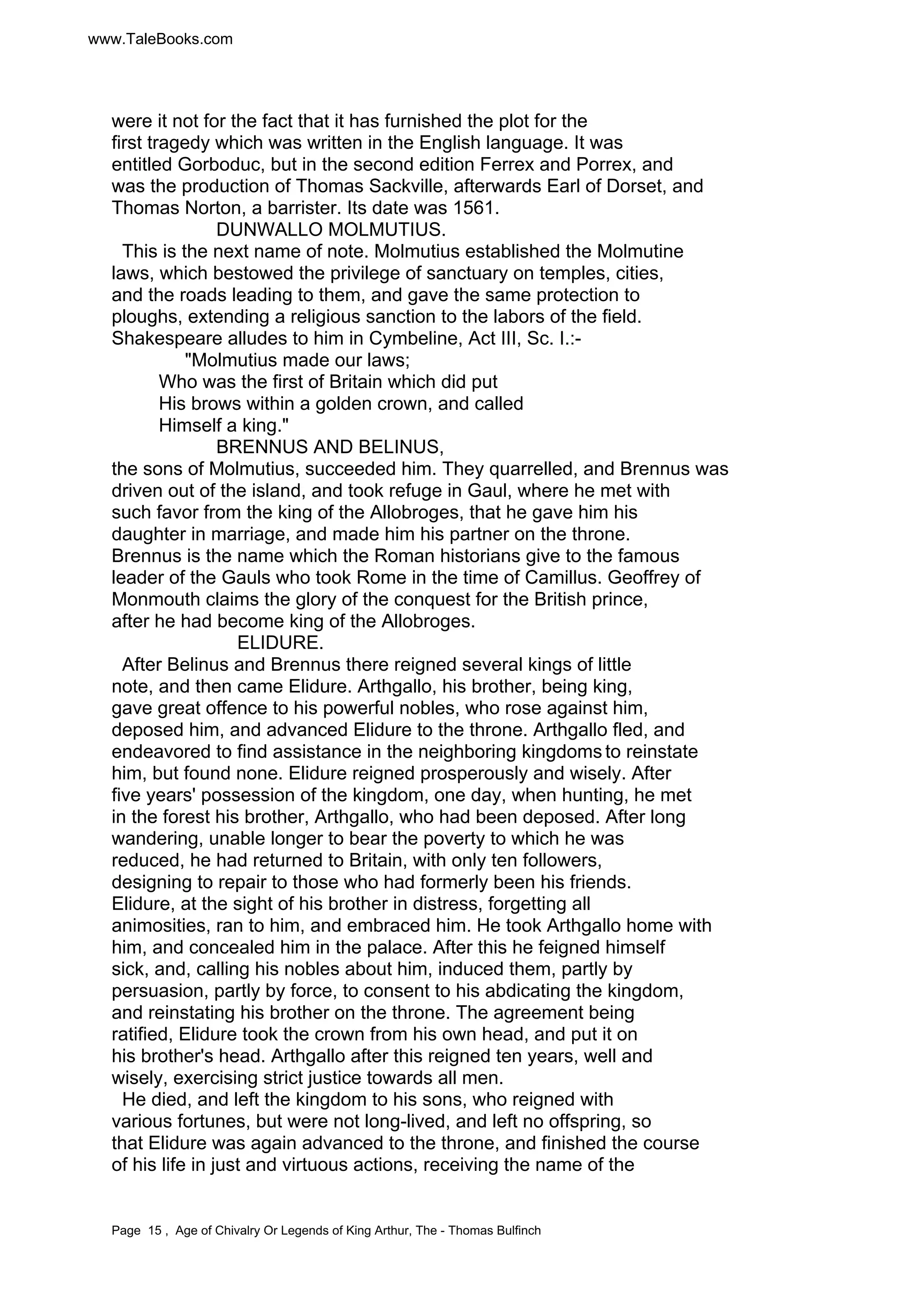 www.TaleBooks.com 
were it not for the fact that it has furnished the plot for the 
first tragedy which was written in the English language. It was 
entitled Gorboduc, but in the second edition Ferrex and Porrex, and 
was the production of Thomas Sackville, afterwards Earl of Dorset, and 
Thomas Norton, a barrister. Its date was 1561. 
DUNWALLO MOLMUTIUS. 
This is the next name of note. Molmutius established the Molmutine 
laws, which bestowed the privilege of sanctuary on temples, cities, 
and the roads leading to them, and gave the same protection to 
ploughs, extending a religious sanction to the labors of the field. 
Shakespeare alludes to him in Cymbeline, Act III, Sc. I.:- 
"Molmutius made our laws; 
Who was the first of Britain which did put 
His brows within a golden crown, and called 
Himself a king." 
BRENNUS AND BELINUS, 
the sons of Molmutius, succeeded him. They quarrelled, and Brennus was 
driven out of the island, and took refuge in Gaul, where he met with 
such favor from the king of the Allobroges, that he gave him his 
daughter in marriage, and made him his partner on the throne. 
Brennus is the name which the Roman historians give to the famous 
leader of the Gauls who took Rome in the time of Camillus. Geoffrey of 
Monmouth claims the glory of the conquest for the British prince, 
after he had become king of the Allobroges. 
ELIDURE. 
After Belinus and Brennus there reigned several kings of little 
note, and then came Elidure. Arthgallo, his brother, being king, 
gave great offence to his powerful nobles, who rose against him, 
deposed him, and advanced Elidure to the throne. Arthgallo fled, and 
endeavored to find assistance in the neighboring kingdoms to reinstate 
him, but found none. Elidure reigned prosperously and wisely. After 
five years' possession of the kingdom, one day, when hunting, he met 
in the forest his brother, Arthgallo, who had been deposed. After long 
wandering, unable longer to bear the poverty to which he was 
reduced, he had returned to Britain, with only ten followers, 
designing to repair to those who had formerly been his friends. 
Elidure, at the sight of his brother in distress, forgetting all 
animosities, ran to him, and embraced him. He took Arthgallo home with 
him, and concealed him in the palace. After this he feigned himself 
sick, and, calling his nobles about him, induced them, partly by 
persuasion, partly by force, to consent to his abdicating the kingdom, 
and reinstating his brother on the throne. The agreement being 
ratified, Elidure took the crown from his own head, and put it on 
his brother's head. Arthgallo after this reigned ten years, well and 
wisely, exercising strict justice towards all men. 
He died, and left the kingdom to his sons, who reigned with 
various fortunes, but were not long-lived, and left no offspring, so 
that Elidure was again advanced to the throne, and finished the course 
of his life in just and virtuous actions, receiving the name of the 
Page 15 , Age of Chivalry Or Legends of King Arthur, The - Thomas Bulfinch 
 