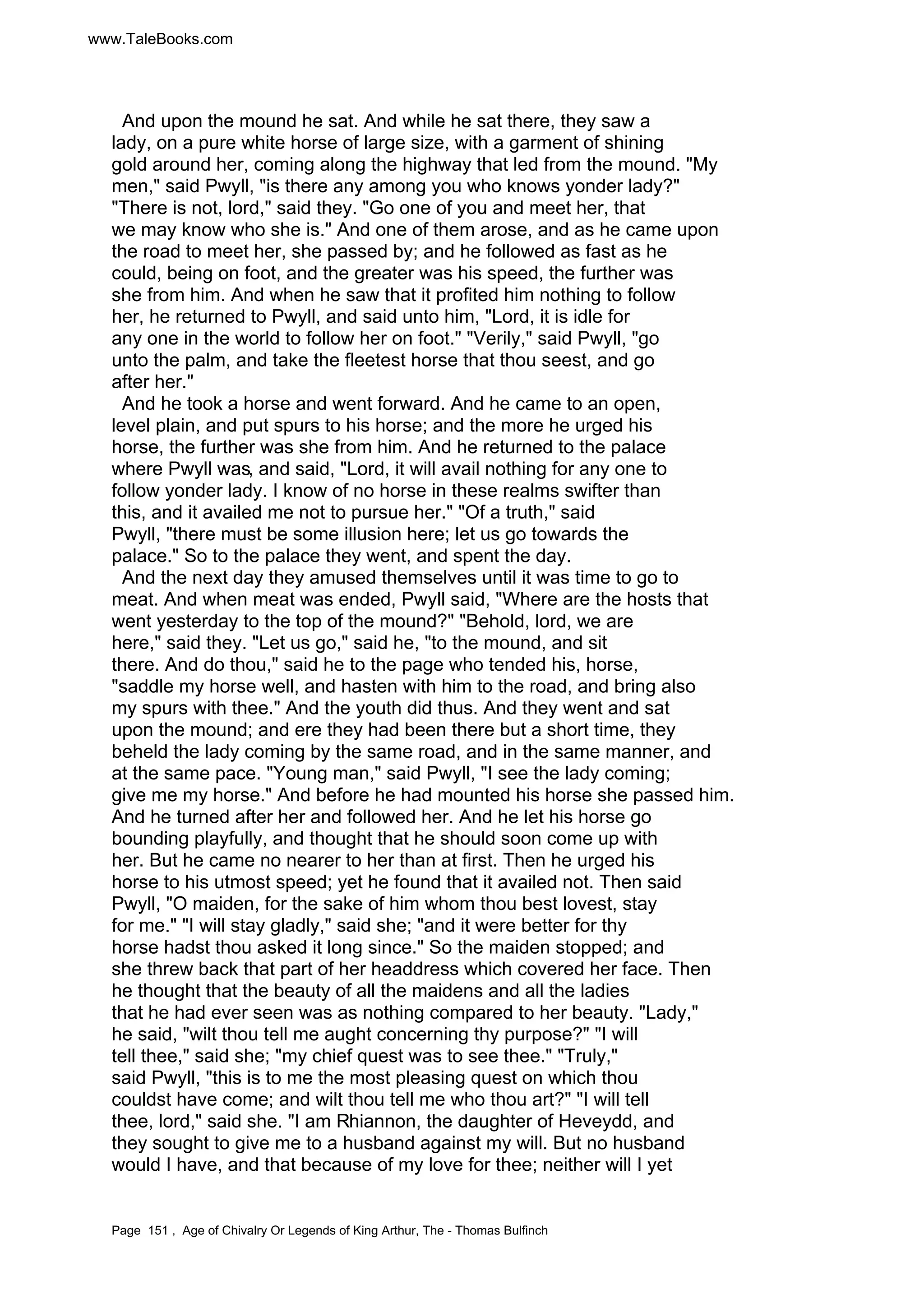 www.TaleBooks.com 
And upon the mound he sat. And while he sat there, they saw a 
lady, on a pure white horse of large size, with a garment of shining 
gold around her, coming along the highway that led from the mound. My 
men, said Pwyll, is there any among you who knows yonder lady? 
There is not, lord, said they. Go one of you and meet her, that 
we may know who she is. And one of them arose, and as he came upon 
the road to meet her, she passed by; and he followed as fast as he 
could, being on foot, and the greater was his speed, the further was 
she from him. And when he saw that it profited him nothing to follow 
her, he returned to Pwyll, and said unto him, Lord, it is idle for 
any one in the world to follow her on foot. Verily, said Pwyll, go 
unto the palm, and take the fleetest horse that thou seest, and go 
after her. 
And he took a horse and went forward. And he came to an open, 
level plain, and put spurs to his horse; and the more he urged his 
horse, the further was she from him. And he returned to the palace 
where Pwyll was, and said, Lord, it will avail nothing for any one to 
follow yonder lady. I know of no horse in these realms swifter than 
this, and it availed me not to pursue her. Of a truth, said 
Pwyll, there must be some illusion here; let us go towards the 
palace. So to the palace they went, and spent the day. 
And the next day they amused themselves until it was time to go to 
meat. And when meat was ended, Pwyll said, Where are the hosts that 
went yesterday to the top of the mound? Behold, lord, we are 
here, said they. Let us go, said he, to the mound, and sit 
there. And do thou, said he to the page who tended his, horse, 
saddle my horse well, and hasten with him to the road, and bring also 
my spurs with thee. And the youth did thus. And they went and sat 
upon the mound; and ere they had been there but a short time, they 
beheld the lady coming by the same road, and in the same manner, and 
at the same pace. Young man, said Pwyll, I see the lady coming; 
give me my horse. And before he had mounted his horse she passed him. 
And he turned after her and followed her. And he let his horse go 
bounding playfully, and thought that he should soon come up with 
her. But he came no nearer to her than at first. Then he urged his 
horse to his utmost speed; yet he found that it availed not. Then said 
Pwyll, O maiden, for the sake of him whom thou best lovest, stay 
for me. I will stay gladly, said she; and it were better for thy 
horse hadst thou asked it long since. So the maiden stopped; and 
she threw back that part of her headdress which covered her face. Then 
he thought that the beauty of all the maidens and all the ladies 
that he had ever seen was as nothing compared to her beauty. Lady, 
he said, wilt thou tell me aught concerning thy purpose? I will 
tell thee, said she; my chief quest was to see thee. Truly, 
said Pwyll, this is to me the most pleasing quest on which thou 
couldst have come; and wilt thou tell me who thou art? I will tell 
thee, lord, said she. I am Rhiannon, the daughter of Heveydd, and 
they sought to give me to a husband against my will. But no husband 
would I have, and that because of my love for thee; neither will I yet 
Page 151 , Age of Chivalry Or Legends of King Arthur, The - Thomas Bulfinch 
 
