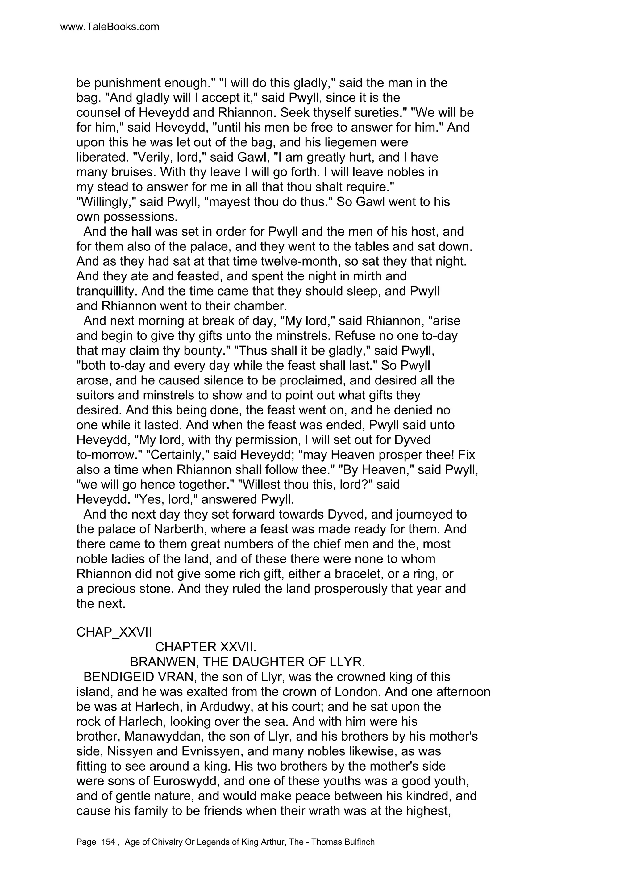 www.TaleBooks.com 
be punishment enough. I will do this gladly, said the man in the 
bag. And gladly will I accept it, said Pwyll, since it is the 
counsel of Heveydd and Rhiannon. Seek thyself sureties. We will be 
for him, said Heveydd, until his men be free to answer for him. And 
upon this he was let out of the bag, and his liegemen were 
liberated. Verily, lord, said Gawl, I am greatly hurt, and I have 
many bruises. With thy leave I will go forth. I will leave nobles in 
my stead to answer for me in all that thou shalt require. 
Willingly, said Pwyll, mayest thou do thus. So Gawl went to his 
own possessions. 
And the hall was set in order for Pwyll and the men of his host, and 
for them also of the palace, and they went to the tables and sat down. 
And as they had sat at that time twelve-month, so sat they that night. 
And they ate and feasted, and spent the night in mirth and 
tranquillity. And the time came that they should sleep, and Pwyll 
and Rhiannon went to their chamber. 
And next morning at break of day, My lord, said Rhiannon, arise 
and begin to give thy gifts unto the minstrels. Refuse no one to-day 
that may claim thy bounty. Thus shall it be gladly, said Pwyll, 
both to-day and every day while the feast shall last. So Pwyll 
arose, and he caused silence to be proclaimed, and desired all the 
suitors and minstrels to show and to point out what gifts they 
desired. And this being done, the feast went on, and he denied no 
one while it lasted. And when the feast was ended, Pwyll said unto 
Heveydd, My lord, with thy permission, I will set out for Dyved 
to-morrow. Certainly, said Heveydd; may Heaven prosper thee! Fix 
also a time when Rhiannon shall follow thee. By Heaven, said Pwyll, 
we will go hence together. Willest thou this, lord? said 
Heveydd. Yes, lord, answered Pwyll. 
And the next day they set forward towards Dyved, and journeyed to 
the palace of Narberth, where a feast was made ready for them. And 
there came to them great numbers of the chief men and the, most 
noble ladies of the land, and of these there were none to whom 
Rhiannon did not give some rich gift, either a bracelet, or a ring, or 
a precious stone. And they ruled the land prosperously that year and 
the next. 
CHAP_XXVII 
CHAPTER XXVII. 
BRANWEN, THE DAUGHTER OF LLYR. 
BENDIGEID VRAN, the son of Llyr, was the crowned king of this 
island, and he was exalted from the crown of London. And one afternoon 
be was at Harlech, in Ardudwy, at his court; and he sat upon the 
rock of Harlech, looking over the sea. And with him were his 
brother, Manawyddan, the son of Llyr, and his brothers by his mother's 
side, Nissyen and Evnissyen, and many nobles likewise, as was 
fitting to see around a king. His two brothers by the mother's side 
were sons of Euroswydd, and one of these youths was a good youth, 
and of gentle nature, and would make peace between his kindred, and 
cause his family to be friends when their wrath was at the highest, 
Page 154 , Age of Chivalry Or Legends of King Arthur, The - Thomas Bulfinch 
 