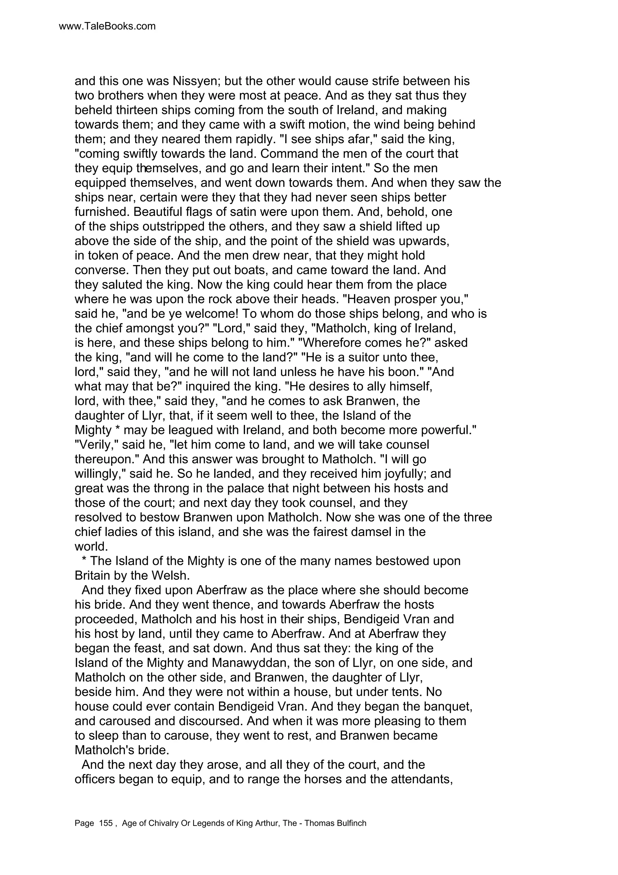 www.TaleBooks.com 
and this one was Nissyen; but the other would cause strife between his 
two brothers when they were most at peace. And as they sat thus they 
beheld thirteen ships coming from the south of Ireland, and making 
towards them; and they came with a swift motion, the wind being behind 
them; and they neared them rapidly. I see ships afar, said the king, 
coming swiftly towards the land. Command the men of the court that 
they equip themselves, and go and learn their intent. So the men 
equipped themselves, and went down towards them. And when they saw the 
ships near, certain were they that they had never seen ships better 
furnished. Beautiful flags of satin were upon them. And, behold, one 
of the ships outstripped the others, and they saw a shield lifted up 
above the side of the ship, and the point of the shield was upwards, 
in token of peace. And the men drew near, that they might hold 
converse. Then they put out boats, and came toward the land. And 
they saluted the king. Now the king could hear them from the place 
where he was upon the rock above their heads. Heaven prosper you, 
said he, and be ye welcome! To whom do those ships belong, and who is 
the chief amongst you? Lord, said they, Matholch, king of Ireland, 
is here, and these ships belong to him. Wherefore comes he? asked 
the king, and will he come to the land? He is a suitor unto thee, 
lord, said they, and he will not land unless he have his boon. And 
what may that be? inquired the king. He desires to ally himself, 
lord, with thee, said they, and he comes to ask Branwen, the 
daughter of Llyr, that, if it seem well to thee, the Island of the 
Mighty * may be leagued with Ireland, and both become more powerful. 
Verily, said he, let him come to land, and we will take counsel 
thereupon. And this answer was brought to Matholch. I will go 
willingly, said he. So he landed, and they received him joyfully; and 
great was the throng in the palace that night between his hosts and 
those of the court; and next day they took counsel, and they 
resolved to bestow Branwen upon Matholch. Now she was one of the three 
chief ladies of this island, and she was the fairest damsel in the 
world. 
* The Island of the Mighty is one of the many names bestowed upon 
Britain by the Welsh. 
And they fixed upon Aberfraw as the place where she should become 
his bride. And they went thence, and towards Aberfraw the hosts 
proceeded, Matholch and his host in their ships, Bendigeid Vran and 
his host by land, until they came to Aberfraw. And at Aberfraw they 
began the feast, and sat down. And thus sat they: the king of the 
Island of the Mighty and Manawyddan, the son of Llyr, on one side, and 
Matholch on the other side, and Branwen, the daughter of Llyr, 
beside him. And they were not within a house, but under tents. No 
house could ever contain Bendigeid Vran. And they began the banquet, 
and caroused and discoursed. And when it was more pleasing to them 
to sleep than to carouse, they went to rest, and Branwen became 
Matholch's bride. 
And the next day they arose, and all they of the court, and the 
officers began to equip, and to range the horses and the attendants, 
Page 155 , Age of Chivalry Or Legends of King Arthur, The - Thomas Bulfinch 
 