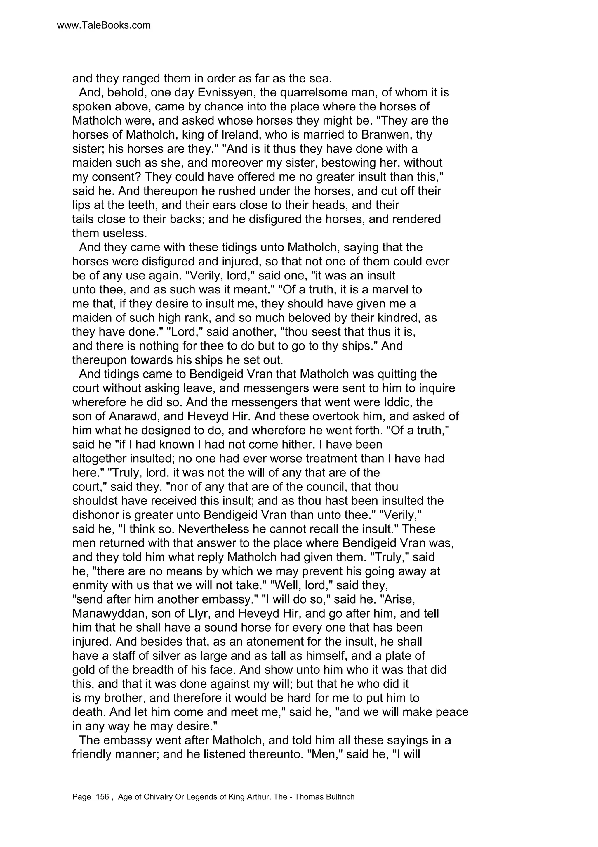 www.TaleBooks.com 
and they ranged them in order as far as the sea. 
And, behold, one day Evnissyen, the quarrelsome man, of whom it is 
spoken above, came by chance into the place where the horses of 
Matholch were, and asked whose horses they might be. They are the 
horses of Matholch, king of Ireland, who is married to Branwen, thy 
sister; his horses are they. And is it thus they have done with a 
maiden such as she, and moreover my sister, bestowing her, without 
my consent? They could have offered me no greater insult than this, 
said he. And thereupon he rushed under the horses, and cut off their 
lips at the teeth, and their ears close to their heads, and their 
tails close to their backs; and he disfigured the horses, and rendered 
them useless. 
And they came with these tidings unto Matholch, saying that the 
horses were disfigured and injured, so that not one of them could ever 
be of any use again. Verily, lord, said one, it was an insult 
unto thee, and as such was it meant. Of a truth, it is a marvel to 
me that, if they desire to insult me, they should have given me a 
maiden of such high rank, and so much beloved by their kindred, as 
they have done. Lord, said another, thou seest that thus it is, 
and there is nothing for thee to do but to go to thy ships. And 
thereupon towards his ships he set out. 
And tidings came to Bendigeid Vran that Matholch was quitting the 
court without asking leave, and messengers were sent to him to inquire 
wherefore he did so. And the messengers that went were Iddic, the 
son of Anarawd, and Heveyd Hir. And these overtook him, and asked of 
him what he designed to do, and wherefore he went forth. Of a truth, 
said he if I had known I had not come hither. I have been 
altogether insulted; no one had ever worse treatment than I have had 
here. Truly, lord, it was not the will of any that are of the 
court, said they, nor of any that are of the council, that thou 
shouldst have received this insult; and as thou hast been insulted the 
dishonor is greater unto Bendigeid Vran than unto thee. Verily, 
said he, I think so. Nevertheless he cannot recall the insult. These 
men returned with that answer to the place where Bendigeid Vran was, 
and they told him what reply Matholch had given them. Truly, said 
he, there are no means by which we may prevent his going away at 
enmity with us that we will not take. Well, lord, said they, 
send after him another embassy. I will do so, said he. Arise, 
Manawyddan, son of Llyr, and Heveyd Hir, and go after him, and tell 
him that he shall have a sound horse for every one that has been 
injured. And besides that, as an atonement for the insult, he shall 
have a staff of silver as large and as tall as himself, and a plate of 
gold of the breadth of his face. And show unto him who it was that did 
this, and that it was done against my will; but that he who did it 
is my brother, and therefore it would be hard for me to put him to 
death. And let him come and meet me, said he, and we will make peace 
in any way he may desire. 
The embassy went after Matholch, and told him all these sayings in a 
friendly manner; and he listened thereunto. Men, said he, I will 
Page 156 , Age of Chivalry Or Legends of King Arthur, The - Thomas Bulfinch 
 