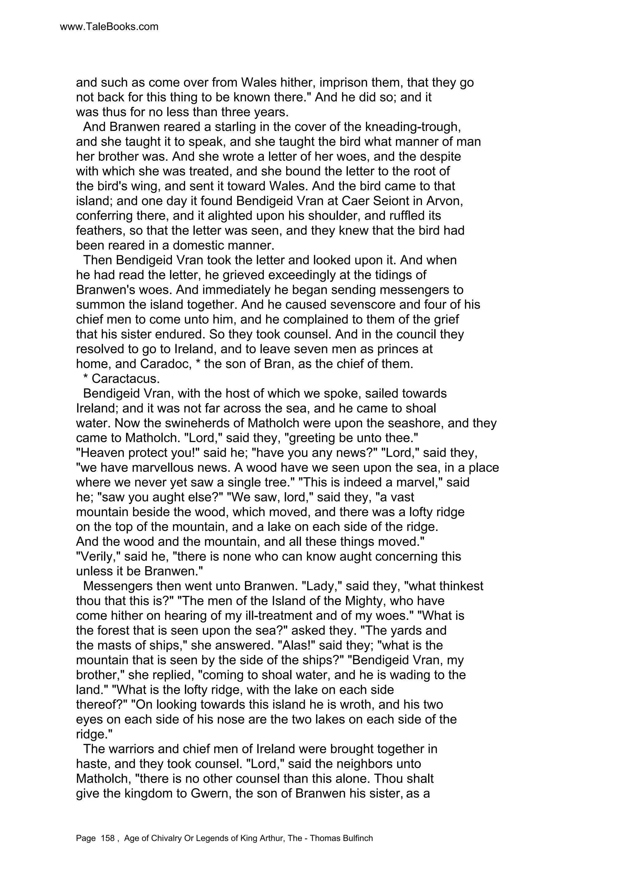 www.TaleBooks.com 
and such as come over from Wales hither, imprison them, that they go 
not back for this thing to be known there. And he did so; and it 
was thus for no less than three years. 
And Branwen reared a starling in the cover of the kneading-trough, 
and she taught it to speak, and she taught the bird what manner of man 
her brother was. And she wrote a letter of her woes, and the despite 
with which she was treated, and she bound the letter to the root of 
the bird's wing, and sent it toward Wales. And the bird came to that 
island; and one day it found Bendigeid Vran at Caer Seiont in Arvon, 
conferring there, and it alighted upon his shoulder, and ruffled its 
feathers, so that the letter was seen, and they knew that the bird had 
been reared in a domestic manner. 
Then Bendigeid Vran took the letter and looked upon it. And when 
he had read the letter, he grieved exceedingly at the tidings of 
Branwen's woes. And immediately he began sending messengers to 
summon the island together. And he caused sevenscore and four of his 
chief men to come unto him, and he complained to them of the grief 
that his sister endured. So they took counsel. And in the council they 
resolved to go to Ireland, and to leave seven men as princes at 
home, and Caradoc, * the son of Bran, as the chief of them. 
* Caractacus. 
Bendigeid Vran, with the host of which we spoke, sailed towards 
Ireland; and it was not far across the sea, and he came to shoal 
water. Now the swineherds of Matholch were upon the seashore, and they 
came to Matholch. Lord, said they, greeting be unto thee. 
Heaven protect you! said he; have you any news? Lord, said they, 
we have marvellous news. A wood have we seen upon the sea, in a place 
where we never yet saw a single tree. This is indeed a marvel, said 
he; saw you aught else? We saw, lord, said they, a vast 
mountain beside the wood, which moved, and there was a lofty ridge 
on the top of the mountain, and a lake on each side of the ridge. 
And the wood and the mountain, and all these things moved. 
Verily, said he, there is none who can know aught concerning this 
unless it be Branwen. 
Messengers then went unto Branwen. Lady, said they, what thinkest 
thou that this is? The men of the Island of the Mighty, who have 
come hither on hearing of my ill-treatment and of my woes. What is 
the forest that is seen upon the sea? asked they. The yards and 
the masts of ships, she answered. Alas! said they; what is the 
mountain that is seen by the side of the ships? Bendigeid Vran, my 
brother, she replied, coming to shoal water, and he is wading to the 
land. What is the lofty ridge, with the lake on each side 
thereof? On looking towards this island he is wroth, and his two 
eyes on each side of his nose are the two lakes on each side of the 
ridge. 
The warriors and chief men of Ireland were brought together in 
haste, and they took counsel. Lord, said the neighbors unto 
Matholch, there is no other counsel than this alone. Thou shalt 
give the kingdom to Gwern, the son of Branwen his sister, as a 
Page 158 , Age of Chivalry Or Legends of King Arthur, The - Thomas Bulfinch 
 