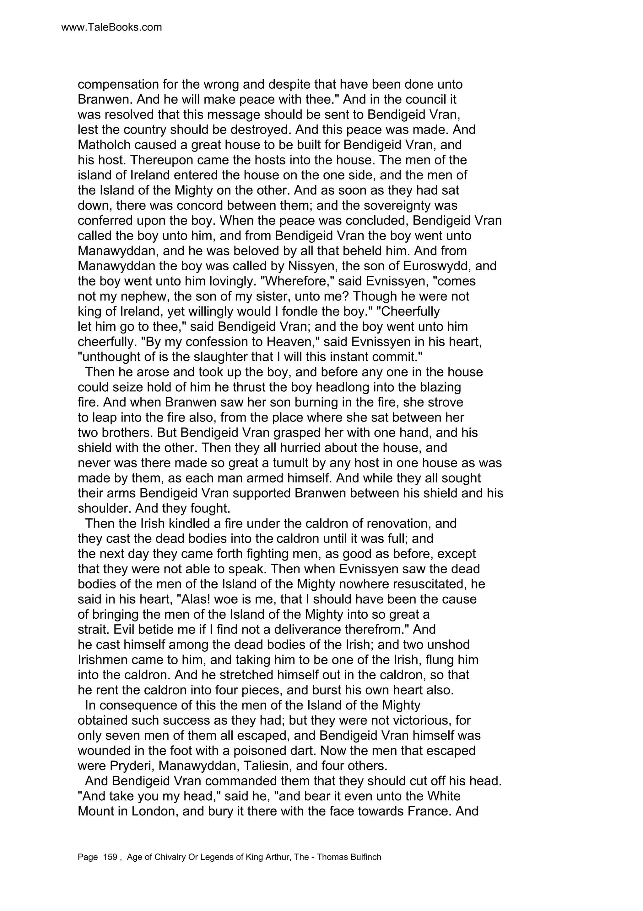 www.TaleBooks.com 
compensation for the wrong and despite that have been done unto 
Branwen. And he will make peace with thee. And in the council it 
was resolved that this message should be sent to Bendigeid Vran, 
lest the country should be destroyed. And this peace was made. And 
Matholch caused a great house to be built for Bendigeid Vran, and 
his host. Thereupon came the hosts into the house. The men of the 
island of Ireland entered the house on the one side, and the men of 
the Island of the Mighty on the other. And as soon as they had sat 
down, there was concord between them; and the sovereignty was 
conferred upon the boy. When the peace was concluded, Bendigeid Vran 
called the boy unto him, and from Bendigeid Vran the boy went unto 
Manawyddan, and he was beloved by all that beheld him. And from 
Manawyddan the boy was called by Nissyen, the son of Euroswydd, and 
the boy went unto him lovingly. Wherefore, said Evnissyen, comes 
not my nephew, the son of my sister, unto me? Though he were not 
king of Ireland, yet willingly would I fondle the boy. Cheerfully 
let him go to thee, said Bendigeid Vran; and the boy went unto him 
cheerfully. By my confession to Heaven, said Evnissyen in his heart, 
unthought of is the slaughter that I will this instant commit. 
Then he arose and took up the boy, and before any one in the house 
could seize hold of him he thrust the boy headlong into the blazing 
fire. And when Branwen saw her son burning in the fire, she strove 
to leap into the fire also, from the place where she sat between her 
two brothers. But Bendigeid Vran grasped her with one hand, and his 
shield with the other. Then they all hurried about the house, and 
never was there made so great a tumult by any host in one house as was 
made by them, as each man armed himself. And while they all sought 
their arms Bendigeid Vran supported Branwen between his shield and his 
shoulder. And they fought. 
Then the Irish kindled a fire under the caldron of renovation, and 
they cast the dead bodies into the caldron until it was full; and 
the next day they came forth fighting men, as good as before, except 
that they were not able to speak. Then when Evnissyen saw the dead 
bodies of the men of the Island of the Mighty nowhere resuscitated, he 
said in his heart, Alas! woe is me, that I should have been the cause 
of bringing the men of the Island of the Mighty into so great a 
strait. Evil betide me if I find not a deliverance therefrom. And 
he cast himself among the dead bodies of the Irish; and two unshod 
Irishmen came to him, and taking him to be one of the Irish, flung him 
into the caldron. And he stretched himself out in the caldron, so that 
he rent the caldron into four pieces, and burst his own heart also. 
In consequence of this the men of the Island of the Mighty 
obtained such success as they had; but they were not victorious, for 
only seven men of them all escaped, and Bendigeid Vran himself was 
wounded in the foot with a poisoned dart. Now the men that escaped 
were Pryderi, Manawyddan, Taliesin, and four others. 
And Bendigeid Vran commanded them that they should cut off his head. 
And take you my head, said he, and bear it even unto the White 
Mount in London, and bury it there with the face towards France. And 
Page 159 , Age of Chivalry Or Legends of King Arthur, The - Thomas Bulfinch 
 
