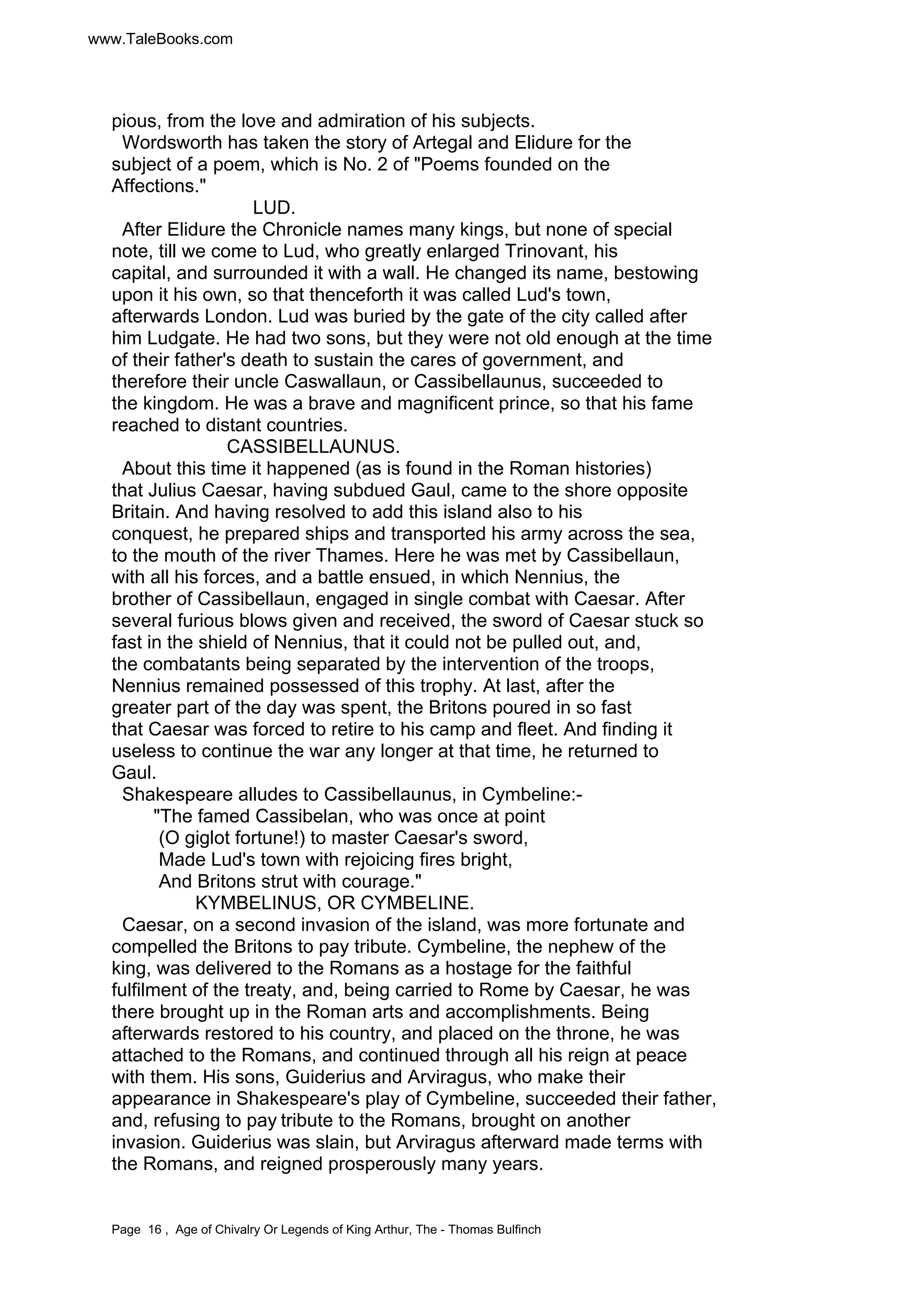 www.TaleBooks.com 
pious, from the love and admiration of his subjects. 
Wordsworth has taken the story of Artegal and Elidure for the 
subject of a poem, which is No. 2 of "Poems founded on the 
Affections." 
LUD. 
After Elidure the Chronicle names many kings, but none of special 
note, till we come to Lud, who greatly enlarged Trinovant, his 
capital, and surrounded it with a wall. He changed its name, bestowing 
upon it his own, so that thenceforth it was called Lud's town, 
afterwards London. Lud was buried by the gate of the city called after 
him Ludgate. He had two sons, but they were not old enough at the time 
of their father's death to sustain the cares of government, and 
therefore their uncle Caswallaun, or Cassibellaunus, succeeded to 
the kingdom. He was a brave and magnificent prince, so that his fame 
reached to distant countries. 
CASSIBELLAUNUS. 
About this time it happened (as is found in the Roman histories) 
that Julius Caesar, having subdued Gaul, came to the shore opposite 
Britain. And having resolved to add this island also to his 
conquest, he prepared ships and transported his army across the sea, 
to the mouth of the river Thames. Here he was met by Cassibellaun, 
with all his forces, and a battle ensued, in which Nennius, the 
brother of Cassibellaun, engaged in single combat with Caesar. After 
several furious blows given and received, the sword of Caesar stuck so 
fast in the shield of Nennius, that it could not be pulled out, and, 
the combatants being separated by the intervention of the troops, 
Nennius remained possessed of this trophy. At last, after the 
greater part of the day was spent, the Britons poured in so fast 
that Caesar was forced to retire to his camp and fleet. And finding it 
useless to continue the war any longer at that time, he returned to 
Gaul. 
Shakespeare alludes to Cassibellaunus, in Cymbeline:- 
"The famed Cassibelan, who was once at point 
(O giglot fortune!) to master Caesar's sword, 
Made Lud's town with rejoicing fires bright, 
And Britons strut with courage." 
KYMBELINUS, OR CYMBELINE. 
Caesar, on a second invasion of the island, was more fortunate and 
compelled the Britons to pay tribute. Cymbeline, the nephew of the 
king, was delivered to the Romans as a hostage for the faithful 
fulfilment of the treaty, and, being carried to Rome by Caesar, he was 
there brought up in the Roman arts and accomplishments. Being 
afterwards restored to his country, and placed on the throne, he was 
attached to the Romans, and continued through all his reign at peace 
with them. His sons, Guiderius and Arviragus, who make their 
appearance in Shakespeare's play of Cymbeline, succeeded their father, 
and, refusing to pay tribute to the Romans, brought on another 
invasion. Guiderius was slain, but Arviragus afterward made terms with 
the Romans, and reigned prosperously many years. 
Page 16 , Age of Chivalry Or Legends of King Arthur, The - Thomas Bulfinch 
 