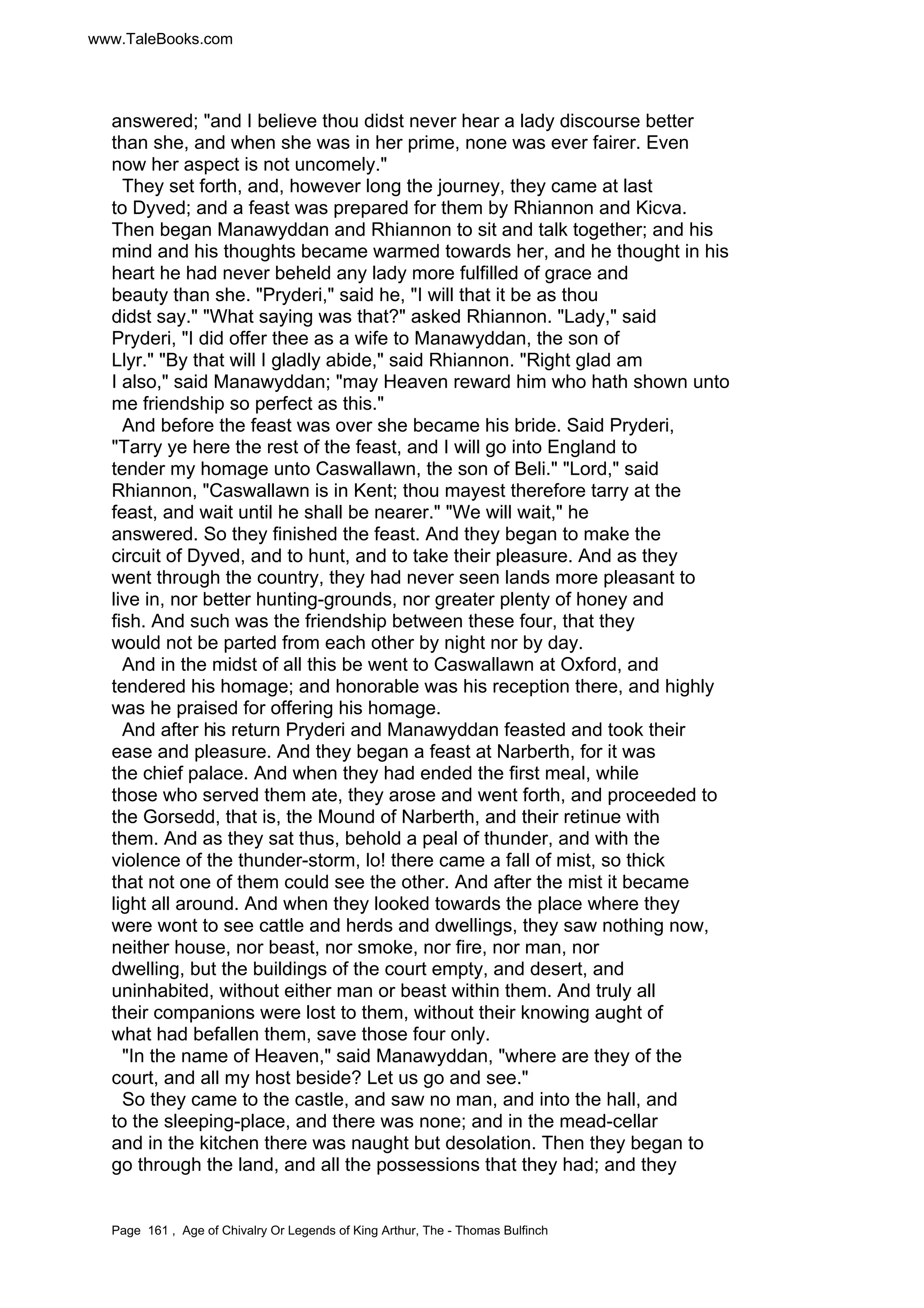 www.TaleBooks.com 
answered; and I believe thou didst never hear a lady discourse better 
than she, and when she was in her prime, none was ever fairer. Even 
now her aspect is not uncomely. 
They set forth, and, however long the journey, they came at last 
to Dyved; and a feast was prepared for them by Rhiannon and Kicva. 
Then began Manawyddan and Rhiannon to sit and talk together; and his 
mind and his thoughts became warmed towards her, and he thought in his 
heart he had never beheld any lady more fulfilled of grace and 
beauty than she. Pryderi, said he, I will that it be as thou 
didst say. What saying was that? asked Rhiannon. Lady, said 
Pryderi, I did offer thee as a wife to Manawyddan, the son of 
Llyr. By that will I gladly abide, said Rhiannon. Right glad am 
I also, said Manawyddan; may Heaven reward him who hath shown unto 
me friendship so perfect as this. 
And before the feast was over she became his bride. Said Pryderi, 
Tarry ye here the rest of the feast, and I will go into England to 
tender my homage unto Caswallawn, the son of Beli. Lord, said 
Rhiannon, Caswallawn is in Kent; thou mayest therefore tarry at the 
feast, and wait until he shall be nearer. We will wait, he 
answered. So they finished the feast. And they began to make the 
circuit of Dyved, and to hunt, and to take their pleasure. And as they 
went through the country, they had never seen lands more pleasant to 
live in, nor better hunting-grounds, nor greater plenty of honey and 
fish. And such was the friendship between these four, that they 
would not be parted from each other by night nor by day. 
And in the midst of all this be went to Caswallawn at Oxford, and 
tendered his homage; and honorable was his reception there, and highly 
was he praised for offering his homage. 
And after his return Pryderi and Manawyddan feasted and took their 
ease and pleasure. And they began a feast at Narberth, for it was 
the chief palace. And when they had ended the first meal, while 
those who served them ate, they arose and went forth, and proceeded to 
the Gorsedd, that is, the Mound of Narberth, and their retinue with 
them. And as they sat thus, behold a peal of thunder, and with the 
violence of the thunder-storm, lo! there came a fall of mist, so thick 
that not one of them could see the other. And after the mist it became 
light all around. And when they looked towards the place where they 
were wont to see cattle and herds and dwellings, they saw nothing now, 
neither house, nor beast, nor smoke, nor fire, nor man, nor 
dwelling, but the buildings of the court empty, and desert, and 
uninhabited, without either man or beast within them. And truly all 
their companions were lost to them, without their knowing aught of 
what had befallen them, save those four only. 
In the name of Heaven, said Manawyddan, where are they of the 
court, and all my host beside? Let us go and see. 
So they came to the castle, and saw no man, and into the hall, and 
to the sleeping-place, and there was none; and in the mead-cellar 
and in the kitchen there was naught but desolation. Then they began to 
go through the land, and all the possessions that they had; and they 
Page 161 , Age of Chivalry Or Legends of King Arthur, The - Thomas Bulfinch 
 