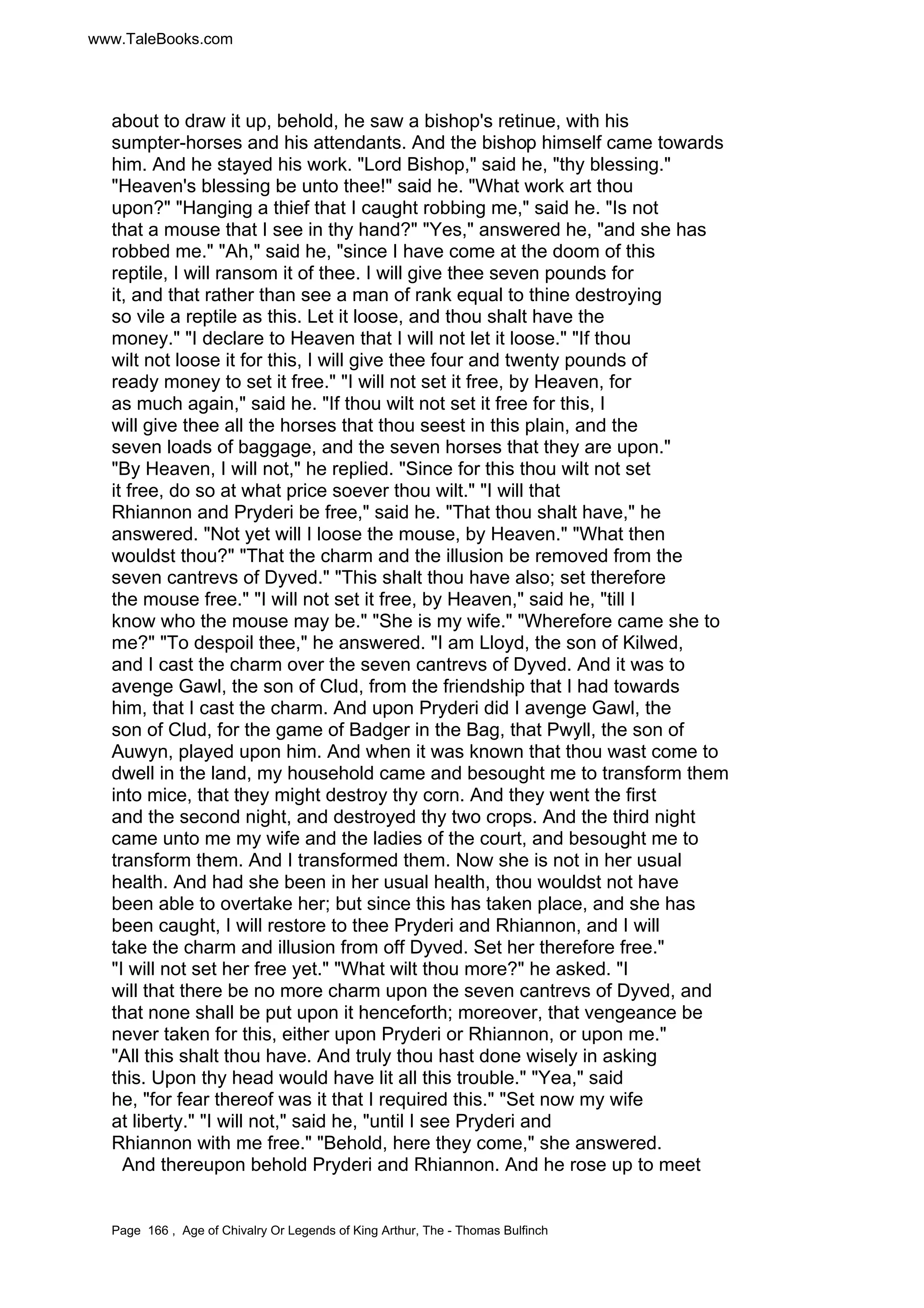 www.TaleBooks.com 
about to draw it up, behold, he saw a bishop's retinue, with his 
sumpter-horses and his attendants. And the bishop himself came towards 
him. And he stayed his work. Lord Bishop, said he, thy blessing. 
Heaven's blessing be unto thee! said he. What work art thou 
upon? Hanging a thief that I caught robbing me, said he. Is not 
that a mouse that I see in thy hand? Yes, answered he, and she has 
robbed me. Ah, said he, since I have come at the doom of this 
reptile, I will ransom it of thee. I will give thee seven pounds for 
it, and that rather than see a man of rank equal to thine destroying 
so vile a reptile as this. Let it loose, and thou shalt have the 
money. I declare to Heaven that I will not let it loose. If thou 
wilt not loose it for this, I will give thee four and twenty pounds of 
ready money to set it free. I will not set it free, by Heaven, for 
as much again, said he. If thou wilt not set it free for this, I 
will give thee all the horses that thou seest in this plain, and the 
seven loads of baggage, and the seven horses that they are upon. 
By Heaven, I will not, he replied. Since for this thou wilt not set 
it free, do so at what price soever thou wilt. I will that 
Rhiannon and Pryderi be free, said he. That thou shalt have, he 
answered. Not yet will I loose the mouse, by Heaven. What then 
wouldst thou? That the charm and the illusion be removed from the 
seven cantrevs of Dyved. This shalt thou have also; set therefore 
the mouse free. I will not set it free, by Heaven, said he, till I 
know who the mouse may be. She is my wife. Wherefore came she to 
me? To despoil thee, he answered. I am Lloyd, the son of Kilwed, 
and I cast the charm over the seven cantrevs of Dyved. And it was to 
avenge Gawl, the son of Clud, from the friendship that I had towards 
him, that I cast the charm. And upon Pryderi did I avenge Gawl, the 
son of Clud, for the game of Badger in the Bag, that Pwyll, the son of 
Auwyn, played upon him. And when it was known that thou wast come to 
dwell in the land, my household came and besought me to transform them 
into mice, that they might destroy thy corn. And they went the first 
and the second night, and destroyed thy two crops. And the third night 
came unto me my wife and the ladies of the court, and besought me to 
transform them. And I transformed them. Now she is not in her usual 
health. And had she been in her usual health, thou wouldst not have 
been able to overtake her; but since this has taken place, and she has 
been caught, I will restore to thee Pryderi and Rhiannon, and I will 
take the charm and illusion from off Dyved. Set her therefore free. 
I will not set her free yet. What wilt thou more? he asked. I 
will that there be no more charm upon the seven cantrevs of Dyved, and 
that none shall be put upon it henceforth; moreover, that vengeance be 
never taken for this, either upon Pryderi or Rhiannon, or upon me. 
All this shalt thou have. And truly thou hast done wisely in asking 
this. Upon thy head would have lit all this trouble. Yea, said 
he, for fear thereof was it that I required this. Set now my wife 
at liberty. I will not, said he, until I see Pryderi and 
Rhiannon with me free. Behold, here they come, she answered. 
And thereupon behold Pryderi and Rhiannon. And he rose up to meet 
Page 166 , Age of Chivalry Or Legends of King Arthur, The - Thomas Bulfinch 
 