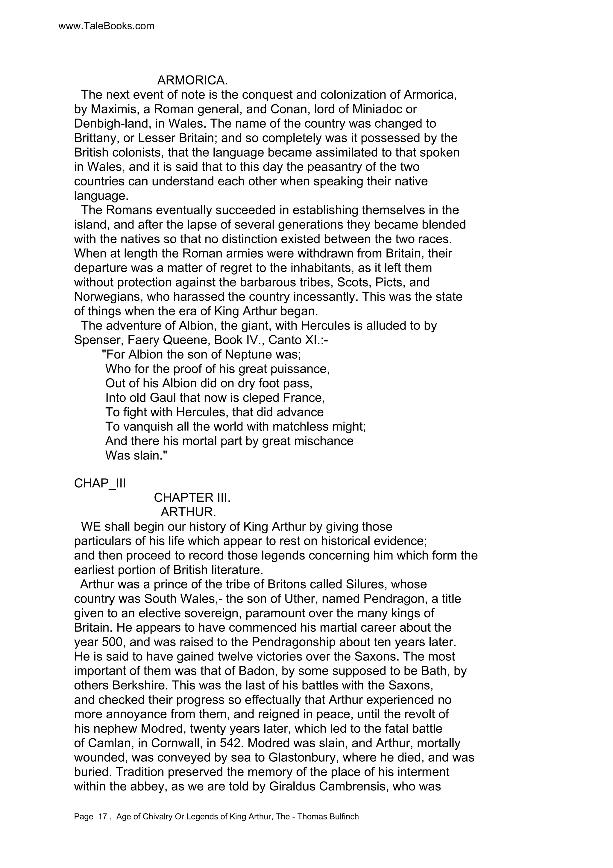 ARMORICA. 
www.TaleBooks.com 
The next event of note is the conquest and colonization of Armorica, 
by Maximis, a Roman general, and Conan, lord of Miniadoc or 
Denbigh-land, in Wales. The name of the country was changed to 
Brittany, or Lesser Britain; and so completely was it possessed by the 
British colonists, that the language became assimilated to that spoken 
in Wales, and it is said that to this day the peasantry of the two 
countries can understand each other when speaking their native 
language. 
The Romans eventually succeeded in establishing themselves in the 
island, and after the lapse of several generations they became blended 
with the natives so that no distinction existed between the two races. 
When at length the Roman armies were withdrawn from Britain, their 
departure was a matter of regret to the inhabitants, as it left them 
without protection against the barbarous tribes, Scots, Picts, and 
Norwegians, who harassed the country incessantly. This was the state 
of things when the era of King Arthur began. 
The adventure of Albion, the giant, with Hercules is alluded to by 
Spenser, Faery Queene, Book IV., Canto XI.:- 
"For Albion the son of Neptune was; 
Who for the proof of his great puissance, 
Out of his Albion did on dry foot pass, 
Into old Gaul that now is cleped France, 
To fight with Hercules, that did advance 
To vanquish all the world with matchless might; 
And there his mortal part by great mischance 
Was slain." 
CHAP_III 
CHAPTER III. 
ARTHUR. 
WE shall begin our history of King Arthur by giving those 
particulars of his life which appear to rest on historical evidence; 
and then proceed to record those legends concerning him which form the 
earliest portion of British literature. 
Arthur was a prince of the tribe of Britons called Silures, whose 
country was South Wales,- the son of Uther, named Pendragon, a title 
given to an elective sovereign, paramount over the many kings of 
Britain. He appears to have commenced his martial career about the 
year 500, and was raised to the Pendragonship about ten years later. 
He is said to have gained twelve victories over the Saxons. The most 
important of them was that of Badon, by some supposed to be Bath, by 
others Berkshire. This was the last of his battles with the Saxons, 
and checked their progress so effectually that Arthur experienced no 
more annoyance from them, and reigned in peace, until the revolt of 
his nephew Modred, twenty years later, which led to the fatal battle 
of Camlan, in Cornwall, in 542. Modred was slain, and Arthur, mortally 
wounded, was conveyed by sea to Glastonbury, where he died, and was 
buried. Tradition preserved the memory of the place of his interment 
within the abbey, as we are told by Giraldus Cambrensis, who was 
Page 17 , Age of Chivalry Or Legends of King Arthur, The - Thomas Bulfinch 
 