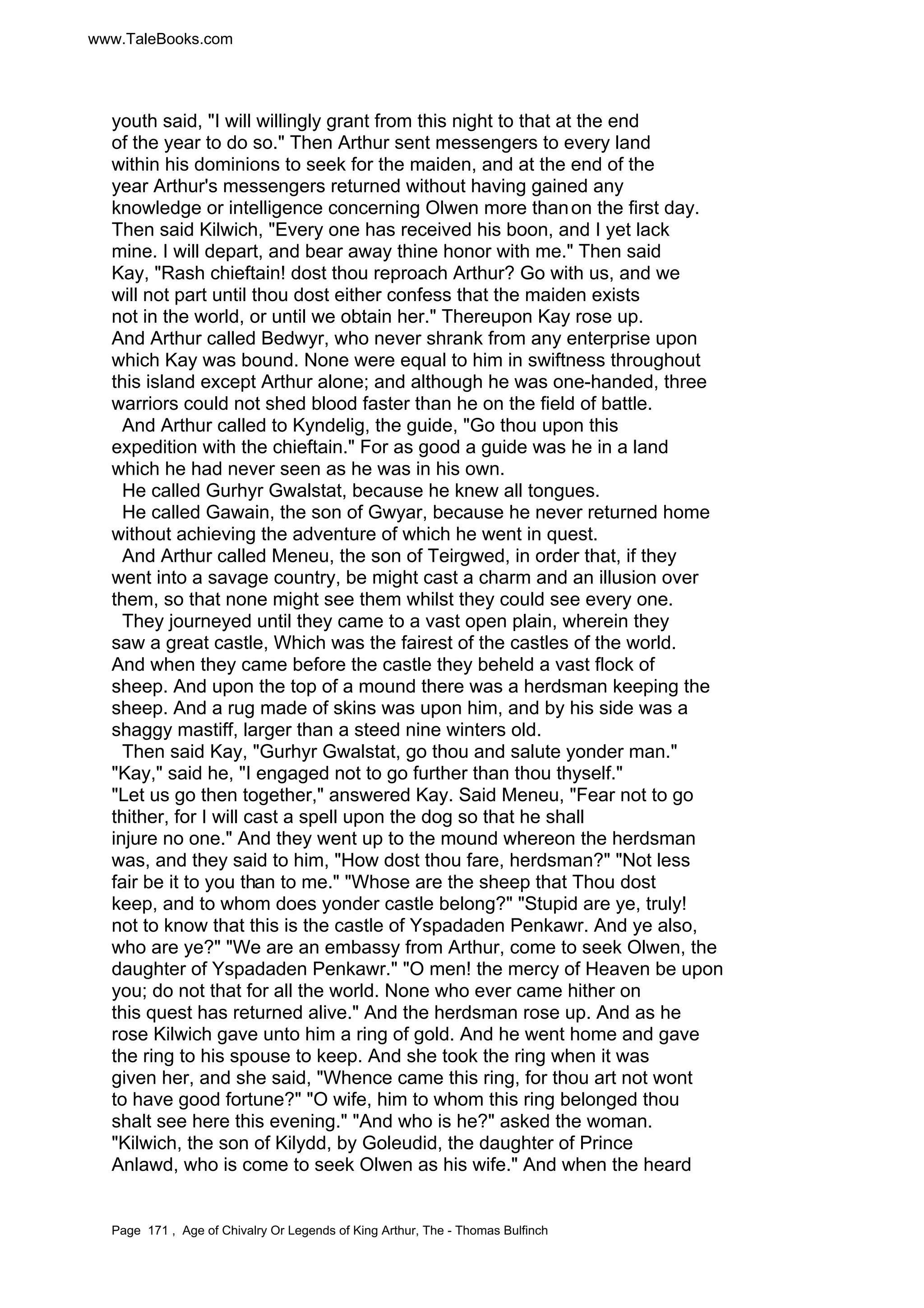 www.TaleBooks.com 
youth said, I will willingly grant from this night to that at the end 
of the year to do so. Then Arthur sent messengers to every land 
within his dominions to seek for the maiden, and at the end of the 
year Arthur's messengers returned without having gained any 
knowledge or intelligence concerning Olwen more than on the first day. 
Then said Kilwich, Every one has received his boon, and I yet lack 
mine. I will depart, and bear away thine honor with me. Then said 
Kay, Rash chieftain! dost thou reproach Arthur? Go with us, and we 
will not part until thou dost either confess that the maiden exists 
not in the world, or until we obtain her. Thereupon Kay rose up. 
And Arthur called Bedwyr, who never shrank from any enterprise upon 
which Kay was bound. None were equal to him in swiftness throughout 
this island except Arthur alone; and although he was one-handed, three 
warriors could not shed blood faster than he on the field of battle. 
And Arthur called to Kyndelig, the guide, Go thou upon this 
expedition with the chieftain. For as good a guide was he in a land 
which he had never seen as he was in his own. 
He called Gurhyr Gwalstat, because he knew all tongues. 
He called Gawain, the son of Gwyar, because he never returned home 
without achieving the adventure of which he went in quest. 
And Arthur called Meneu, the son of Teirgwed, in order that, if they 
went into a savage country, be might cast a charm and an illusion over 
them, so that none might see them whilst they could see every one. 
They journeyed until they came to a vast open plain, wherein they 
saw a great castle, Which was the fairest of the castles of the world. 
And when they came before the castle they beheld a vast flock of 
sheep. And upon the top of a mound there was a herdsman keeping the 
sheep. And a rug made of skins was upon him, and by his side was a 
shaggy mastiff, larger than a steed nine winters old. 
Then said Kay, Gurhyr Gwalstat, go thou and salute yonder man. 
Kay, said he, I engaged not to go further than thou thyself. 
Let us go then together, answered Kay. Said Meneu, Fear not to go 
thither, for I will cast a spell upon the dog so that he shall 
injure no one. And they went up to the mound whereon the herdsman 
was, and they said to him, How dost thou fare, herdsman? Not less 
fair be it to you than to me. Whose are the sheep that Thou dost 
keep, and to whom does yonder castle belong? Stupid are ye, truly! 
not to know that this is the castle of Yspadaden Penkawr. And ye also, 
who are ye? We are an embassy from Arthur, come to seek Olwen, the 
daughter of Yspadaden Penkawr. O men! the mercy of Heaven be upon 
you; do not that for all the world. None who ever came hither on 
this quest has returned alive. And the herdsman rose up. And as he 
rose Kilwich gave unto him a ring of gold. And he went home and gave 
the ring to his spouse to keep. And she took the ring when it was 
given her, and she said, Whence came this ring, for thou art not wont 
to have good fortune? O wife, him to whom this ring belonged thou 
shalt see here this evening. And who is he? asked the woman. 
Kilwich, the son of Kilydd, by Goleudid, the daughter of Prince 
Anlawd, who is come to seek Olwen as his wife. And when the heard 
Page 171 , Age of Chivalry Or Legends of King Arthur, The - Thomas Bulfinch 
 