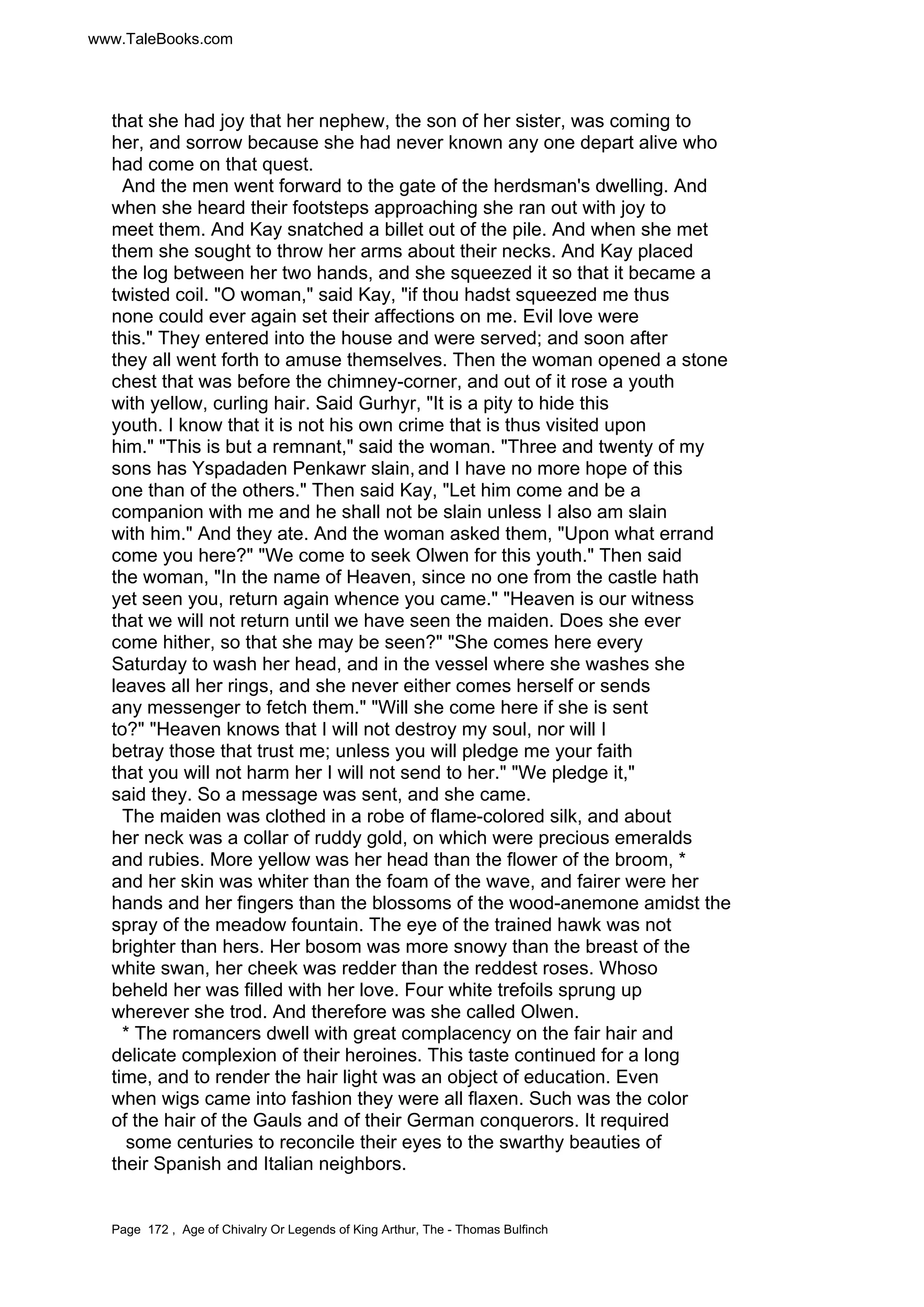 www.TaleBooks.com 
that she had joy that her nephew, the son of her sister, was coming to 
her, and sorrow because she had never known any one depart alive who 
had come on that quest. 
And the men went forward to the gate of the herdsman's dwelling. And 
when she heard their footsteps approaching she ran out with joy to 
meet them. And Kay snatched a billet out of the pile. And when she met 
them she sought to throw her arms about their necks. And Kay placed 
the log between her two hands, and she squeezed it so that it became a 
twisted coil. O woman, said Kay, if thou hadst squeezed me thus 
none could ever again set their affections on me. Evil love were 
this. They entered into the house and were served; and soon after 
they all went forth to amuse themselves. Then the woman opened a stone 
chest that was before the chimney-corner, and out of it rose a youth 
with yellow, curling hair. Said Gurhyr, It is a pity to hide this 
youth. I know that it is not his own crime that is thus visited upon 
him. This is but a remnant, said the woman. Three and twenty of my 
sons has Yspadaden Penkawr slain, and I have no more hope of this 
one than of the others. Then said Kay, Let him come and be a 
companion with me and he shall not be slain unless I also am slain 
with him. And they ate. And the woman asked them, Upon what errand 
come you here? We come to seek Olwen for this youth. Then said 
the woman, In the name of Heaven, since no one from the castle hath 
yet seen you, return again whence you came. Heaven is our witness 
that we will not return until we have seen the maiden. Does she ever 
come hither, so that she may be seen? She comes here every 
Saturday to wash her head, and in the vessel where she washes she 
leaves all her rings, and she never either comes herself or sends 
any messenger to fetch them. Will she come here if she is sent 
to? Heaven knows that I will not destroy my soul, nor will I 
betray those that trust me; unless you will pledge me your faith 
that you will not harm her I will not send to her. We pledge it, 
said they. So a message was sent, and she came. 
The maiden was clothed in a robe of flame-colored silk, and about 
her neck was a collar of ruddy gold, on which were precious emeralds 
and rubies. More yellow was her head than the flower of the broom, * 
and her skin was whiter than the foam of the wave, and fairer were her 
hands and her fingers than the blossoms of the wood-anemone amidst the 
spray of the meadow fountain. The eye of the trained hawk was not 
brighter than hers. Her bosom was more snowy than the breast of the 
white swan, her cheek was redder than the reddest roses. Whoso 
beheld her was filled with her love. Four white trefoils sprung up 
wherever she trod. And therefore was she called Olwen. 
* The romancers dwell with great complacency on the fair hair and 
delicate complexion of their heroines. This taste continued for a long 
time, and to render the hair light was an object of education. Even 
when wigs came into fashion they were all flaxen. Such was the color 
of the hair of the Gauls and of their German conquerors. It required 
some centuries to reconcile their eyes to the swarthy beauties of 
their Spanish and Italian neighbors. 
Page 172 , Age of Chivalry Or Legends of King Arthur, The - Thomas Bulfinch 
 