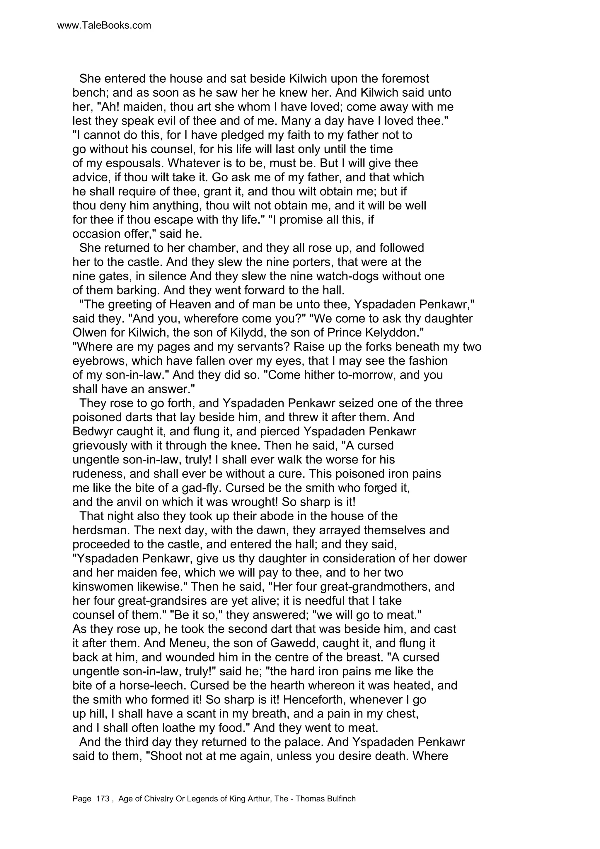 www.TaleBooks.com 
She entered the house and sat beside Kilwich upon the foremost 
bench; and as soon as he saw her he knew her. And Kilwich said unto 
her, Ah! maiden, thou art she whom I have loved; come away with me 
lest they speak evil of thee and of me. Many a day have I loved thee. 
I cannot do this, for I have pledged my faith to my father not to 
go without his counsel, for his life will last only until the time 
of my espousals. Whatever is to be, must be. But I will give thee 
advice, if thou wilt take it. Go ask me of my father, and that which 
he shall require of thee, grant it, and thou wilt obtain me; but if 
thou deny him anything, thou wilt not obtain me, and it will be well 
for thee if thou escape with thy life. I promise all this, if 
occasion offer, said he. 
She returned to her chamber, and they all rose up, and followed 
her to the castle. And they slew the nine porters, that were at the 
nine gates, in silence And they slew the nine watch-dogs without one 
of them barking. And they went forward to the hall. 
The greeting of Heaven and of man be unto thee, Yspadaden Penkawr, 
said they. And you, wherefore come you? We come to ask thy daughter 
Olwen for Kilwich, the son of Kilydd, the son of Prince Kelyddon. 
Where are my pages and my servants? Raise up the forks beneath my two 
eyebrows, which have fallen over my eyes, that I may see the fashion 
of my son-in-law. And they did so. Come hither to-morrow, and you 
shall have an answer. 
They rose to go forth, and Yspadaden Penkawr seized one of the three 
poisoned darts that lay beside him, and threw it after them. And 
Bedwyr caught it, and flung it, and pierced Yspadaden Penkawr 
grievously with it through the knee. Then he said, A cursed 
ungentle son-in-law, truly! I shall ever walk the worse for his 
rudeness, and shall ever be without a cure. This poisoned iron pains 
me like the bite of a gad-fly. Cursed be the smith who forged it, 
and the anvil on which it was wrought! So sharp is it! 
That night also they took up their abode in the house of the 
herdsman. The next day, with the dawn, they arrayed themselves and 
proceeded to the castle, and entered the hall; and they said, 
Yspadaden Penkawr, give us thy daughter in consideration of her dower 
and her maiden fee, which we will pay to thee, and to her two 
kinswomen likewise. Then he said, Her four great-grandmothers, and 
her four great-grandsires are yet alive; it is needful that I take 
counsel of them. Be it so, they answered; we will go to meat. 
As they rose up, he took the second dart that was beside him, and cast 
it after them. And Meneu, the son of Gawedd, caught it, and flung it 
back at him, and wounded him in the centre of the breast. A cursed 
ungentle son-in-law, truly! said he; the hard iron pains me like the 
bite of a horse-leech. Cursed be the hearth whereon it was heated, and 
the smith who formed it! So sharp is it! Henceforth, whenever I go 
up hill, I shall have a scant in my breath, and a pain in my chest, 
and I shall often loathe my food. And they went to meat. 
And the third day they returned to the palace. And Yspadaden Penkawr 
said to them, Shoot not at me again, unless you desire death. Where 
Page 173 , Age of Chivalry Or Legends of King Arthur, The - Thomas Bulfinch 
 