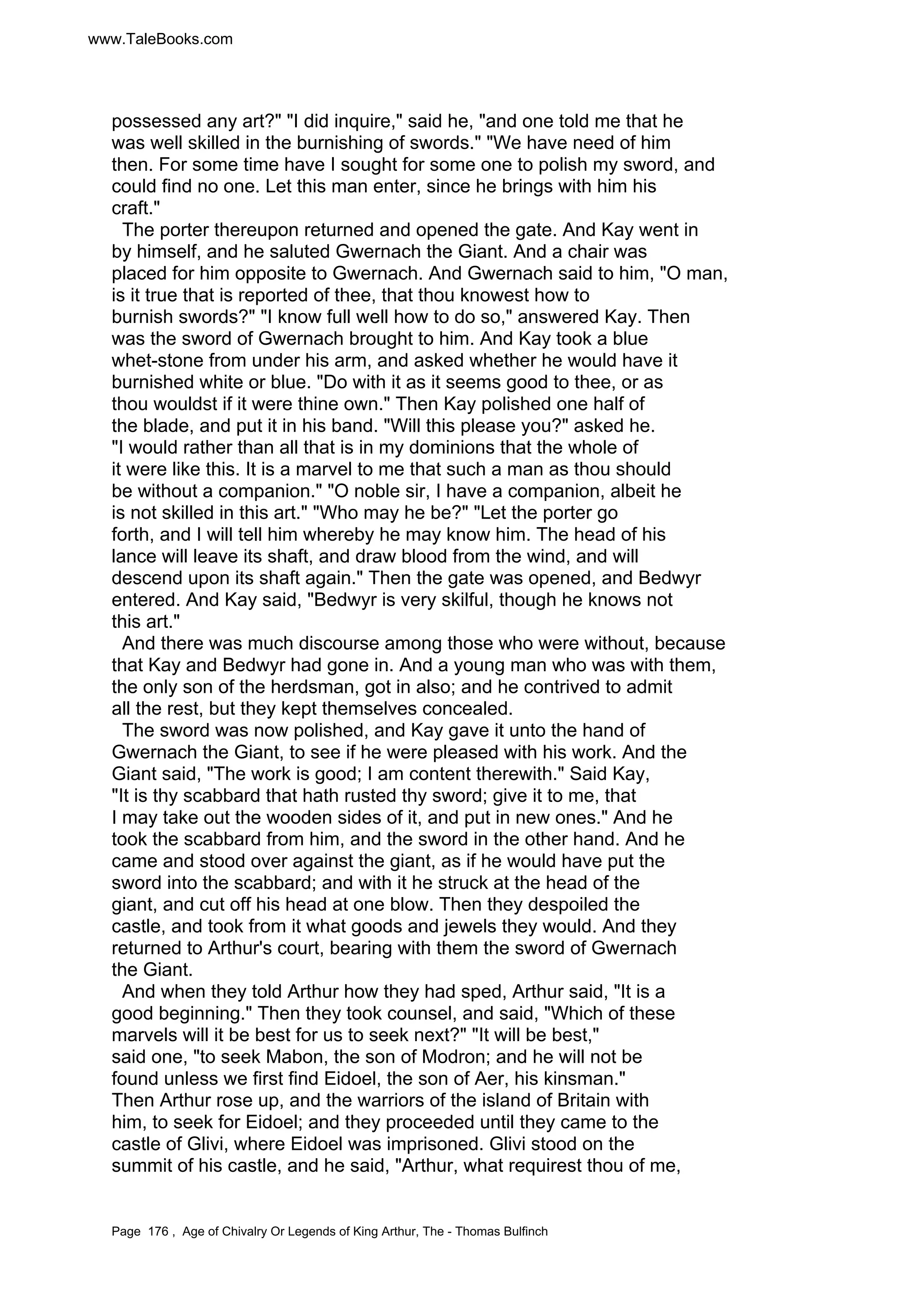 www.TaleBooks.com 
possessed any art? I did inquire, said he, and one told me that he 
was well skilled in the burnishing of swords. We have need of him 
then. For some time have I sought for some one to polish my sword, and 
could find no one. Let this man enter, since he brings with him his 
craft. 
The porter thereupon returned and opened the gate. And Kay went in 
by himself, and he saluted Gwernach the Giant. And a chair was 
placed for him opposite to Gwernach. And Gwernach said to him, O man, 
is it true that is reported of thee, that thou knowest how to 
burnish swords? I know full well how to do so, answered Kay. Then 
was the sword of Gwernach brought to him. And Kay took a blue 
whet-stone from under his arm, and asked whether he would have it 
burnished white or blue. Do with it as it seems good to thee, or as 
thou wouldst if it were thine own. Then Kay polished one half of 
the blade, and put it in his band. Will this please you? asked he. 
I would rather than all that is in my dominions that the whole of 
it were like this. It is a marvel to me that such a man as thou should 
be without a companion. O noble sir, I have a companion, albeit he 
is not skilled in this art. Who may he be? Let the porter go 
forth, and I will tell him whereby he may know him. The head of his 
lance will leave its shaft, and draw blood from the wind, and will 
descend upon its shaft again. Then the gate was opened, and Bedwyr 
entered. And Kay said, Bedwyr is very skilful, though he knows not 
this art. 
And there was much discourse among those who were without, because 
that Kay and Bedwyr had gone in. And a young man who was with them, 
the only son of the herdsman, got in also; and he contrived to admit 
all the rest, but they kept themselves concealed. 
The sword was now polished, and Kay gave it unto the hand of 
Gwernach the Giant, to see if he were pleased with his work. And the 
Giant said, The work is good; I am content therewith. Said Kay, 
It is thy scabbard that hath rusted thy sword; give it to me, that 
I may take out the wooden sides of it, and put in new ones. And he 
took the scabbard from him, and the sword in the other hand. And he 
came and stood over against the giant, as if he would have put the 
sword into the scabbard; and with it he struck at the head of the 
giant, and cut off his head at one blow. Then they despoiled the 
castle, and took from it what goods and jewels they would. And they 
returned to Arthur's court, bearing with them the sword of Gwernach 
the Giant. 
And when they told Arthur how they had sped, Arthur said, It is a 
good beginning. Then they took counsel, and said, Which of these 
marvels will it be best for us to seek next? It will be best, 
said one, to seek Mabon, the son of Modron; and he will not be 
found unless we first find Eidoel, the son of Aer, his kinsman. 
Then Arthur rose up, and the warriors of the island of Britain with 
him, to seek for Eidoel; and they proceeded until they came to the 
castle of Glivi, where Eidoel was imprisoned. Glivi stood on the 
summit of his castle, and he said, Arthur, what requirest thou of me, 
Page 176 , Age of Chivalry Or Legends of King Arthur, The - Thomas Bulfinch 
 
