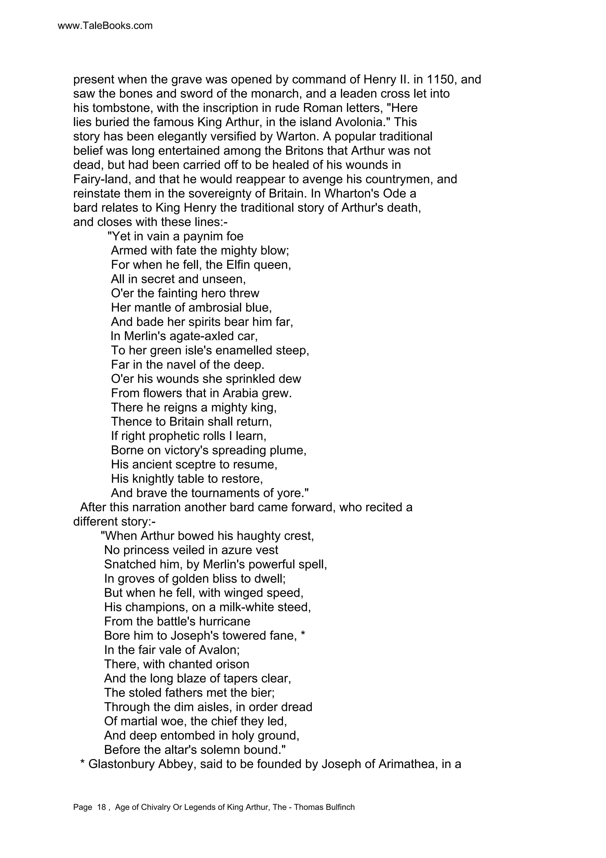 www.TaleBooks.com 
present when the grave was opened by command of Henry II. in 1150, and 
saw the bones and sword of the monarch, and a leaden cross let into 
his tombstone, with the inscription in rude Roman letters, "Here 
lies buried the famous King Arthur, in the island Avolonia." This 
story has been elegantly versified by Warton. A popular traditional 
belief was long entertained among the Britons that Arthur was not 
dead, but had been carried off to be healed of his wounds in 
Fairy-land, and that he would reappear to avenge his countrymen, and 
reinstate them in the sovereignty of Britain. In Wharton's Ode a 
bard relates to King Henry the traditional story of Arthur's death, 
and closes with these lines:- 
"Yet in vain a paynim foe 
Armed with fate the mighty blow; 
For when he fell, the Elfin queen, 
All in secret and unseen, 
O'er the fainting hero threw 
Her mantle of ambrosial blue, 
And bade her spirits bear him far, 
In Merlin's agate-axled car, 
To her green isle's enamelled steep, 
Far in the navel of the deep. 
O'er his wounds she sprinkled dew 
From flowers that in Arabia grew. 
There he reigns a mighty king, 
Thence to Britain shall return, 
If right prophetic rolls I learn, 
Borne on victory's spreading plume, 
His ancient sceptre to resume, 
His knightly table to restore, 
And brave the tournaments of yore." 
After this narration another bard came forward, who recited a 
different story:- 
"When Arthur bowed his haughty crest, 
No princess veiled in azure vest 
Snatched him, by Merlin's powerful spell, 
In groves of golden bliss to dwell; 
But when he fell, with winged speed, 
His champions, on a milk-white steed, 
From the battle's hurricane 
Bore him to Joseph's towered fane, * 
In the fair vale of Avalon; 
There, with chanted orison 
And the long blaze of tapers clear, 
The stoled fathers met the bier; 
Through the dim aisles, in order dread 
Of martial woe, the chief they led, 
And deep entombed in holy ground, 
Before the altar's solemn bound." 
* Glastonbury Abbey, said to be founded by Joseph of Arimathea, in a 
Page 18 , Age of Chivalry Or Legends of King Arthur, The - Thomas Bulfinch 
 