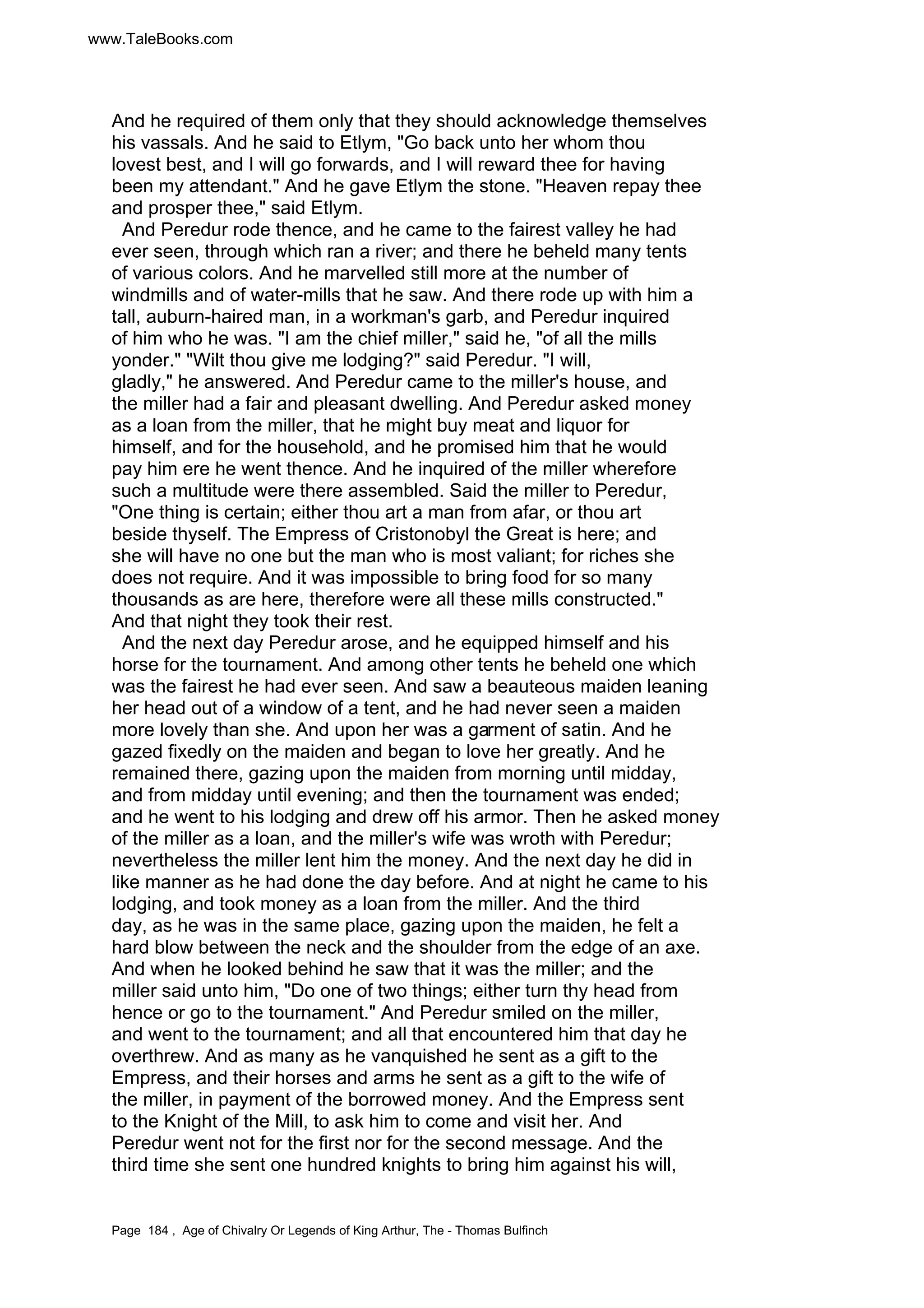 www.TaleBooks.com 
And he required of them only that they should acknowledge themselves 
his vassals. And he said to Etlym, Go back unto her whom thou 
lovest best, and I will go forwards, and I will reward thee for having 
been my attendant. And he gave Etlym the stone. Heaven repay thee 
and prosper thee, said Etlym. 
And Peredur rode thence, and he came to the fairest valley he had 
ever seen, through which ran a river; and there he beheld many tents 
of various colors. And he marvelled still more at the number of 
windmills and of water-mills that he saw. And there rode up with him a 
tall, auburn-haired man, in a workman's garb, and Peredur inquired 
of him who he was. I am the chief miller, said he, of all the mills 
yonder. Wilt thou give me lodging? said Peredur. I will, 
gladly, he answered. And Peredur came to the miller's house, and 
the miller had a fair and pleasant dwelling. And Peredur asked money 
as a loan from the miller, that he might buy meat and liquor for 
himself, and for the household, and he promised him that he would 
pay him ere he went thence. And he inquired of the miller wherefore 
such a multitude were there assembled. Said the miller to Peredur, 
One thing is certain; either thou art a man from afar, or thou art 
beside thyself. The Empress of Cristonobyl the Great is here; and 
she will have no one but the man who is most valiant; for riches she 
does not require. And it was impossible to bring food for so many 
thousands as are here, therefore were all these mills constructed. 
And that night they took their rest. 
And the next day Peredur arose, and he equipped himself and his 
horse for the tournament. And among other tents he beheld one which 
was the fairest he had ever seen. And saw a beauteous maiden leaning 
her head out of a window of a tent, and he had never seen a maiden 
more lovely than she. And upon her was a garment of satin. And he 
gazed fixedly on the maiden and began to love her greatly. And he 
remained there, gazing upon the maiden from morning until midday, 
and from midday until evening; and then the tournament was ended; 
and he went to his lodging and drew off his armor. Then he asked money 
of the miller as a loan, and the miller's wife was wroth with Peredur; 
nevertheless the miller lent him the money. And the next day he did in 
like manner as he had done the day before. And at night he came to his 
lodging, and took money as a loan from the miller. And the third 
day, as he was in the same place, gazing upon the maiden, he felt a 
hard blow between the neck and the shoulder from the edge of an axe. 
And when he looked behind he saw that it was the miller; and the 
miller said unto him, Do one of two things; either turn thy head from 
hence or go to the tournament. And Peredur smiled on the miller, 
and went to the tournament; and all that encountered him that day he 
overthrew. And as many as he vanquished he sent as a gift to the 
Empress, and their horses and arms he sent as a gift to the wife of 
the miller, in payment of the borrowed money. And the Empress sent 
to the Knight of the Mill, to ask him to come and visit her. And 
Peredur went not for the first nor for the second message. And the 
third time she sent one hundred knights to bring him against his will, 
Page 184 , Age of Chivalry Or Legends of King Arthur, The - Thomas Bulfinch 
 