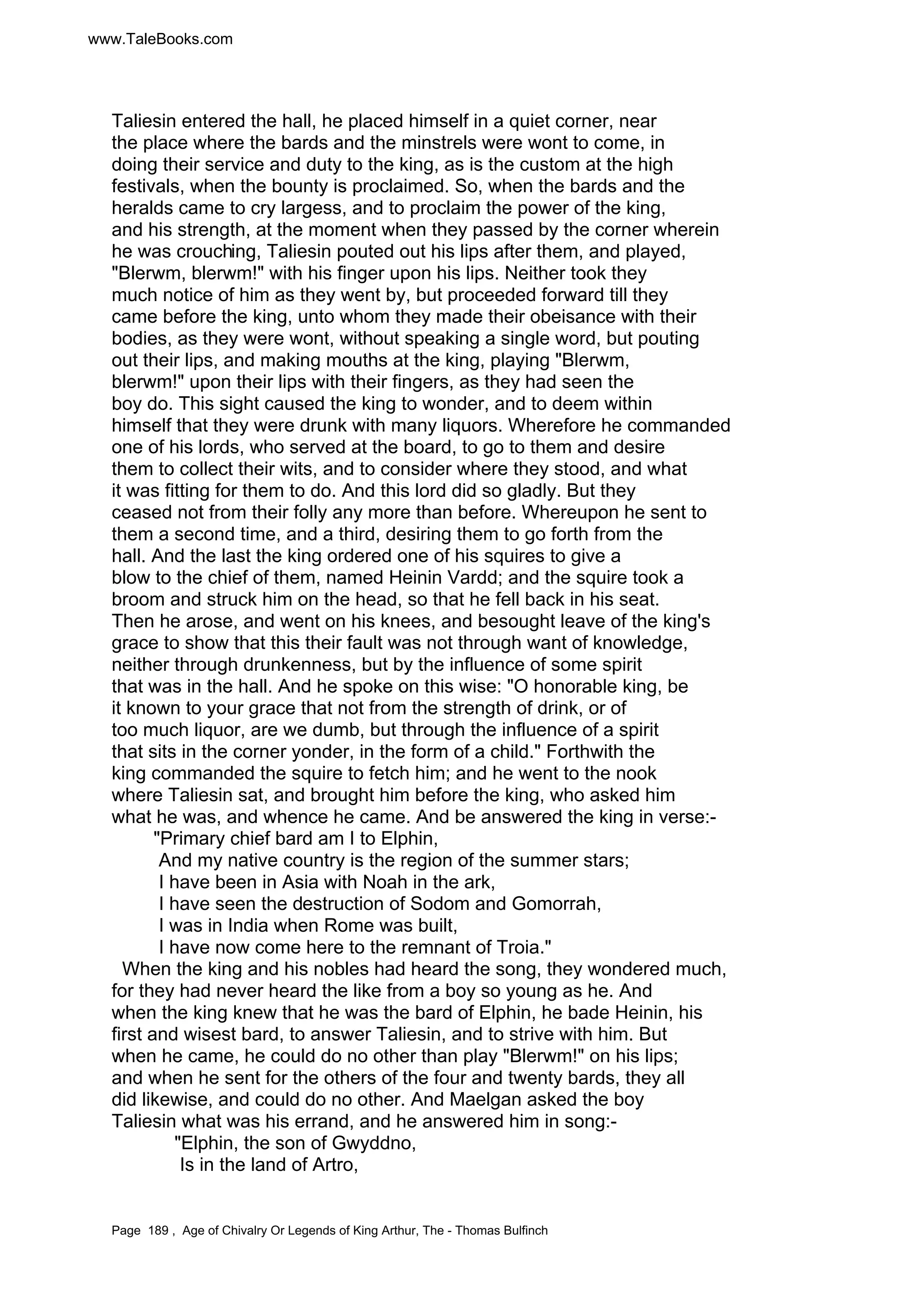 www.TaleBooks.com 
Taliesin entered the hall, he placed himself in a quiet corner, near 
the place where the bards and the minstrels were wont to come, in 
doing their service and duty to the king, as is the custom at the high 
festivals, when the bounty is proclaimed. So, when the bards and the 
heralds came to cry largess, and to proclaim the power of the king, 
and his strength, at the moment when they passed by the corner wherein 
he was crouching, Taliesin pouted out his lips after them, and played, 
Blerwm, blerwm! with his finger upon his lips. Neither took they 
much notice of him as they went by, but proceeded forward till they 
came before the king, unto whom they made their obeisance with their 
bodies, as they were wont, without speaking a single word, but pouting 
out their lips, and making mouths at the king, playing Blerwm, 
blerwm! upon their lips with their fingers, as they had seen the 
boy do. This sight caused the king to wonder, and to deem within 
himself that they were drunk with many liquors. Wherefore he commanded 
one of his lords, who served at the board, to go to them and desire 
them to collect their wits, and to consider where they stood, and what 
it was fitting for them to do. And this lord did so gladly. But they 
ceased not from their folly any more than before. Whereupon he sent to 
them a second time, and a third, desiring them to go forth from the 
hall. And the last the king ordered one of his squires to give a 
blow to the chief of them, named Heinin Vardd; and the squire took a 
broom and struck him on the head, so that he fell back in his seat. 
Then he arose, and went on his knees, and besought leave of the king's 
grace to show that this their fault was not through want of knowledge, 
neither through drunkenness, but by the influence of some spirit 
that was in the hall. And he spoke on this wise: O honorable king, be 
it known to your grace that not from the strength of drink, or of 
too much liquor, are we dumb, but through the influence of a spirit 
that sits in the corner yonder, in the form of a child. Forthwith the 
king commanded the squire to fetch him; and he went to the nook 
where Taliesin sat, and brought him before the king, who asked him 
what he was, and whence he came. And be answered the king in verse:- 
Primary chief bard am I to Elphin, 
And my native country is the region of the summer stars; 
I have been in Asia with Noah in the ark, 
I have seen the destruction of Sodom and Gomorrah, 
I was in India when Rome was built, 
I have now come here to the remnant of Troia. 
When the king and his nobles had heard the song, they wondered much, 
for they had never heard the like from a boy so young as he. And 
when the king knew that he was the bard of Elphin, he bade Heinin, his 
first and wisest bard, to answer Taliesin, and to strive with him. But 
when he came, he could do no other than play Blerwm! on his lips; 
and when he sent for the others of the four and twenty bards, they all 
did likewise, and could do no other. And Maelgan asked the boy 
Taliesin what was his errand, and he answered him in song:- 
Elphin, the son of Gwyddno, 
Is in the land of Artro, 
Page 189 , Age of Chivalry Or Legends of King Arthur, The - Thomas Bulfinch 
 
