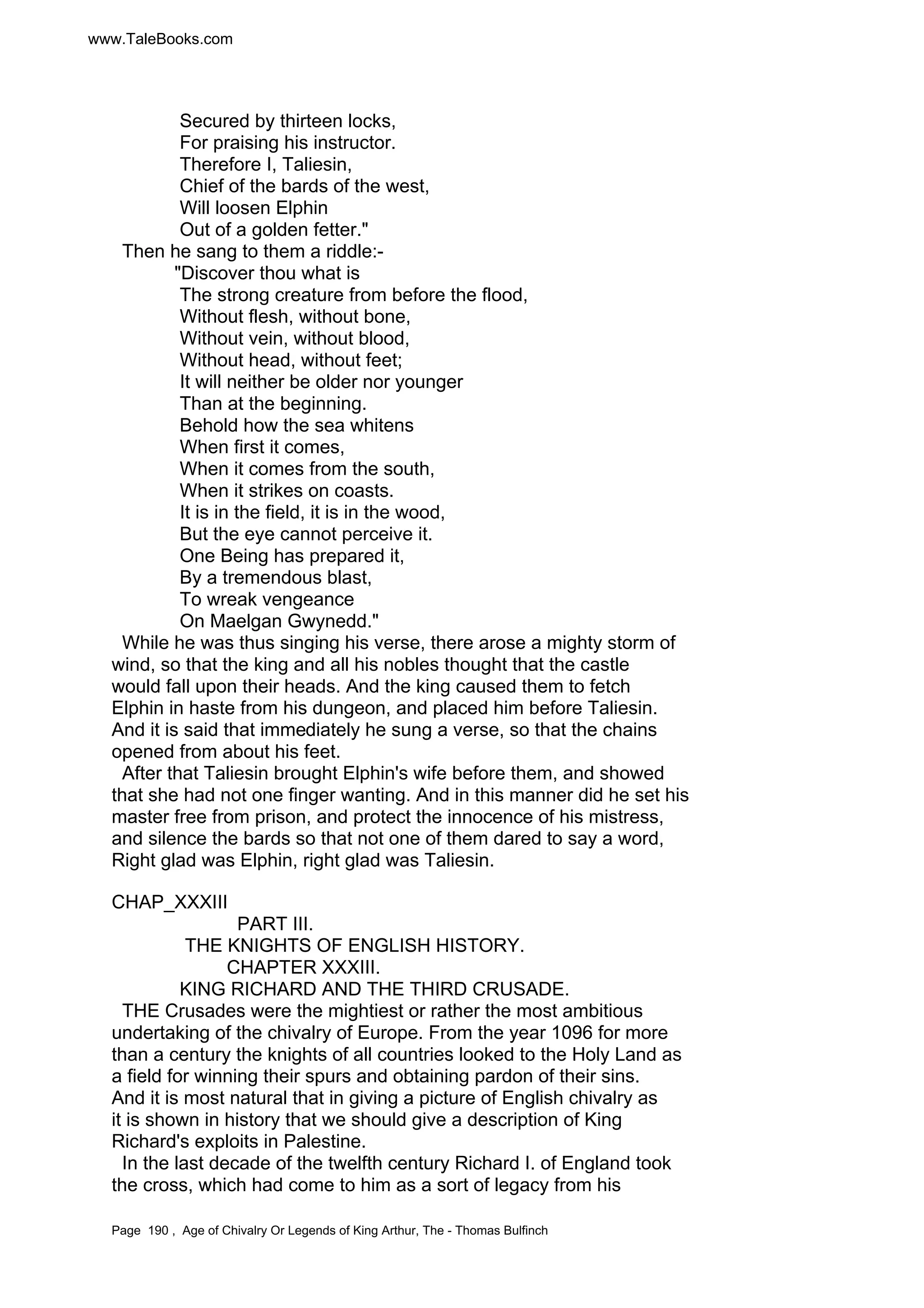www.TaleBooks.com 
Secured by thirteen locks, 
For praising his instructor. 
Therefore I, Taliesin, 
Chief of the bards of the west, 
Will loosen Elphin 
Out of a golden fetter. 
Then he sang to them a riddle:- 
Discover thou what is 
The strong creature from before the flood, 
Without flesh, without bone, 
Without vein, without blood, 
Without head, without feet; 
It will neither be older nor younger 
Than at the beginning. 
Behold how the sea whitens 
When first it comes, 
When it comes from the south, 
When it strikes on coasts. 
It is in the field, it is in the wood, 
But the eye cannot perceive it. 
One Being has prepared it, 
By a tremendous blast, 
To wreak vengeance 
On Maelgan Gwynedd. 
While he was thus singing his verse, there arose a mighty storm of 
wind, so that the king and all his nobles thought that the castle 
would fall upon their heads. And the king caused them to fetch 
Elphin in haste from his dungeon, and placed him before Taliesin. 
And it is said that immediately he sung a verse, so that the chains 
opened from about his feet. 
After that Taliesin brought Elphin's wife before them, and showed 
that she had not one finger wanting. And in this manner did he set his 
master free from prison, and protect the innocence of his mistress, 
and silence the bards so that not one of them dared to say a word, 
Right glad was Elphin, right glad was Taliesin. 
CHAP_XXXIII 
PART III. 
THE KNIGHTS OF ENGLISH HISTORY. 
CHAPTER XXXIII. 
KING RICHARD AND THE THIRD CRUSADE. 
THE Crusades were the mightiest or rather the most ambitious 
undertaking of the chivalry of Europe. From the year 1096 for more 
than a century the knights of all countries looked to the Holy Land as 
a field for winning their spurs and obtaining pardon of their sins. 
And it is most natural that in giving a picture of English chivalry as 
it is shown in history that we should give a description of King 
Richard's exploits in Palestine. 
In the last decade of the twelfth century Richard I. of England took 
the cross, which had come to him as a sort of legacy from his 
Page 190 , Age of Chivalry Or Legends of King Arthur, The - Thomas Bulfinch 
 