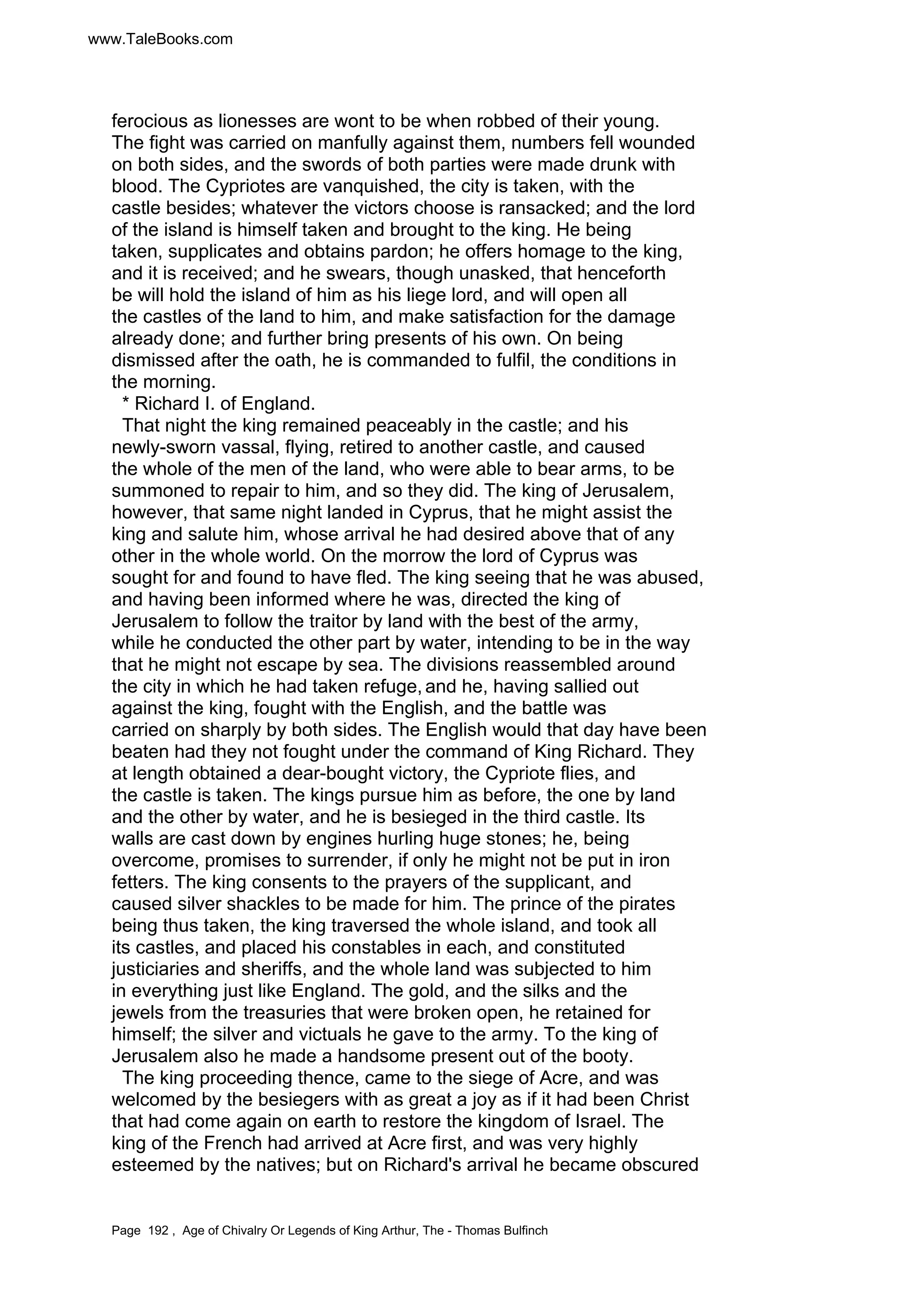 www.TaleBooks.com 
ferocious as lionesses are wont to be when robbed of their young. 
The fight was carried on manfully against them, numbers fell wounded 
on both sides, and the swords of both parties were made drunk with 
blood. The Cypriotes are vanquished, the city is taken, with the 
castle besides; whatever the victors choose is ransacked; and the lord 
of the island is himself taken and brought to the king. He being 
taken, supplicates and obtains pardon; he offers homage to the king, 
and it is received; and he swears, though unasked, that henceforth 
be will hold the island of him as his liege lord, and will open all 
the castles of the land to him, and make satisfaction for the damage 
already done; and further bring presents of his own. On being 
dismissed after the oath, he is commanded to fulfil, the conditions in 
the morning. 
* Richard I. of England. 
That night the king remained peaceably in the castle; and his 
newly-sworn vassal, flying, retired to another castle, and caused 
the whole of the men of the land, who were able to bear arms, to be 
summoned to repair to him, and so they did. The king of Jerusalem, 
however, that same night landed in Cyprus, that he might assist the 
king and salute him, whose arrival he had desired above that of any 
other in the whole world. On the morrow the lord of Cyprus was 
sought for and found to have fled. The king seeing that he was abused, 
and having been informed where he was, directed the king of 
Jerusalem to follow the traitor by land with the best of the army, 
while he conducted the other part by water, intending to be in the way 
that he might not escape by sea. The divisions reassembled around 
the city in which he had taken refuge, and he, having sallied out 
against the king, fought with the English, and the battle was 
carried on sharply by both sides. The English would that day have been 
beaten had they not fought under the command of King Richard. They 
at length obtained a dear-bought victory, the Cypriote flies, and 
the castle is taken. The kings pursue him as before, the one by land 
and the other by water, and he is besieged in the third castle. Its 
walls are cast down by engines hurling huge stones; he, being 
overcome, promises to surrender, if only he might not be put in iron 
fetters. The king consents to the prayers of the supplicant, and 
caused silver shackles to be made for him. The prince of the pirates 
being thus taken, the king traversed the whole island, and took all 
its castles, and placed his constables in each, and constituted 
justiciaries and sheriffs, and the whole land was subjected to him 
in everything just like England. The gold, and the silks and the 
jewels from the treasuries that were broken open, he retained for 
himself; the silver and victuals he gave to the army. To the king of 
Jerusalem also he made a handsome present out of the booty. 
The king proceeding thence, came to the siege of Acre, and was 
welcomed by the besiegers with as great a joy as if it had been Christ 
that had come again on earth to restore the kingdom of Israel. The 
king of the French had arrived at Acre first, and was very highly 
esteemed by the natives; but on Richard's arrival he became obscured 
Page 192 , Age of Chivalry Or Legends of King Arthur, The - Thomas Bulfinch 
 