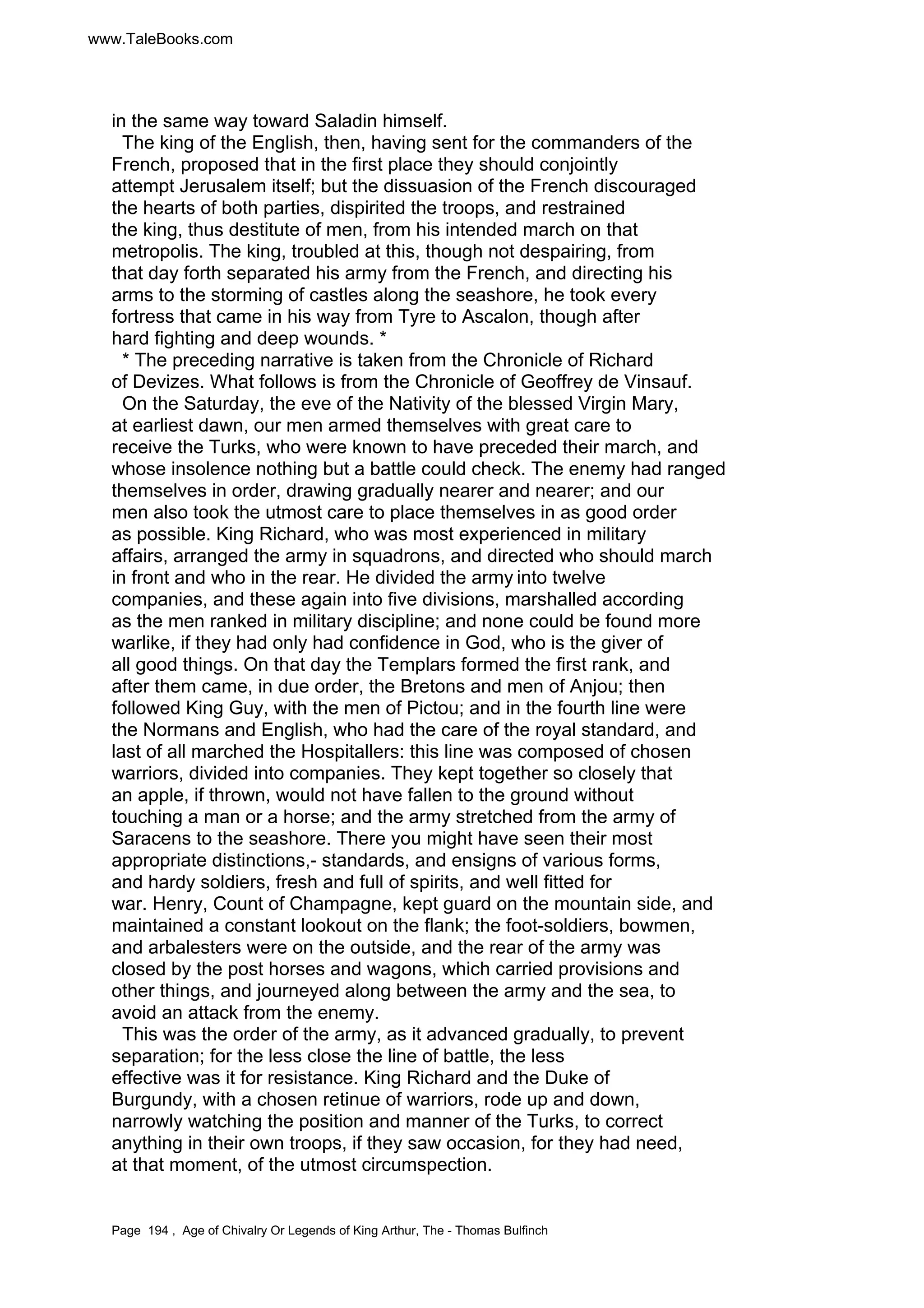 www.TaleBooks.com 
in the same way toward Saladin himself. 
The king of the English, then, having sent for the commanders of the 
French, proposed that in the first place they should conjointly 
attempt Jerusalem itself; but the dissuasion of the French discouraged 
the hearts of both parties, dispirited the troops, and restrained 
the king, thus destitute of men, from his intended march on that 
metropolis. The king, troubled at this, though not despairing, from 
that day forth separated his army from the French, and directing his 
arms to the storming of castles along the seashore, he took every 
fortress that came in his way from Tyre to Ascalon, though after 
hard fighting and deep wounds. * 
* The preceding narrative is taken from the Chronicle of Richard 
of Devizes. What follows is from the Chronicle of Geoffrey de Vinsauf. 
On the Saturday, the eve of the Nativity of the blessed Virgin Mary, 
at earliest dawn, our men armed themselves with great care to 
receive the Turks, who were known to have preceded their march, and 
whose insolence nothing but a battle could check. The enemy had ranged 
themselves in order, drawing gradually nearer and nearer; and our 
men also took the utmost care to place themselves in as good order 
as possible. King Richard, who was most experienced in military 
affairs, arranged the army in squadrons, and directed who should march 
in front and who in the rear. He divided the army into twelve 
companies, and these again into five divisions, marshalled according 
as the men ranked in military discipline; and none could be found more 
warlike, if they had only had confidence in God, who is the giver of 
all good things. On that day the Templars formed the first rank, and 
after them came, in due order, the Bretons and men of Anjou; then 
followed King Guy, with the men of Pictou; and in the fourth line were 
the Normans and English, who had the care of the royal standard, and 
last of all marched the Hospitallers: this line was composed of chosen 
warriors, divided into companies. They kept together so closely that 
an apple, if thrown, would not have fallen to the ground without 
touching a man or a horse; and the army stretched from the army of 
Saracens to the seashore. There you might have seen their most 
appropriate distinctions,- standards, and ensigns of various forms, 
and hardy soldiers, fresh and full of spirits, and well fitted for 
war. Henry, Count of Champagne, kept guard on the mountain side, and 
maintained a constant lookout on the flank; the foot-soldiers, bowmen, 
and arbalesters were on the outside, and the rear of the army was 
closed by the post horses and wagons, which carried provisions and 
other things, and journeyed along between the army and the sea, to 
avoid an attack from the enemy. 
This was the order of the army, as it advanced gradually, to prevent 
separation; for the less close the line of battle, the less 
effective was it for resistance. King Richard and the Duke of 
Burgundy, with a chosen retinue of warriors, rode up and down, 
narrowly watching the position and manner of the Turks, to correct 
anything in their own troops, if they saw occasion, for they had need, 
at that moment, of the utmost circumspection. 
Page 194 , Age of Chivalry Or Legends of King Arthur, The - Thomas Bulfinch 
 