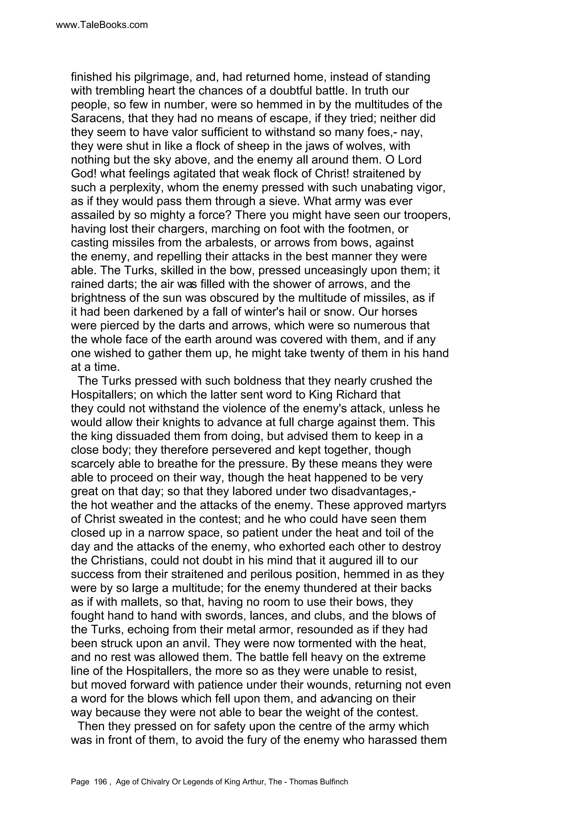 www.TaleBooks.com 
finished his pilgrimage, and, had returned home, instead of standing 
with trembling heart the chances of a doubtful battle. In truth our 
people, so few in number, were so hemmed in by the multitudes of the 
Saracens, that they had no means of escape, if they tried; neither did 
they seem to have valor sufficient to withstand so many foes,- nay, 
they were shut in like a flock of sheep in the jaws of wolves, with 
nothing but the sky above, and the enemy all around them. O Lord 
God! what feelings agitated that weak flock of Christ! straitened by 
such a perplexity, whom the enemy pressed with such unabating vigor, 
as if they would pass them through a sieve. What army was ever 
assailed by so mighty a force? There you might have seen our troopers, 
having lost their chargers, marching on foot with the footmen, or 
casting missiles from the arbalests, or arrows from bows, against 
the enemy, and repelling their attacks in the best manner they were 
able. The Turks, skilled in the bow, pressed unceasingly upon them; it 
rained darts; the air was filled with the shower of arrows, and the 
brightness of the sun was obscured by the multitude of missiles, as if 
it had been darkened by a fall of winter's hail or snow. Our horses 
were pierced by the darts and arrows, which were so numerous that 
the whole face of the earth around was covered with them, and if any 
one wished to gather them up, he might take twenty of them in his hand 
at a time. 
The Turks pressed with such boldness that they nearly crushed the 
Hospitallers; on which the latter sent word to King Richard that 
they could not withstand the violence of the enemy's attack, unless he 
would allow their knights to advance at full charge against them. This 
the king dissuaded them from doing, but advised them to keep in a 
close body; they therefore persevered and kept together, though 
scarcely able to breathe for the pressure. By these means they were 
able to proceed on their way, though the heat happened to be very 
great on that day; so that they labored under two disadvantages,- 
the hot weather and the attacks of the enemy. These approved martyrs 
of Christ sweated in the contest; and he who could have seen them 
closed up in a narrow space, so patient under the heat and toil of the 
day and the attacks of the enemy, who exhorted each other to destroy 
the Christians, could not doubt in his mind that it augured ill to our 
success from their straitened and perilous position, hemmed in as they 
were by so large a multitude; for the enemy thundered at their backs 
as if with mallets, so that, having no room to use their bows, they 
fought hand to hand with swords, lances, and clubs, and the blows of 
the Turks, echoing from their metal armor, resounded as if they had 
been struck upon an anvil. They were now tormented with the heat, 
and no rest was allowed them. The battle fell heavy on the extreme 
line of the Hospitallers, the more so as they were unable to resist, 
but moved forward with patience under their wounds, returning not even 
a word for the blows which fell upon them, and advancing on their 
way because they were not able to bear the weight of the contest. 
Then they pressed on for safety upon the centre of the army which 
was in front of them, to avoid the fury of the enemy who harassed them 
Page 196 , Age of Chivalry Or Legends of King Arthur, The - Thomas Bulfinch 
 