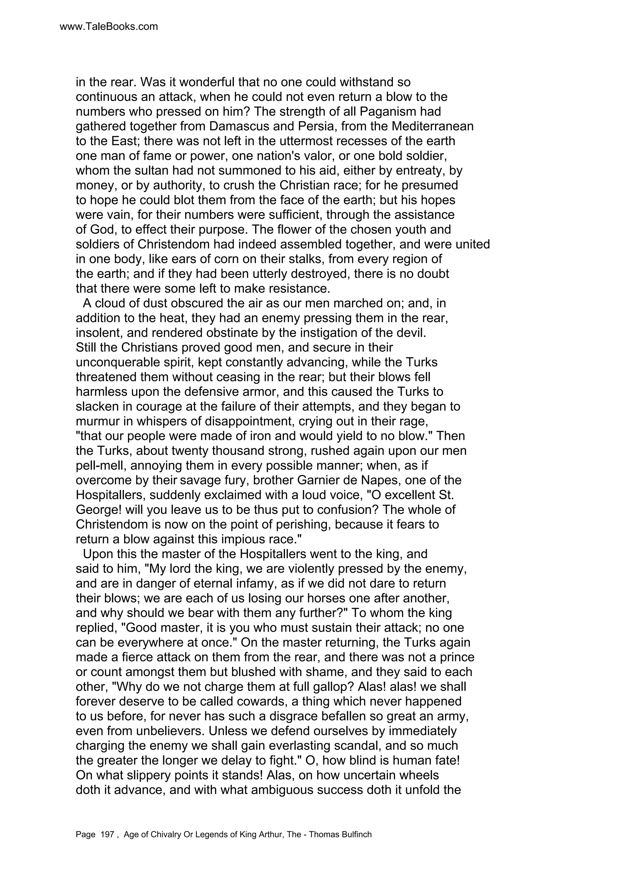 www.TaleBooks.com 
in the rear. Was it wonderful that no one could withstand so 
continuous an attack, when he could not even return a blow to the 
numbers who pressed on him? The strength of all Paganism had 
gathered together from Damascus and Persia, from the Mediterranean 
to the East; there was not left in the uttermost recesses of the earth 
one man of fame or power, one nation's valor, or one bold soldier, 
whom the sultan had not summoned to his aid, either by entreaty, by 
money, or by authority, to crush the Christian race; for he presumed 
to hope he could blot them from the face of the earth; but his hopes 
were vain, for their numbers were sufficient, through the assistance 
of God, to effect their purpose. The flower of the chosen youth and 
soldiers of Christendom had indeed assembled together, and were united 
in one body, like ears of corn on their stalks, from every region of 
the earth; and if they had been utterly destroyed, there is no doubt 
that there were some left to make resistance. 
A cloud of dust obscured the air as our men marched on; and, in 
addition to the heat, they had an enemy pressing them in the rear, 
insolent, and rendered obstinate by the instigation of the devil. 
Still the Christians proved good men, and secure in their 
unconquerable spirit, kept constantly advancing, while the Turks 
threatened them without ceasing in the rear; but their blows fell 
harmless upon the defensive armor, and this caused the Turks to 
slacken in courage at the failure of their attempts, and they began to 
murmur in whispers of disappointment, crying out in their rage, 
that our people were made of iron and would yield to no blow. Then 
the Turks, about twenty thousand strong, rushed again upon our men 
pell-mell, annoying them in every possible manner; when, as if 
overcome by their savage fury, brother Garnier de Napes, one of the 
Hospitallers, suddenly exclaimed with a loud voice, O excellent St. 
George! will you leave us to be thus put to confusion? The whole of 
Christendom is now on the point of perishing, because it fears to 
return a blow against this impious race. 
Upon this the master of the Hospitallers went to the king, and 
said to him, My lord the king, we are violently pressed by the enemy, 
and are in danger of eternal infamy, as if we did not dare to return 
their blows; we are each of us losing our horses one after another, 
and why should we bear with them any further? To whom the king 
replied, Good master, it is you who must sustain their attack; no one 
can be everywhere at once. On the master returning, the Turks again 
made a fierce attack on them from the rear, and there was not a prince 
or count amongst them but blushed with shame, and they said to each 
other, Why do we not charge them at full gallop? Alas! alas! we shall 
forever deserve to be called cowards, a thing which never happened 
to us before, for never has such a disgrace befallen so great an army, 
even from unbelievers. Unless we defend ourselves by immediately 
charging the enemy we shall gain everlasting scandal, and so much 
the greater the longer we delay to fight. O, how blind is human fate! 
On what slippery points it stands! Alas, on how uncertain wheels 
doth it advance, and with what ambiguous success doth it unfold the 
Page 197 , Age of Chivalry Or Legends of King Arthur, The - Thomas Bulfinch 
 