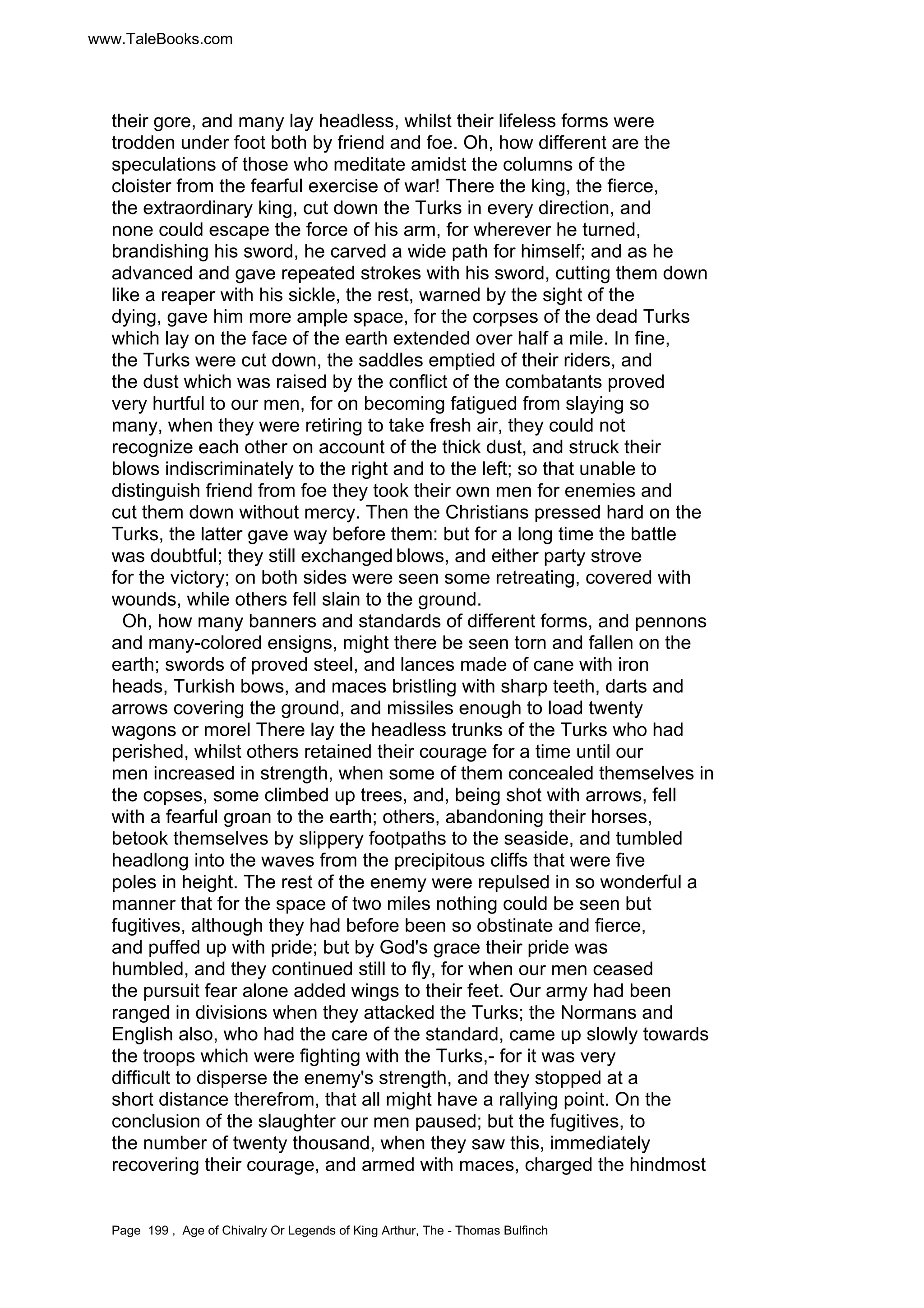 www.TaleBooks.com 
their gore, and many lay headless, whilst their lifeless forms were 
trodden under foot both by friend and foe. Oh, how different are the 
speculations of those who meditate amidst the columns of the 
cloister from the fearful exercise of war! There the king, the fierce, 
the extraordinary king, cut down the Turks in every direction, and 
none could escape the force of his arm, for wherever he turned, 
brandishing his sword, he carved a wide path for himself; and as he 
advanced and gave repeated strokes with his sword, cutting them down 
like a reaper with his sickle, the rest, warned by the sight of the 
dying, gave him more ample space, for the corpses of the dead Turks 
which lay on the face of the earth extended over half a mile. In fine, 
the Turks were cut down, the saddles emptied of their riders, and 
the dust which was raised by the conflict of the combatants proved 
very hurtful to our men, for on becoming fatigued from slaying so 
many, when they were retiring to take fresh air, they could not 
recognize each other on account of the thick dust, and struck their 
blows indiscriminately to the right and to the left; so that unable to 
distinguish friend from foe they took their own men for enemies and 
cut them down without mercy. Then the Christians pressed hard on the 
Turks, the latter gave way before them: but for a long time the battle 
was doubtful; they still exchanged blows, and either party strove 
for the victory; on both sides were seen some retreating, covered with 
wounds, while others fell slain to the ground. 
Oh, how many banners and standards of different forms, and pennons 
and many-colored ensigns, might there be seen torn and fallen on the 
earth; swords of proved steel, and lances made of cane with iron 
heads, Turkish bows, and maces bristling with sharp teeth, darts and 
arrows covering the ground, and missiles enough to load twenty 
wagons or morel There lay the headless trunks of the Turks who had 
perished, whilst others retained their courage for a time until our 
men increased in strength, when some of them concealed themselves in 
the copses, some climbed up trees, and, being shot with arrows, fell 
with a fearful groan to the earth; others, abandoning their horses, 
betook themselves by slippery footpaths to the seaside, and tumbled 
headlong into the waves from the precipitous cliffs that were five 
poles in height. The rest of the enemy were repulsed in so wonderful a 
manner that for the space of two miles nothing could be seen but 
fugitives, although they had before been so obstinate and fierce, 
and puffed up with pride; but by God's grace their pride was 
humbled, and they continued still to fly, for when our men ceased 
the pursuit fear alone added wings to their feet. Our army had been 
ranged in divisions when they attacked the Turks; the Normans and 
English also, who had the care of the standard, came up slowly towards 
the troops which were fighting with the Turks,- for it was very 
difficult to disperse the enemy's strength, and they stopped at a 
short distance therefrom, that all might have a rallying point. On the 
conclusion of the slaughter our men paused; but the fugitives, to 
the number of twenty thousand, when they saw this, immediately 
recovering their courage, and armed with maces, charged the hindmost 
Page 199 , Age of Chivalry Or Legends of King Arthur, The - Thomas Bulfinch 
 