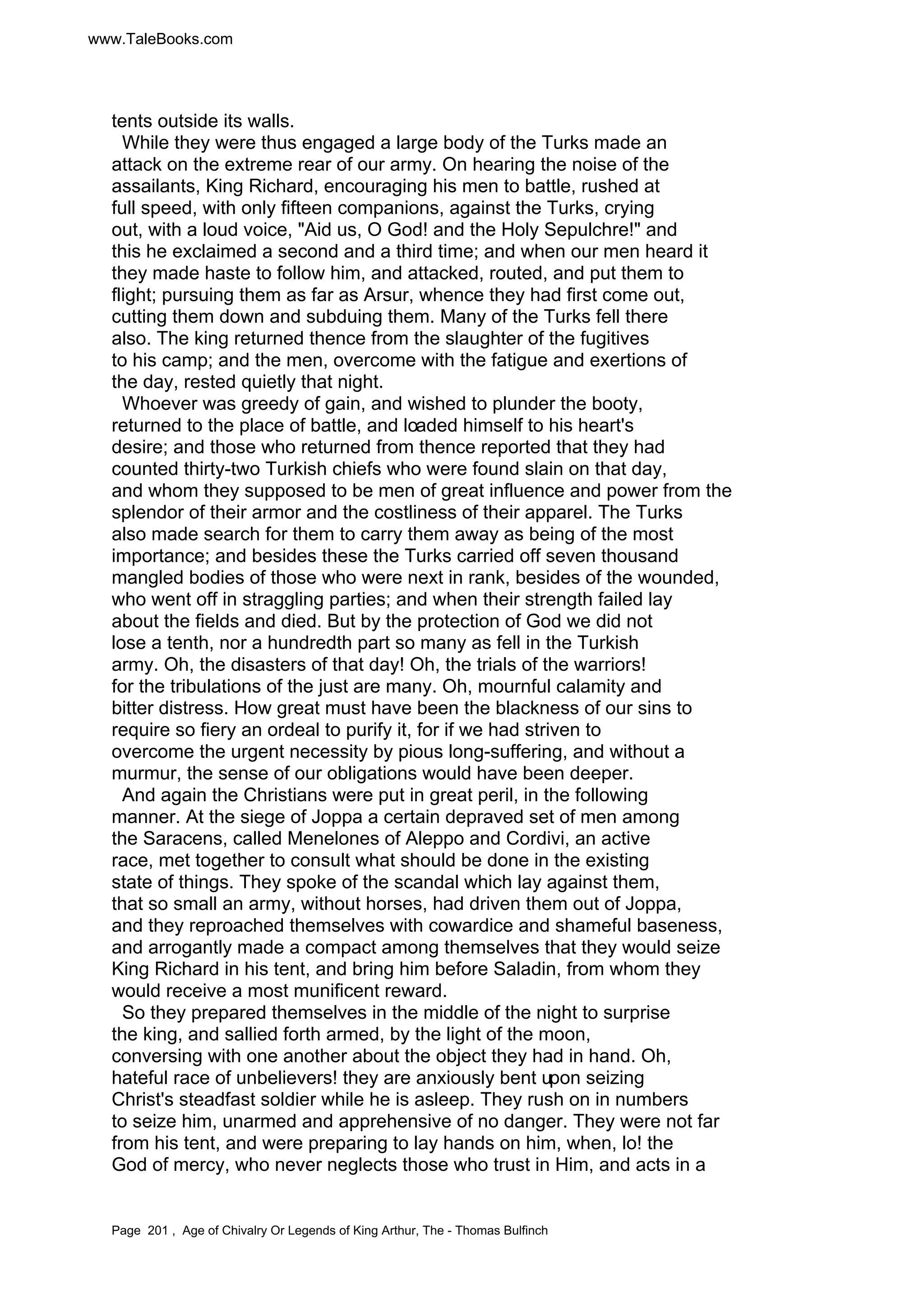 www.TaleBooks.com 
tents outside its walls. 
While they were thus engaged a large body of the Turks made an 
attack on the extreme rear of our army. On hearing the noise of the 
assailants, King Richard, encouraging his men to battle, rushed at 
full speed, with only fifteen companions, against the Turks, crying 
out, with a loud voice, Aid us, O God! and the Holy Sepulchre! and 
this he exclaimed a second and a third time; and when our men heard it 
they made haste to follow him, and attacked, routed, and put them to 
flight; pursuing them as far as Arsur, whence they had first come out, 
cutting them down and subduing them. Many of the Turks fell there 
also. The king returned thence from the slaughter of the fugitives 
to his camp; and the men, overcome with the fatigue and exertions of 
the day, rested quietly that night. 
Whoever was greedy of gain, and wished to plunder the booty, 
returned to the place of battle, and loaded himself to his heart's 
desire; and those who returned from thence reported that they had 
counted thirty-two Turkish chiefs who were found slain on that day, 
and whom they supposed to be men of great influence and power from the 
splendor of their armor and the costliness of their apparel. The Turks 
also made search for them to carry them away as being of the most 
importance; and besides these the Turks carried off seven thousand 
mangled bodies of those who were next in rank, besides of the wounded, 
who went off in straggling parties; and when their strength failed lay 
about the fields and died. But by the protection of God we did not 
lose a tenth, nor a hundredth part so many as fell in the Turkish 
army. Oh, the disasters of that day! Oh, the trials of the warriors! 
for the tribulations of the just are many. Oh, mournful calamity and 
bitter distress. How great must have been the blackness of our sins to 
require so fiery an ordeal to purify it, for if we had striven to 
overcome the urgent necessity by pious long-suffering, and without a 
murmur, the sense of our obligations would have been deeper. 
And again the Christians were put in great peril, in the following 
manner. At the siege of Joppa a certain depraved set of men among 
the Saracens, called Menelones of Aleppo and Cordivi, an active 
race, met together to consult what should be done in the existing 
state of things. They spoke of the scandal which lay against them, 
that so small an army, without horses, had driven them out of Joppa, 
and they reproached themselves with cowardice and shameful baseness, 
and arrogantly made a compact among themselves that they would seize 
King Richard in his tent, and bring him before Saladin, from whom they 
would receive a most munificent reward. 
So they prepared themselves in the middle of the night to surprise 
the king, and sallied forth armed, by the light of the moon, 
conversing with one another about the object they had in hand. Oh, 
hateful race of unbelievers! they are anxiously bent upon seizing 
Christ's steadfast soldier while he is asleep. They rush on in numbers 
to seize him, unarmed and apprehensive of no danger. They were not far 
from his tent, and were preparing to lay hands on him, when, lo! the 
God of mercy, who never neglects those who trust in Him, and acts in a 
Page 201 , Age of Chivalry Or Legends of King Arthur, The - Thomas Bulfinch 
 