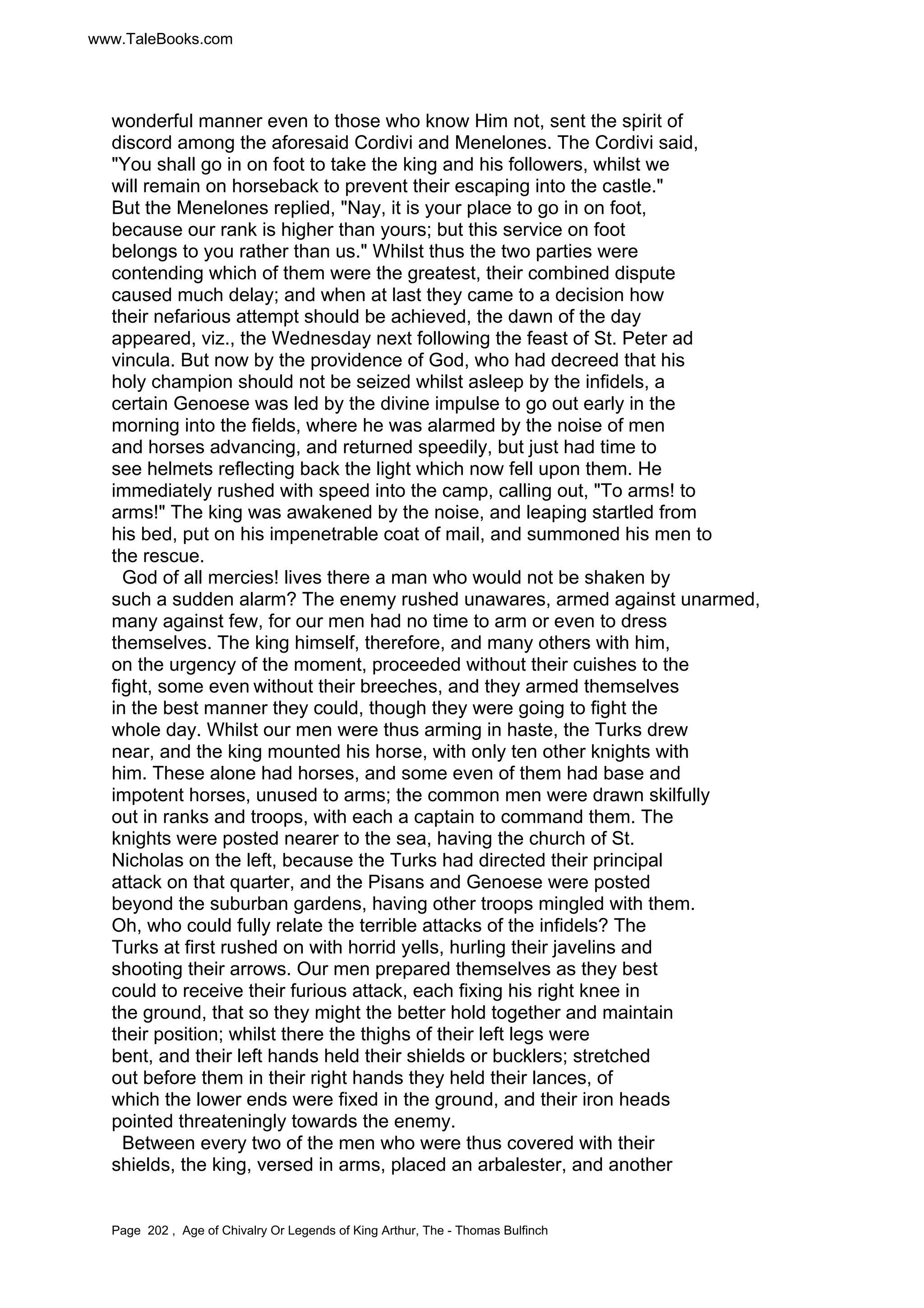 www.TaleBooks.com 
wonderful manner even to those who know Him not, sent the spirit of 
discord among the aforesaid Cordivi and Menelones. The Cordivi said, 
You shall go in on foot to take the king and his followers, whilst we 
will remain on horseback to prevent their escaping into the castle. 
But the Menelones replied, Nay, it is your place to go in on foot, 
because our rank is higher than yours; but this service on foot 
belongs to you rather than us. Whilst thus the two parties were 
contending which of them were the greatest, their combined dispute 
caused much delay; and when at last they came to a decision how 
their nefarious attempt should be achieved, the dawn of the day 
appeared, viz., the Wednesday next following the feast of St. Peter ad 
vincula. But now by the providence of God, who had decreed that his 
holy champion should not be seized whilst asleep by the infidels, a 
certain Genoese was led by the divine impulse to go out early in the 
morning into the fields, where he was alarmed by the noise of men 
and horses advancing, and returned speedily, but just had time to 
see helmets reflecting back the light which now fell upon them. He 
immediately rushed with speed into the camp, calling out, To arms! to 
arms! The king was awakened by the noise, and leaping startled from 
his bed, put on his impenetrable coat of mail, and summoned his men to 
the rescue. 
God of all mercies! lives there a man who would not be shaken by 
such a sudden alarm? The enemy rushed unawares, armed against unarmed, 
many against few, for our men had no time to arm or even to dress 
themselves. The king himself, therefore, and many others with him, 
on the urgency of the moment, proceeded without their cuishes to the 
fight, some even without their breeches, and they armed themselves 
in the best manner they could, though they were going to fight the 
whole day. Whilst our men were thus arming in haste, the Turks drew 
near, and the king mounted his horse, with only ten other knights with 
him. These alone had horses, and some even of them had base and 
impotent horses, unused to arms; the common men were drawn skilfully 
out in ranks and troops, with each a captain to command them. The 
knights were posted nearer to the sea, having the church of St. 
Nicholas on the left, because the Turks had directed their principal 
attack on that quarter, and the Pisans and Genoese were posted 
beyond the suburban gardens, having other troops mingled with them. 
Oh, who could fully relate the terrible attacks of the infidels? The 
Turks at first rushed on with horrid yells, hurling their javelins and 
shooting their arrows. Our men prepared themselves as they best 
could to receive their furious attack, each fixing his right knee in 
the ground, that so they might the better hold together and maintain 
their position; whilst there the thighs of their left legs were 
bent, and their left hands held their shields or bucklers; stretched 
out before them in their right hands they held their lances, of 
which the lower ends were fixed in the ground, and their iron heads 
pointed threateningly towards the enemy. 
Between every two of the men who were thus covered with their 
shields, the king, versed in arms, placed an arbalester, and another 
Page 202 , Age of Chivalry Or Legends of King Arthur, The - Thomas Bulfinch 
 