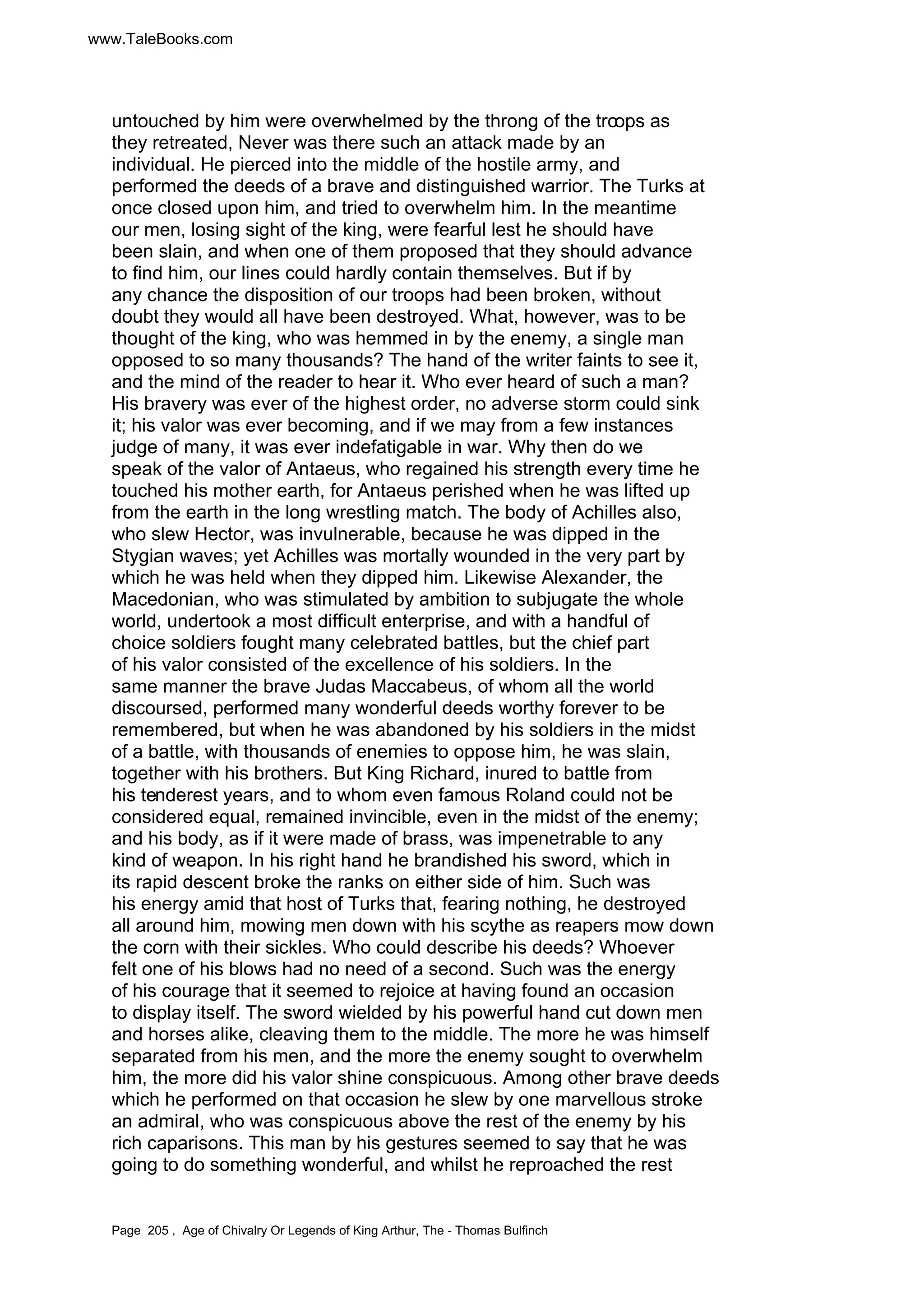 www.TaleBooks.com 
untouched by him were overwhelmed by the throng of the troops as 
they retreated, Never was there such an attack made by an 
individual. He pierced into the middle of the hostile army, and 
performed the deeds of a brave and distinguished warrior. The Turks at 
once closed upon him, and tried to overwhelm him. In the meantime 
our men, losing sight of the king, were fearful lest he should have 
been slain, and when one of them proposed that they should advance 
to find him, our lines could hardly contain themselves. But if by 
any chance the disposition of our troops had been broken, without 
doubt they would all have been destroyed. What, however, was to be 
thought of the king, who was hemmed in by the enemy, a single man 
opposed to so many thousands? The hand of the writer faints to see it, 
and the mind of the reader to hear it. Who ever heard of such a man? 
His bravery was ever of the highest order, no adverse storm could sink 
it; his valor was ever becoming, and if we may from a few instances 
judge of many, it was ever indefatigable in war. Why then do we 
speak of the valor of Antaeus, who regained his strength every time he 
touched his mother earth, for Antaeus perished when he was lifted up 
from the earth in the long wrestling match. The body of Achilles also, 
who slew Hector, was invulnerable, because he was dipped in the 
Stygian waves; yet Achilles was mortally wounded in the very part by 
which he was held when they dipped him. Likewise Alexander, the 
Macedonian, who was stimulated by ambition to subjugate the whole 
world, undertook a most difficult enterprise, and with a handful of 
choice soldiers fought many celebrated battles, but the chief part 
of his valor consisted of the excellence of his soldiers. In the 
same manner the brave Judas Maccabeus, of whom all the world 
discoursed, performed many wonderful deeds worthy forever to be 
remembered, but when he was abandoned by his soldiers in the midst 
of a battle, with thousands of enemies to oppose him, he was slain, 
together with his brothers. But King Richard, inured to battle from 
his tenderest years, and to whom even famous Roland could not be 
considered equal, remained invincible, even in the midst of the enemy; 
and his body, as if it were made of brass, was impenetrable to any 
kind of weapon. In his right hand he brandished his sword, which in 
its rapid descent broke the ranks on either side of him. Such was 
his energy amid that host of Turks that, fearing nothing, he destroyed 
all around him, mowing men down with his scythe as reapers mow down 
the corn with their sickles. Who could describe his deeds? Whoever 
felt one of his blows had no need of a second. Such was the energy 
of his courage that it seemed to rejoice at having found an occasion 
to display itself. The sword wielded by his powerful hand cut down men 
and horses alike, cleaving them to the middle. The more he was himself 
separated from his men, and the more the enemy sought to overwhelm 
him, the more did his valor shine conspicuous. Among other brave deeds 
which he performed on that occasion he slew by one marvellous stroke 
an admiral, who was conspicuous above the rest of the enemy by his 
rich caparisons. This man by his gestures seemed to say that he was 
going to do something wonderful, and whilst he reproached the rest 
Page 205 , Age of Chivalry Or Legends of King Arthur, The - Thomas Bulfinch 
 