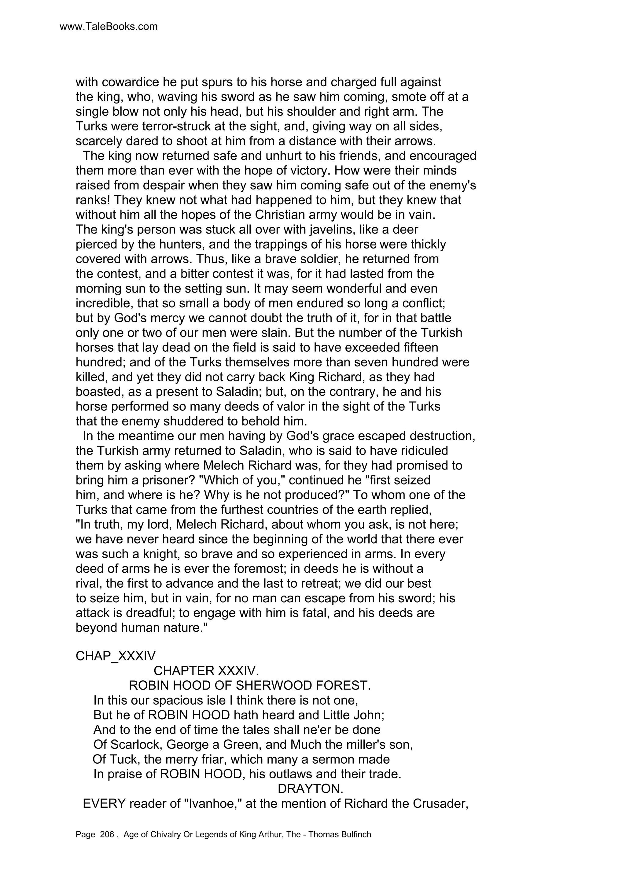 www.TaleBooks.com 
with cowardice he put spurs to his horse and charged full against 
the king, who, waving his sword as he saw him coming, smote off at a 
single blow not only his head, but his shoulder and right arm. The 
Turks were terror-struck at the sight, and, giving way on all sides, 
scarcely dared to shoot at him from a distance with their arrows. 
The king now returned safe and unhurt to his friends, and encouraged 
them more than ever with the hope of victory. How were their minds 
raised from despair when they saw him coming safe out of the enemy's 
ranks! They knew not what had happened to him, but they knew that 
without him all the hopes of the Christian army would be in vain. 
The king's person was stuck all over with javelins, like a deer 
pierced by the hunters, and the trappings of his horse were thickly 
covered with arrows. Thus, like a brave soldier, he returned from 
the contest, and a bitter contest it was, for it had lasted from the 
morning sun to the setting sun. It may seem wonderful and even 
incredible, that so small a body of men endured so long a conflict; 
but by God's mercy we cannot doubt the truth of it, for in that battle 
only one or two of our men were slain. But the number of the Turkish 
horses that lay dead on the field is said to have exceeded fifteen 
hundred; and of the Turks themselves more than seven hundred were 
killed, and yet they did not carry back King Richard, as they had 
boasted, as a present to Saladin; but, on the contrary, he and his 
horse performed so many deeds of valor in the sight of the Turks 
that the enemy shuddered to behold him. 
In the meantime our men having by God's grace escaped destruction, 
the Turkish army returned to Saladin, who is said to have ridiculed 
them by asking where Melech Richard was, for they had promised to 
bring him a prisoner? Which of you, continued he first seized 
him, and where is he? Why is he not produced? To whom one of the 
Turks that came from the furthest countries of the earth replied, 
In truth, my lord, Melech Richard, about whom you ask, is not here; 
we have never heard since the beginning of the world that there ever 
was such a knight, so brave and so experienced in arms. In every 
deed of arms he is ever the foremost; in deeds he is without a 
rival, the first to advance and the last to retreat; we did our best 
to seize him, but in vain, for no man can escape from his sword; his 
attack is dreadful; to engage with him is fatal, and his deeds are 
beyond human nature. 
CHAP_XXXIV 
CHAPTER XXXIV. 
ROBIN HOOD OF SHERWOOD FOREST. 
In this our spacious isle I think there is not one, 
But he of ROBIN HOOD hath heard and Little John; 
And to the end of time the tales shall ne'er be done 
Of Scarlock, George a Green, and Much the miller's son, 
Of Tuck, the merry friar, which many a sermon made 
In praise of ROBIN HOOD, his outlaws and their trade. 
DRAYTON. 
EVERY reader of Ivanhoe, at the mention of Richard the Crusader, 
Page 206 , Age of Chivalry Or Legends of King Arthur, The - Thomas Bulfinch 
 