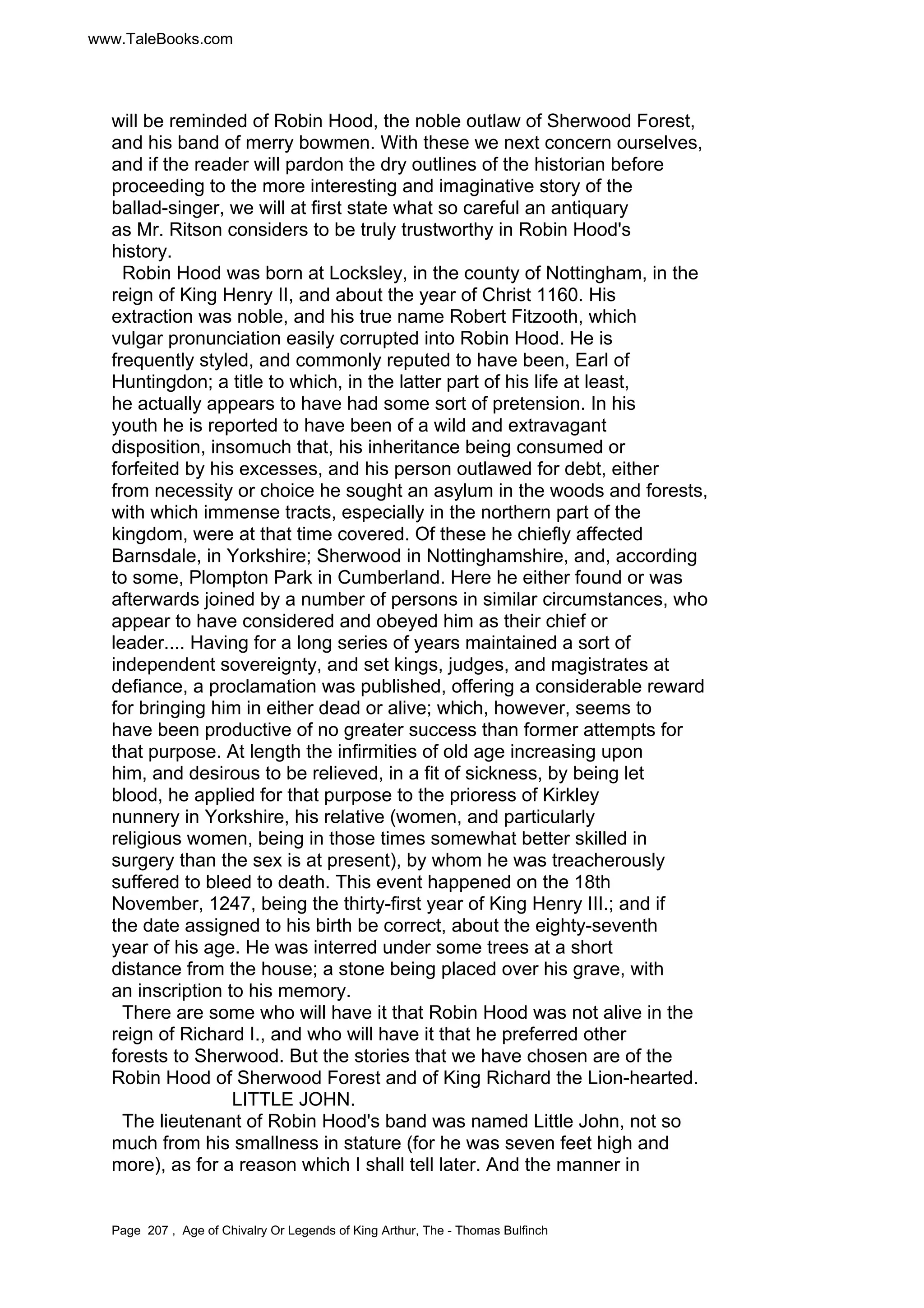 www.TaleBooks.com 
will be reminded of Robin Hood, the noble outlaw of Sherwood Forest, 
and his band of merry bowmen. With these we next concern ourselves, 
and if the reader will pardon the dry outlines of the historian before 
proceeding to the more interesting and imaginative story of the 
ballad-singer, we will at first state what so careful an antiquary 
as Mr. Ritson considers to be truly trustworthy in Robin Hood's 
history. 
Robin Hood was born at Locksley, in the county of Nottingham, in the 
reign of King Henry II, and about the year of Christ 1160. His 
extraction was noble, and his true name Robert Fitzooth, which 
vulgar pronunciation easily corrupted into Robin Hood. He is 
frequently styled, and commonly reputed to have been, Earl of 
Huntingdon; a title to which, in the latter part of his life at least, 
he actually appears to have had some sort of pretension. In his 
youth he is reported to have been of a wild and extravagant 
disposition, insomuch that, his inheritance being consumed or 
forfeited by his excesses, and his person outlawed for debt, either 
from necessity or choice he sought an asylum in the woods and forests, 
with which immense tracts, especially in the northern part of the 
kingdom, were at that time covered. Of these he chiefly affected 
Barnsdale, in Yorkshire; Sherwood in Nottinghamshire, and, according 
to some, Plompton Park in Cumberland. Here he either found or was 
afterwards joined by a number of persons in similar circumstances, who 
appear to have considered and obeyed him as their chief or 
leader.... Having for a long series of years maintained a sort of 
independent sovereignty, and set kings, judges, and magistrates at 
defiance, a proclamation was published, offering a considerable reward 
for bringing him in either dead or alive; which, however, seems to 
have been productive of no greater success than former attempts for 
that purpose. At length the infirmities of old age increasing upon 
him, and desirous to be relieved, in a fit of sickness, by being let 
blood, he applied for that purpose to the prioress of Kirkley 
nunnery in Yorkshire, his relative (women, and particularly 
religious women, being in those times somewhat better skilled in 
surgery than the sex is at present), by whom he was treacherously 
suffered to bleed to death. This event happened on the 18th 
November, 1247, being the thirty-first year of King Henry III.; and if 
the date assigned to his birth be correct, about the eighty-seventh 
year of his age. He was interred under some trees at a short 
distance from the house; a stone being placed over his grave, with 
an inscription to his memory. 
There are some who will have it that Robin Hood was not alive in the 
reign of Richard I., and who will have it that he preferred other 
forests to Sherwood. But the stories that we have chosen are of the 
Robin Hood of Sherwood Forest and of King Richard the Lion-hearted. 
LITTLE JOHN. 
The lieutenant of Robin Hood's band was named Little John, not so 
much from his smallness in stature (for he was seven feet high and 
more), as for a reason which I shall tell later. And the manner in 
Page 207 , Age of Chivalry Or Legends of King Arthur, The - Thomas Bulfinch 
 