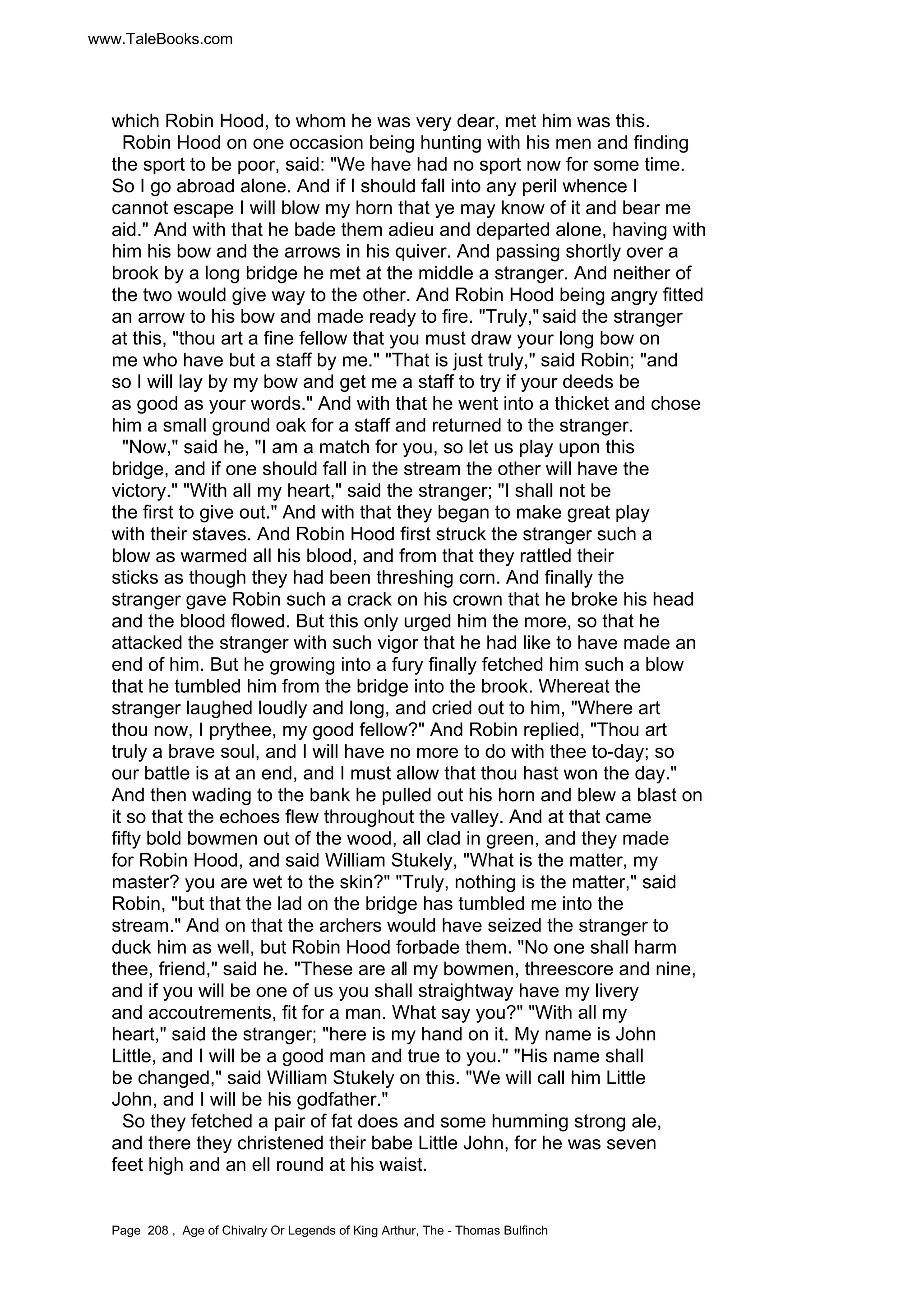www.TaleBooks.com 
which Robin Hood, to whom he was very dear, met him was this. 
Robin Hood on one occasion being hunting with his men and finding 
the sport to be poor, said: We have had no sport now for some time. 
So I go abroad alone. And if I should fall into any peril whence I 
cannot escape I will blow my horn that ye may know of it and bear me 
aid. And with that he bade them adieu and departed alone, having with 
him his bow and the arrows in his quiver. And passing shortly over a 
brook by a long bridge he met at the middle a stranger. And neither of 
the two would give way to the other. And Robin Hood being angry fitted 
an arrow to his bow and made ready to fire. Truly, said the stranger 
at this, thou art a fine fellow that you must draw your long bow on 
me who have but a staff by me. That is just truly, said Robin; and 
so I will lay by my bow and get me a staff to try if your deeds be 
as good as your words. And with that he went into a thicket and chose 
him a small ground oak for a staff and returned to the stranger. 
Now, said he, I am a match for you, so let us play upon this 
bridge, and if one should fall in the stream the other will have the 
victory. With all my heart, said the stranger; I shall not be 
the first to give out. And with that they began to make great play 
with their staves. And Robin Hood first struck the stranger such a 
blow as warmed all his blood, and from that they rattled their 
sticks as though they had been threshing corn. And finally the 
stranger gave Robin such a crack on his crown that he broke his head 
and the blood flowed. But this only urged him the more, so that he 
attacked the stranger with such vigor that he had like to have made an 
end of him. But he growing into a fury finally fetched him such a blow 
that he tumbled him from the bridge into the brook. Whereat the 
stranger laughed loudly and long, and cried out to him, Where art 
thou now, I prythee, my good fellow? And Robin replied, Thou art 
truly a brave soul, and I will have no more to do with thee to-day; so 
our battle is at an end, and I must allow that thou hast won the day. 
And then wading to the bank he pulled out his horn and blew a blast on 
it so that the echoes flew throughout the valley. And at that came 
fifty bold bowmen out of the wood, all clad in green, and they made 
for Robin Hood, and said William Stukely, What is the matter, my 
master? you are wet to the skin? Truly, nothing is the matter, said 
Robin, but that the lad on the bridge has tumbled me into the 
stream. And on that the archers would have seized the stranger to 
duck him as well, but Robin Hood forbade them. No one shall harm 
thee, friend, said he. These are all my bowmen, threescore and nine, 
and if you will be one of us you shall straightway have my livery 
and accoutrements, fit for a man. What say you? With all my 
heart, said the stranger; here is my hand on it. My name is John 
Little, and I will be a good man and true to you. His name shall 
be changed, said William Stukely on this. We will call him Little 
John, and I will be his godfather. 
So they fetched a pair of fat does and some humming strong ale, 
and there they christened their babe Little John, for he was seven 
feet high and an ell round at his waist. 
Page 208 , Age of Chivalry Or Legends of King Arthur, The - Thomas Bulfinch 
 