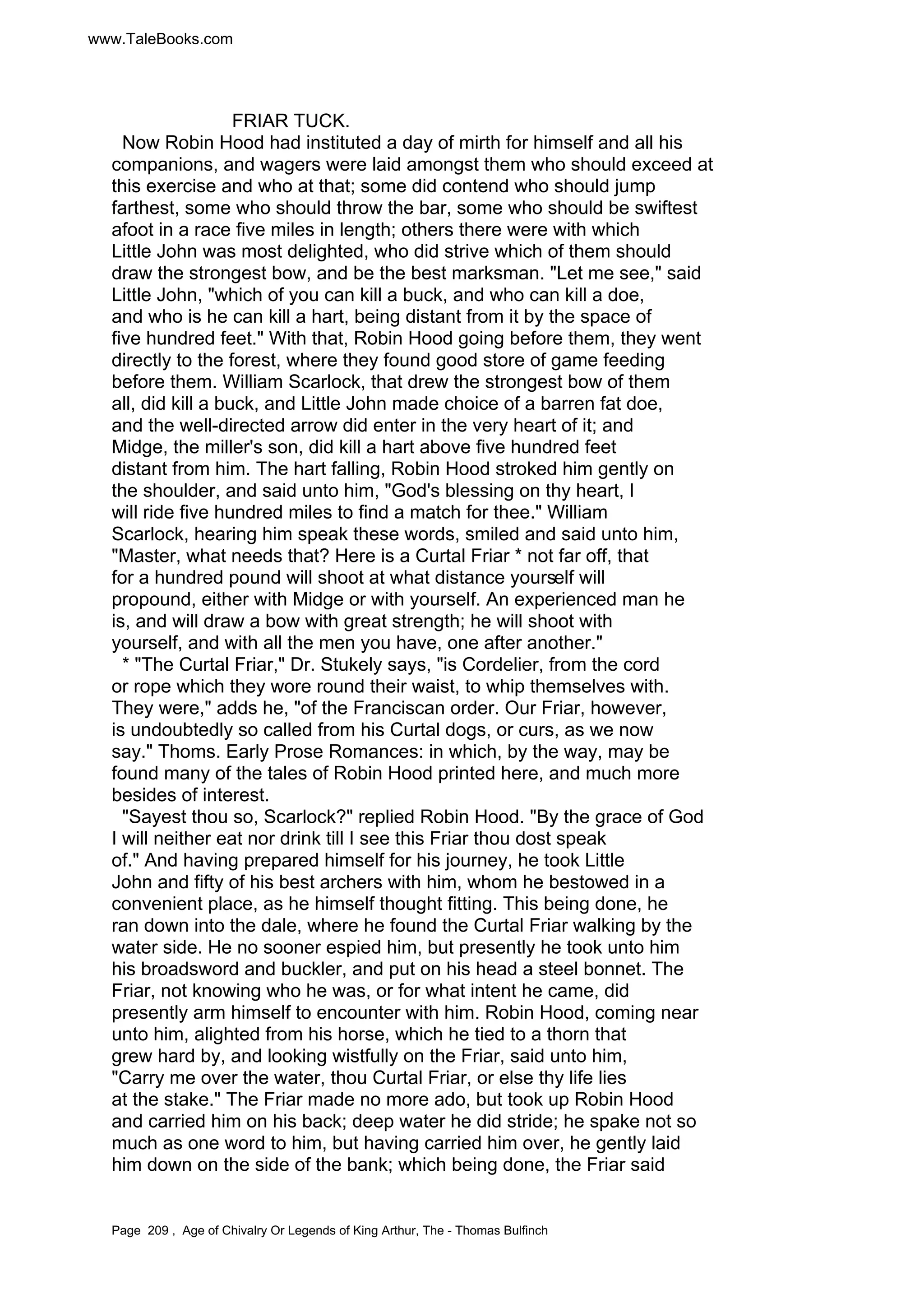 www.TaleBooks.com 
FRIAR TUCK. 
Now Robin Hood had instituted a day of mirth for himself and all his 
companions, and wagers were laid amongst them who should exceed at 
this exercise and who at that; some did contend who should jump 
farthest, some who should throw the bar, some who should be swiftest 
afoot in a race five miles in length; others there were with which 
Little John was most delighted, who did strive which of them should 
draw the strongest bow, and be the best marksman. Let me see, said 
Little John, which of you can kill a buck, and who can kill a doe, 
and who is he can kill a hart, being distant from it by the space of 
five hundred feet. With that, Robin Hood going before them, they went 
directly to the forest, where they found good store of game feeding 
before them. William Scarlock, that drew the strongest bow of them 
all, did kill a buck, and Little John made choice of a barren fat doe, 
and the well-directed arrow did enter in the very heart of it; and 
Midge, the miller's son, did kill a hart above five hundred feet 
distant from him. The hart falling, Robin Hood stroked him gently on 
the shoulder, and said unto him, God's blessing on thy heart, I 
will ride five hundred miles to find a match for thee. William 
Scarlock, hearing him speak these words, smiled and said unto him, 
Master, what needs that? Here is a Curtal Friar * not far off, that 
for a hundred pound will shoot at what distance yourself will 
propound, either with Midge or with yourself. An experienced man he 
is, and will draw a bow with great strength; he will shoot with 
yourself, and with all the men you have, one after another. 
* The Curtal Friar, Dr. Stukely says, is Cordelier, from the cord 
or rope which they wore round their waist, to whip themselves with. 
They were, adds he, of the Franciscan order. Our Friar, however, 
is undoubtedly so called from his Curtal dogs, or curs, as we now 
say. Thoms. Early Prose Romances: in which, by the way, may be 
found many of the tales of Robin Hood printed here, and much more 
besides of interest. 
Sayest thou so, Scarlock? replied Robin Hood. By the grace of God 
I will neither eat nor drink till I see this Friar thou dost speak 
of. And having prepared himself for his journey, he took Little 
John and fifty of his best archers with him, whom he bestowed in a 
convenient place, as he himself thought fitting. This being done, he 
ran down into the dale, where he found the Curtal Friar walking by the 
water side. He no sooner espied him, but presently he took unto him 
his broadsword and buckler, and put on his head a steel bonnet. The 
Friar, not knowing who he was, or for what intent he came, did 
presently arm himself to encounter with him. Robin Hood, coming near 
unto him, alighted from his horse, which he tied to a thorn that 
grew hard by, and looking wistfully on the Friar, said unto him, 
Carry me over the water, thou Curtal Friar, or else thy life lies 
at the stake. The Friar made no more ado, but took up Robin Hood 
and carried him on his back; deep water he did stride; he spake not so 
much as one word to him, but having carried him over, he gently laid 
him down on the side of the bank; which being done, the Friar said 
Page 209 , Age of Chivalry Or Legends of King Arthur, The - Thomas Bulfinch 
 