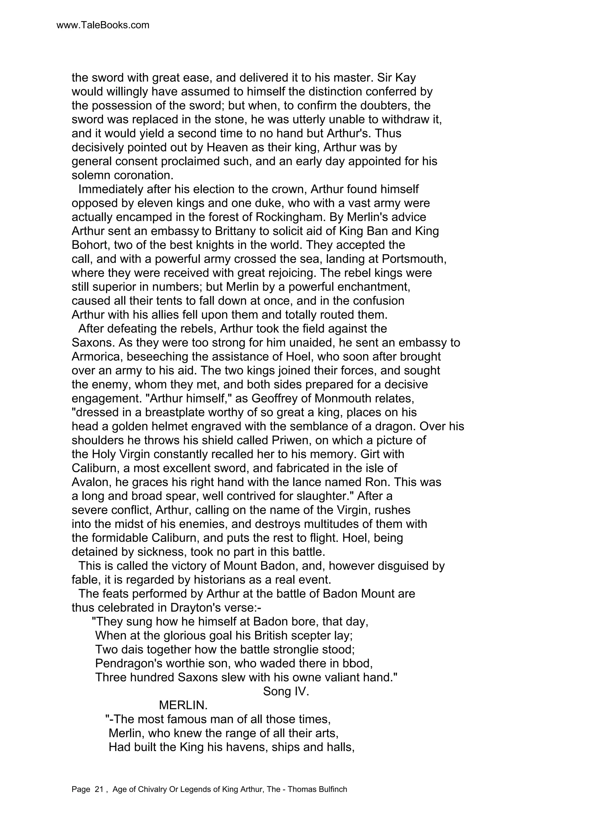 www.TaleBooks.com 
the sword with great ease, and delivered it to his master. Sir Kay 
would willingly have assumed to himself the distinction conferred by 
the possession of the sword; but when, to confirm the doubters, the 
sword was replaced in the stone, he was utterly unable to withdraw it, 
and it would yield a second time to no hand but Arthur's. Thus 
decisively pointed out by Heaven as their king, Arthur was by 
general consent proclaimed such, and an early day appointed for his 
solemn coronation. 
Immediately after his election to the crown, Arthur found himself 
opposed by eleven kings and one duke, who with a vast army were 
actually encamped in the forest of Rockingham. By Merlin's advice 
Arthur sent an embassy to Brittany to solicit aid of King Ban and King 
Bohort, two of the best knights in the world. They accepted the 
call, and with a powerful army crossed the sea, landing at Portsmouth, 
where they were received with great rejoicing. The rebel kings were 
still superior in numbers; but Merlin by a powerful enchantment, 
caused all their tents to fall down at once, and in the confusion 
Arthur with his allies fell upon them and totally routed them. 
After defeating the rebels, Arthur took the field against the 
Saxons. As they were too strong for him unaided, he sent an embassy to 
Armorica, beseeching the assistance of Hoel, who soon after brought 
over an army to his aid. The two kings joined their forces, and sought 
the enemy, whom they met, and both sides prepared for a decisive 
engagement. "Arthur himself," as Geoffrey of Monmouth relates, 
"dressed in a breastplate worthy of so great a king, places on his 
head a golden helmet engraved with the semblance of a dragon. Over his 
shoulders he throws his shield called Priwen, on which a picture of 
the Holy Virgin constantly recalled her to his memory. Girt with 
Caliburn, a most excellent sword, and fabricated in the isle of 
Avalon, he graces his right hand with the lance named Ron. This was 
a long and broad spear, well contrived for slaughter." After a 
severe conflict, Arthur, calling on the name of the Virgin, rushes 
into the midst of his enemies, and destroys multitudes of them with 
the formidable Caliburn, and puts the rest to flight. Hoel, being 
detained by sickness, took no part in this battle. 
This is called the victory of Mount Badon, and, however disguised by 
fable, it is regarded by historians as a real event. 
The feats performed by Arthur at the battle of Badon Mount are 
thus celebrated in Drayton's verse:- 
"They sung how he himself at Badon bore, that day, 
When at the glorious goal his British scepter lay; 
Two dais together how the battle stronglie stood; 
Pendragon's worthie son, who waded there in blood, 
Three hundred Saxons slew with his owne valiant hand." 
Song IV. 
MERLIN. 
"-The most famous man of all those times, 
Merlin, who knew the range of all their arts, 
Had built the King his havens, ships and halls, 
Page 21 , Age of Chivalry Or Legends of King Arthur, The - Thomas Bulfinch 
 