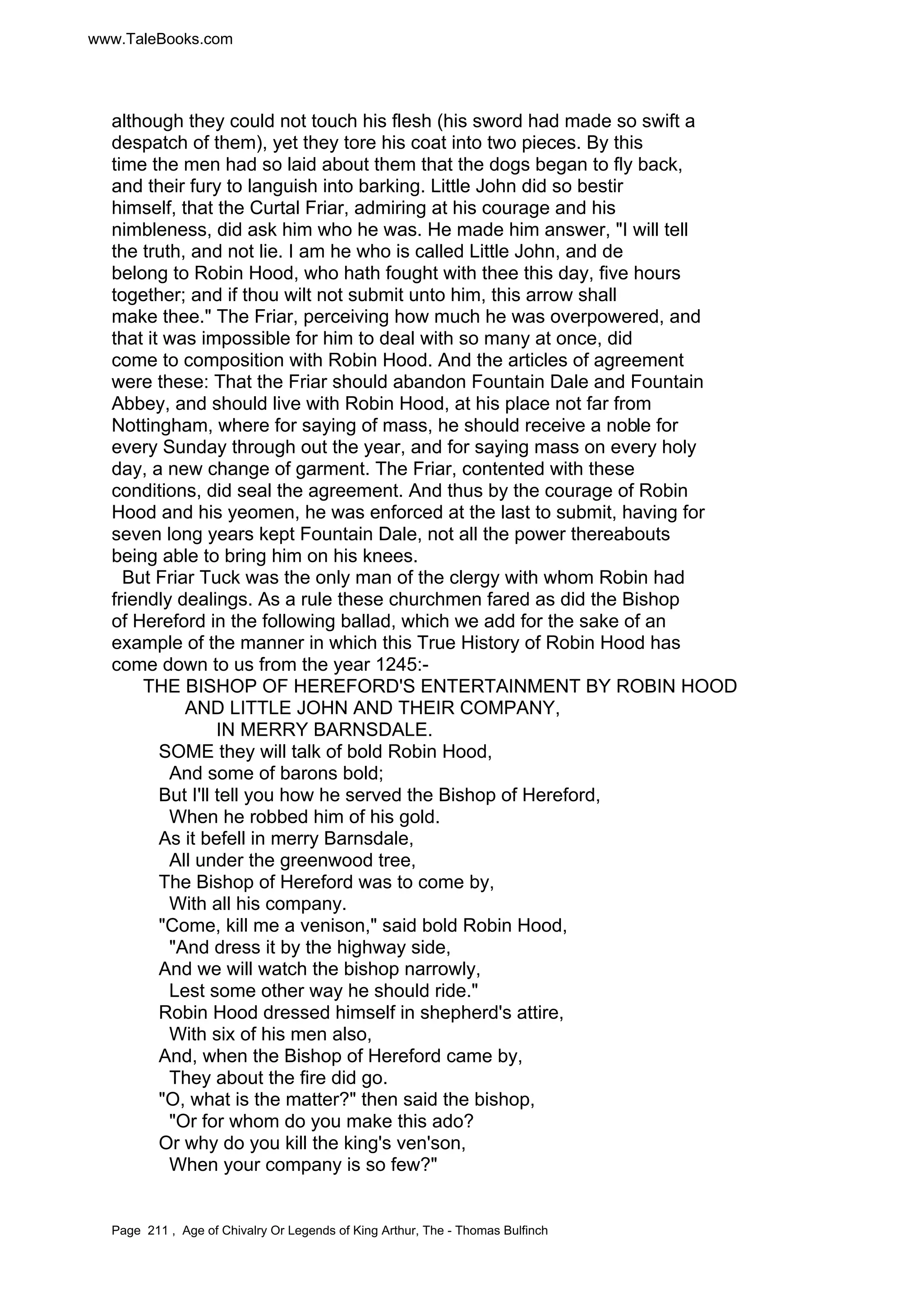 www.TaleBooks.com 
although they could not touch his flesh (his sword had made so swift a 
despatch of them), yet they tore his coat into two pieces. By this 
time the men had so laid about them that the dogs began to fly back, 
and their fury to languish into barking. Little John did so bestir 
himself, that the Curtal Friar, admiring at his courage and his 
nimbleness, did ask him who he was. He made him answer, I will tell 
the truth, and not lie. I am he who is called Little John, and de 
belong to Robin Hood, who hath fought with thee this day, five hours 
together; and if thou wilt not submit unto him, this arrow shall 
make thee. The Friar, perceiving how much he was overpowered, and 
that it was impossible for him to deal with so many at once, did 
come to composition with Robin Hood. And the articles of agreement 
were these: That the Friar should abandon Fountain Dale and Fountain 
Abbey, and should live with Robin Hood, at his place not far from 
Nottingham, where for saying of mass, he should receive a noble for 
every Sunday through out the year, and for saying mass on every holy 
day, a new change of garment. The Friar, contented with these 
conditions, did seal the agreement. And thus by the courage of Robin 
Hood and his yeomen, he was enforced at the last to submit, having for 
seven long years kept Fountain Dale, not all the power thereabouts 
being able to bring him on his knees. 
But Friar Tuck was the only man of the clergy with whom Robin had 
friendly dealings. As a rule these churchmen fared as did the Bishop 
of Hereford in the following ballad, which we add for the sake of an 
example of the manner in which this True History of Robin Hood has 
come down to us from the year 1245:- 
THE BISHOP OF HEREFORD'S ENTERTAINMENT BY ROBIN HOOD 
AND LITTLE JOHN AND THEIR COMPANY, 
IN MERRY BARNSDALE. 
SOME they will talk of bold Robin Hood, 
And some of barons bold; 
But I'll tell you how he served the Bishop of Hereford, 
When he robbed him of his gold. 
As it befell in merry Barnsdale, 
All under the greenwood tree, 
The Bishop of Hereford was to come by, 
With all his company. 
Come, kill me a venison, said bold Robin Hood, 
And dress it by the highway side, 
And we will watch the bishop narrowly, 
Lest some other way he should ride. 
Robin Hood dressed himself in shepherd's attire, 
With six of his men also, 
And, when the Bishop of Hereford came by, 
They about the fire did go. 
O, what is the matter? then said the bishop, 
Or for whom do you make this ado? 
Or why do you kill the king's ven'son, 
When your company is so few? 
Page 211 , Age of Chivalry Or Legends of King Arthur, The - Thomas Bulfinch 
 